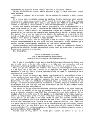haciendo? Te dije que ni un minuto antes de las nueve. Y no vuelvas a llamar".
Al cabo de diez minutos volvió a llamar. El dueño le dijo, "¿Te has vuelto loco? Espera
hasta las nueve".
Nasruddin le contestó, "No lo entiendes. ¡Me he quedado encerrado en el salón y quiero
salir!".
Si tu mente está demasiado cargada de palabras, teorías, escrituras, estas pedirán
continuamente: ¡Abre paso, queremos salir! Y cuando la mente quiere salir, Dios no puede
entrar en ti. Cuando la mente desea salir, no está abierta para nada que pueda llegar. Está
cerrada, es una calle de un solo sentido. El tráfico en doble sentido no es posible.
Cuando eres agresivo mediante las palabras que expresas, nada puede penetrarte, ni el
amor, ni la meditación, ni Dios. Y todo lo que es hermoso se da como un proceso hacia
adentro. Cuando estás en silencio, sin palabras que quieran ser expresadas, cuando estás
esperando, en ese momento de espera lo bello sucede, el amor sucede, la oración sucede,
Dios sucede. Pero si uno es excesivamente adicto a las palabras, se lo perderá. Al final
tendrá una larga colección de palabras y de teorías, de lógica, de cualquier cosa, pero nada
de ello es válido porque el contenido se habrá perdido.
Tienes la red, la trampa, pero no hay peces en ella. Si hubieras cogido el pez habrías
arrojado inmediatamente la red muy lejos. ¿Por qué preocuparse? Si has empleado ya la
escalera, olvídala, ¿Quién pensará en ella? La has trascendido, ha sido usada.
Por esto cuando un hombre llega realmente a saber, se olvida del conocimiento. Eso es lo
que llamamos sabiduría. Un sabio es aquel que ha sido capaz de desaprender lo aprendido.
Simplemente abandona lo no esencial.
Dice Chuang Tse:
¿Dónde puedo hallar un hombre
que se haya olvidado de las palabras?
El sería el único con el que me gustaría conversar.
Con él vale la pena hablar. Puede que no sea fácil el convencerlo para que hable, pero
aun el estar junto a él, tan sólo sentarse a su lado será una comunión, será una
comunicación, la más profunda posible. Dos corazones se fundirán el uno en el otro.
Pero, ¿por qué esta adicción a las palabras? Pues porque el símbolo aparece como lo real.
Y si se repite una y otra vez, a través de la repetición uno llega a autohipnotizarse.
Repitiendo lo que sea, poco a poco te olvidarás de que no sabes. La repetición te da el
sentimiento de que tú sabes.
Si vas a un templo por primera vez, vas en total ignorancia. Es una hipótesis el que el
templo pueda contener algo, el que Dios exista ahí o no, pero yendo cada día, una y otra
vez, repitiendo el ritual, las plegarias y cualquier cosa que el sacerdote diga y haciéndolo
diariamente, año tras año, olvidarás el hipotético estado de mente que existía en un
principio. Con continuas repeticiones va entrando en la mente y empiezas a sentir que éste
es el templo, que Dios vive aquí, que ésta es la morada de Dios. En este instante te has
situado en el mundo de las apariencias.
Por eso es por lo que todas las religiones insisten en enseñar a los niños desde tan
pronto como sea posible, porque una vez pasada la infancia es muy difícil convertir a la
gente a cualquier estupidez, muy difícil. Los psicólogos dicen que todos deberían de ser
cogidos antes de los siete años. El niño puede ser condicionado como hindú, musulmán,
cristiano o cualquier cosa, como comunista, como ateo o teísta, no importa cual sea la dife-
rencia, pero ha de ser antes de los siete. Hasta los siete años el niño aprende casi el
cincuenta por ciento de todo lo que aprenderá en toda su vida. Y este cincuenta por ciento
es muy significativo porque se convierte en la base. Aprenderá muchas cosas, creará una
gran estructura de conocimientos, pero toda ella estará basada en el conocimiento recibido
cuando era niño. Y en esta época, antes de los siete años, el niño carece de lógica, de
argumentatividad. Él es confiado, explora, cree. No puede ser incrédulo, porque no conoce lo
que es la credulidad o la incredulidad.
Cuando nace el niño, carece de mente para razonar. No conoce lo que es el
 