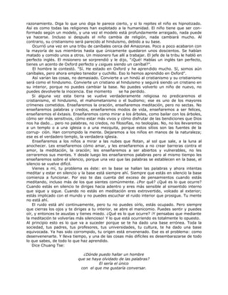 razonamiento. Diga lo que uno diga le parece cierto, y si lo repites el niño es hipnotizado.
Así es como todas las religiones han explotado a la humanidad. El niño tiene que ser con-
formado según un modelo, y una vez el modelo está profundamente arraigado, nada puede
ya hacerse. Incluso si después el niño cambia de religión, nada cambiará mucho. Al
contrario, su cristianismo será parecido al hinduismo, debido a su base.
Ocurrió una vez en una tribu de caníbales cerca del Amazonas. Poco a poco acabaron con
la mayoría de sus miembros hasta que únicamente quedaron unos doscientos. Se habían
matado y comido unos a otros. Un misionero fue allí a trabajar. El jefe de la tribu le habló en
perfecto inglés. El misionero se sorprendió y le dijo, "¡Qué! Hablas un inglés tan perfecto,
tienes un acento de Oxford perfecto y ¿sigues siendo un caníbal?".
El hombre le contestó. "Sí. He estado en Oxford y he aprendido mucho. Sí, somos aún
caníbales, pero ahora empleo tenedor y cuchillo. Eso lo hemos aprendido en Oxford".
Así varían las cosas, no demasiado. Convierte a un hindú al cristianismo y su cristianismo
será como el hinduismo. Convierte un cristiano al hinduismo y seguirá siendo un cristiano en
su interior, porque no puedes cambiar la base. No puedes volverlo un niño de nuevo, no
puedes devolverle la inocencia. Ese momento se ha perdido.
Si alguna vez esta tierra se vuelve verdaderamente religiosa no predicaremos el
cristianismo, el hinduismo, el mahometanismo o el budismo; ese es uno de los mayores
crímenes cometidos. Enseñaremos la oración, enseñaremos meditación, pero no sectas. No
enseñaremos palabras y credos, enseñaremos modos de vida, enseñaremos a ser felices,
enseñaremos el éxtasis. Enseñaremos como mirar a los árboles, como bailar con los árboles,
cómo ser más sensitivos, cómo estar más vivos y cómo disfrutar de las bendiciones que Dios
nos ha dado... pero no palabras, no credos, no filosofías, no teologías. No, no los llevaremos
a un templo o a una iglesia o a una mezquita, porque estos sitios son las fuentes de la
corrup- ción. Han corrompido la mente. Dejaremos a los niños en manos de la naturaleza;
ese es el verdadero templo, la verdadera iglesia.
Enseñaremos a los niños a mirar a las nubes que flotan, al sol que sale, a la luna al
anochecer. Les enseñaremos cómo amar, y les enseñaremos a no crear barreras contra el
amor, la meditación, la oración; les enseñaremos a ser abiertos y vulnerables, no les
cerraremos sus mentes. Y desde luego les enseñaremos palabras pero al mismo tiempo les
enseñaremos sobre el silencio, porque una vez que las palabras se establecen en la base, el
silencio se vuelve difícil.
Vienes a mí, tu problema es éste: en la base se hallan las palabras y ahora intentas
meditar y estar en silencio y la base está siempre ahí. Siempre que estás en silencio la base
comienza a funcionar. Por eso te das cuenta del exceso de pensamientos cuando estás
meditando, incluso más de los que sientes comúnmente. ¿Por qué? ¿Qué es lo que ocurre?
Cuando estás en silencio te diriges hacia adentro y eres más sensible al sinsentido interno
que sigue y sigue. Cuando no estás en meditación eres extrovertido, volcado al exterior;
estás implicado con el mundo y no puedes escuchar el ruido interior que prosigue. Tu mente
no está ahí.
El ruido está ahí continuamente, pero tu no puedes oírlo, estás ocupado. Pero siempre
que cierras los ojos y te diriges a tu interior, se abre el manicomio. Puedes sentir y puedes
oír, y entonces te asustas y tienes miedo. ¿Qué es lo que ocurre? ¡Y pensabas que mediante
la meditación te volverías más silencioso! Y lo que está ocurriendo es totalmente lo opuesto.
Al principio esto es lo que va a suceder porque se te ha dado una base errónea. Toda la
sociedad, tus padres, tus profesores, tus universidades, tu cultura, te ha dado una base
equivocada. Ya has sido corrompido, tu origen está envenenado. Ese es el problema: como
desenvenenarte. Y lleva tiempo, y una de las cosas más difíciles es desembarazarse de todo
lo que sabes, de todo lo que haz aprendido.
Dice Chuang Tse:
¿Dónde puedo hallar un hombre
que se haya olvidado de las palabras?
El sería el único
con el que me gustaría conversar.
 