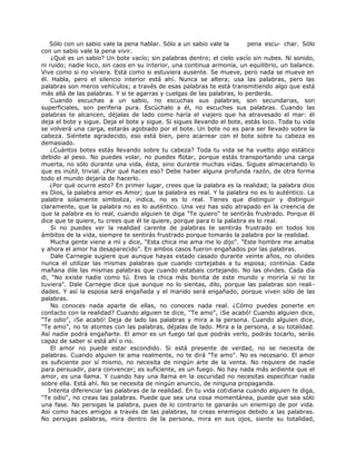 Sólo con un sabio vale la pena hablar. Sólo a un sabio vale la pena escu- char. Sólo
con un sabio vale la pena vivir.
¿Qué es un sabio? Un bote vacío; sin palabras dentro; el cielo vacío sin nubes. Ni sonido,
ni ruido; nadie loco, sin caos en su interior, una continua armonía, un equilibrio, un balance.
Vive como si no viviera. Está como si estuviera ausente. Se mueve, pero nada se mueve en
él. Habla, pero el silencio interior está ahí. Nunca se altera; usa las palabras, pero las
palabras son meros vehículos; a través de esas palabras te está transmitiendo algo que está
más allá de las palabras. Y si te agarras y cuelgas de las palabras, lo perderás.
Cuando escuchas a un sabio, no escuchas sus palabras, son secundarias, son
superficiales, son periferia pura. Escúchalo a él, no escuches sus palabras. Cuando las
palabras te alcancen, déjalas de lado como haría el viajero que ha atravesado el mar: él
deja el bote y sigue. Deja el bote y sigue. Si sigues llevando el bote, estás loco. Toda tu vida
se volverá una carga, estarás agobiado por el bote. Un bote no es para ser llevado sobre la
cabeza. Siéntete agradecido, eso está bien, pero acarrear con el bote sobre tu cabeza es
demasiado.
¿Cuántos botes estás llevando sobre tu cabeza? Toda tu vida se ha vuelto algo estático
debido al peso. No puedes volar, no puedes flotar, porque estás transportando una carga
muerta, no sólo durante una vida, ésta, sino durante muchas vidas. Sigues almacenando lo
que es inútil, trivial. ¿Por qué haces eso? Debe haber alguna profunda razón, de otra forma
todo el mundo dejaría de hacerlo.
¿Por qué ocurre esto? En primer lugar, crees que la palabra es la realidad; la palabra dios
es Dios, la palabra amor es Amor; que la palabra es real. Y la palabra no es lo auténtico. La
palabra solamente simboliza, indica, no es lo real. Tienes que distinguir y distinguir
claramente, que la palabra no es lo auténtico. Una vez has sido atrapado en la creencia de
que la palabra es lo real, cuando alguien te diga "Te quiero" te sentirás frustrado. Porque él
dice que te quiere, tu crees que él te quiere, porque para ti la palabra es lo real.
Si no puedes ver la realidad carente de palabras te sentirás frustrado en todos los
ámbitos de la vida, siempre te sentirás frustrado porque tomarás la palabra por la realidad.
Mucha gente viene a mí y dice, "Esta chica me ama me lo dijo". "Este hombre me amaba
y ahora el amor ha desaparecido". En ambos casos fueron engañados por las palabras.
Dale Carnegie sugiere que aunque hayas estado casado durante veinte años, no olvides
nunca el utilizar las mismas palabras que cuando cortejabas a tu esposa; continúa. Cada
mañana dile las mismas palabras que cuando estabais cortejando. No las olvides. Cada día
di, "No existe nadie como tú. Eres la chica más bonita de este mundo y moriría si no te
tuviera". Dale Carnegie dice que aunque no lo sientas, dilo, porque las palabras son reali-
dades. Y así la esposa será engañada y el marido será engañado, porque viven sólo de las
palabras.
No conoces nada aparte de ellas, no conoces nada real. ¿Cómo puedes ponerte en
contacto con la realidad? Cuando alguien te dice, ''Te amo", ¡Se acabó! Cuando alguien dice,
"Te odio", ¡Se acabó! Deja de lado las palabras y mira a la persona. Cuando alguien dice,
"Te amo", no te atontes con las palabras, déjalas de lado. Mira a la persona, a su totalidad.
Así nadie podrá engañarte. El amor es un fuego tal que podrás verlo, podrás tocarlo, serás
capaz de saber si está ahí o no.
El amor no puede estar escondido. Si está presente de verdad, no se necesita de
palabras. Cuando alguien te ama realmente, no te dirá "Te amo". No es necesario. El amor
es suficiente por sí mismo, no necesita de ningún arte de la venta. No requiere de nadie
para persuadir, para convencer; es suficiente, es un fuego. No hay nada más ardiente que el
amor, es una llama. Y cuando hay una llama en la oscuridad no necesitas especificar nada
sobre ella. Está ahí. No se necesita de ningún anuncio, de ninguna propaganda.
Intenta diferenciar las palabras de la realidad. En tu vida cotidiana cuando alguien te diga,
"Te odio", no creas las palabras. Puede que sea una cosa momentánea, puede que sea sólo
una fase. No persigas la palabra, pues de lo contrario te ganarás un enemigo de por vida.
Así como haces amigos a través de las palabras, te creas enemigos debido a las palabras.
No persigas palabras, mira dentro de la persona, mira en sus ojos, siente su totalidad,
 