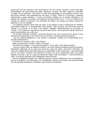 puede que sea una reacción, solo momentánea. De cien veces, noventa y nueve será algo
momentáneo. Se siente herido por algo, reacciona y te dice, "Te odio". Espera, no decidas,
no digas "Es un enemigo". Si lo dices, no sólo eres engañado por las palabras de otro, sino
que ahora también eres engañado por las tuyas. Si dices, "Este es un enemigo", quedarás
enganchado a estas palabras. Y aunque él cambie mañana, tú no estarás dispuesto o no
estarás tan deseoso de cambiar, las seguirás llevando dentro de ti. Y con tu insistencia te
crearás en verdad un enemigo. Tus enemigos son falsos, tus amigos son falsos, porque las
palabras no son la realidad.
Las palabras pueden lograr solo una cosa: si las repites te dan la apariencia de realidad.
Dice Adolfo Hitler en su autobiografía, Mein Kampf, "Sólo conozco una diferencia entre la
verdad y la mentira, y es ésta: una mentira repetida suficientemente se convierte en
verdad". Y él lo sabe por experiencia, él dice lo que él hizo: continuamente repitió mentiras y
siguió repitiéndolas una y otra vez.
Al principio parecían tonterías. Comenzó diciendo que era a causa de los judíos el que
Alemania fue derrotada en la Primera Guerra Mundial. Era absolutamente absurdo.
Una vez estaba hablando en una reunión y preguntó, "¿Quién es el responsable de la
derrota de Alemania?".
Un hombre se levantó y dijo, "Los ciclistas".
Hitler se sorprendió. Le dijo, "¿Qué? ¿Por qué?".
El hombre le contestó, "¿Y por qué los judíos?". El era judío. ¿Por qué los judíos?
Incluso cuando Hitler se estaba muriendo y de nuevo Alemania estaba siendo derrotada y
totalmente destruida, él no creía que fuera por causa de Stalin; Churchill o Roosvelt. No
creía que estaba siendo derrotado porque sus enemigos fuesen superiores o más poderosos
que él. Su último veredicto fue todavía el mismo: era una conspiración judía, los judíos
estaban tras ello y por su culpa los alemanes habían sido derrotados. Y toda Alemania le
creía, ¡uno de los hombres más inteligentes sobre la tierra!
Pero los inteligentes pueden ser estúpidos porque la gente inteligente cree en las palabras.
Ese es el problema. Los alemanes, muy inteligentes, gente muy erudita, han proporcionado
los más grandes profesores y filósofos; todo el país es inteligente.
 