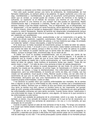 ¿Cómo podía un estúpido como Hitler convencerlos de que sus argumentos eran lógicos?
Pero esto pudo suceder porque una tierra de profesores, de intelectualidad, de mal
llamados intelectuales, es siempre adicta a las palabras. Si sigues repitiendo una y otra vez
algo, martilleándolo y martilleándolo, la gente al escucharlo continuamente empezará a
sentir que es verdad. La verdad puede ser creada a partir de mentiras si las repites lo
suficiente. La repetición es el método de convertir una mentira en una verdad. Pero,
¿puedes convertir tú una mentira en una verdad? Tan sólo puedes en apariencia. Repite
insistentemente algo y empezarás a creértelo. Puede que no seas tan desgraciado como
pareces. Debido a que has estado repitiendo, "Soy un desgraciado, soy un desgraciado, soy
un desgraciado", y lo has repetido con tanta frecuencia, ahora aparentas ser un desgraciado.
Mira tu miseria. ¿Eres en verdad un desgraciado? ¿Estás sumido en un infierno tal y como
muestra tu rostro? Recapacita. Dejarás de sentirte tan desgraciado inmediatamente porque
nadie puede ser tan desgraciado como tú lo pareces. Es imposible. ¡Dios no lo permitiría! Es
por repetición, por autohipnosis.
Un psicólogo francés, Emile Coué, acostumbraba a dar un tratamiento a la gente. Su
método era simple repetición, sugestión, autohipnosis. Podías acudir a él y decirle, "Tengo
un dolor de cabeza, un constante dolor de cabeza, y no hay medicina que valga. He probado
con todas las "patías", incluso naturopatía, y nada ha funcionado".
El te decía que no había necesidad de tratamiento porque no había tal dolor de cabeza.
Simplemente te lo creías. Y al acudir a uno y a otro doctor, todos habían contribuido a creer
que existía ese dolor de cabeza, porque si ellos no creen en tu dolor de cabeza no pueden
subsistir. Los médicos no pueden decirte que no tienes dolor de cabeza. Cuando acudes al
médico, aunque no tengas nada, encontrará algo. Es su razón de ser.
El hablar con Coué te ayudaba inmediatamente, casi el cincuenta por ciento de las
migrañas desaparecían con tan sólo hablar con él, sin medicina alguna. Y él percibía la
relajación que te invadía y sabía así que el truco había funcionado. Luego te daba una
fórmula que debías de repetir día y noche continuamente, en todo momento, y era que no
había tal dolor de cabeza. Cada mañana al levantarte tenías que repetir: "Cada día me
siento mejor y mejor". Y al cabo de dos o tres semanas el dolor de cabeza desaparecía.
Un verdadero dolor de cabeza no puede desaparecer de ese modo. En primer lugar la
migraña fue creada por las palabras; en primer lugar, te hipnotizaste a ti mismo con que
tenías dolor de cabeza, y luego te deshipnotizabas. Una enfermedad auténtica no puede
desaparecer, pero tus enfermedades, el noventa por ciento de ellas, son irreales. Las has
creado con las palabras. Coué ayudó a miles, Mesmer ayudó a miles, con tan sólo crear el
sentimiento de que uno no está enfermo. Esto no demuestra que la autohipnosis cure la
enfermedad; demuestra que sois unos hipnotizadores tan magníficos que habéis creado
vuestras propias enfermedades. Creéis en ellas.
Y los doctores no pueden decir que vuestras enfermedades son mentales. No te sientes
bien si alguien te dice que tu enfermedad es sólo mental, te sientes mal e inmediatamente
cambias de médico. Siempre que un médico te dice que tienes una enfermedad importante,
muy seria, te sientes muy bien, porque un hombre como tú, tan importante, tan grande,
debe de sufrir grandes enfermedades. Las enfermedades sin importancia son para gentecilla,
las enfermedades ordinarias son para gente corriente. Cuando tienes cáncer, tuberculosis o
una enfermedad de riesgo, te sientes superior, eres alguien. Al menos en lo que concierne a
las enfermedades no eres común.
Un doctor que acababa de graduarse de la universidad, volvió a su casa. Su padre era
también un doctor, muy cansado de trabajar y trabajar por lo que se fue de vacaciones. Le
dijo, "Necesito al menos tres semanas de vacaciones y me voy a ir a la montaña, así que
encárgate de mi consulta".
Cuando el padre regresó al cabo de tres semanas el hijo le dijo, "Te tengo una sorpresa.
A la mujer que habías estado tratando durante años y que no podías curar, la he curado en
tres días".
El padre le dio en la cabeza y le dijo, "Estúpido, esta señora ha estado pagando tu
educaci6n y esperaba que gracias a ella todos mis hijos podrían pasar por la universidad. Su
mal de estómago no era real. Y me sentía preocupado cuando estaba en la montaña porque
 