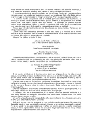 olvidé decirte que no te encargaras de ella. Ella es rica y necesita del dolor de estómago, y
yo le he estado ayudando. Durante años ha sido la fuente de nuestros ingresos".
El noventa por ciento de las enfermedades son psicológicas. Pueden ser curadas mediante
mantras pueden ser curadas por sugestión, pueden ser curadas por Satya Sai Baba, porque
en primer lugar tú has realizado un milagro al crearlas. Ahora cualquiera puede curarlas.
El continuo repetir una palabra crea la realidad, pero esta realidad es alucinatoria. Es
ilusión y no puedes volver a la realidad hasta que las palabras te desaparezcan de la mente.
Incluso una sola palabra puede crear algo ilusorio. Las palabras son grandes fuerzas.
Incluso si una sola palabra está en tu mente, tu mente no está vacía. Sea lo que sea lo que
veas o sientas es a través de la palabra, y esa palabra cambiará la realidad.
Tienes que volverte totalmente carente de palabras, de pensamientos. Tienes que ser
sólo pura consciencia.
Cuando eres sólo consciencia entonces el bote está vacío y la realidad se te revela.
Porque no estás repitiendo nada ni te estás imaginando nada, no te estás autohipnotizando
a ti mismo. Sólo entonces aparece lo real, revelado.
Chuang Tse está en lo cierto. El dice:
¿Dónde puedo hallar un hombre
que se haya olvidado de las palabras?
El sería el único
con el que me gustaría conversar.
La finalidad de una trampa
para peces es atrapar los peces...
Te has olvidado del propósito completamente. Has acumulado tantas trampas para peces
y estás constantemente tan preocupado por ellas -que alguien te las pueda robar, que se
puedan romper o pudrir- que ¡te has olvidado por completo del pez!
La finalidad de una trampa para peces
es atrapar los peces,
y cuando el pez es atrapado
uno se olvida de la trampa.
Si no puedes olvidarte de la trampa quiere decir que el pescado no ha sido atrapado
todavía. Recuérdalo, si estás constantemente obsesionado con la trampa, esto demuestra
que los peces no han sido aún atrapados. ¡Te has olvidado por completo de ellos y te has
liado tanto con las trampas que te has enamorado de ellas!
Una vez tuve un vecino, un profesor, un hombre de palabras. Se compró un coche. Cada
mañana lo limpiaba. Siempre lo mantenía absolutamente inmaculado y nunca lo conducía
por la carretera. Durante años lo estuve observando. Cada mañana se esmeraba en
limpiarlo, pulirlo.
Una vez viajábamos en el mismo compartimiento de tren, de modo que le pregunté, "¿Le
ocurre algo a tu coche? Nunca lo sacas. Siempre está en tu garaje".
El contestó, "No. Me he enamorado de él. Lo estimo tanto que siempre temo que si lo
saco pueda dañarse: un accidente, un arañazo, que pueda pasar cualquier cosa. Y no puedo
soportar siquiera pensar en ello".
Un coche, una palabra, una trampa, todos ellos son medios no fines. Puedes enamorarte
de ellos y de este modo nunca los utilizarás.
Solía vivir en una casa. La señora de la casa tenía trescientos saris pero sólo usaba dos.
Guardaba los otros para una ocasión especial. ¿Cuándo se presentaba esa ocasión especial?
Por lo que yo sé y la conozco desde hace 15 años, esa ocasión especial no se ha presentado
todavía. Y no va a presentarse porque ella se vuelve mayor con cada día que pasa; antes o
después morirá y esos trescientos saris seguirán ahí.
 
