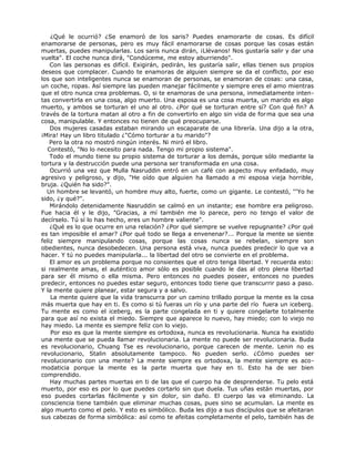 ¿Qué le ocurrió? ¿Se enamoró de los saris? Puedes enamorarte de cosas. Es difícil
enamorarse de personas, pero es muy fácil enamorarse de cosas porque las cosas están
muertas, puedes manipularlas. Los saris nunca dirán, ¡Llévanos! Nos gustaría salir y dar una
vuelta". El coche nunca dirá, "Condúceme, me estoy aburriendo".
Con las personas es difícil. Exigirán, pedirán, les gustaría salir, ellas tienen sus propios
deseos que complacer. Cuando te enamoras de alguien siempre se da el conflicto, por eso
los que son inteligentes nunca se enamoran de personas, se enamoran de cosas: una casa,
un coche, ropas. Así siempre las pueden manejar fácilmente y siempre eres el amo mientras
que el otro nunca crea problemas. O, si te enamoras de una persona, inmediatamente inten-
tas convertirla en una cosa, algo muerto. Una esposa es una cosa muerta, un marido es algo
muerto, y ambos se torturan el uno al otro. ¿Por qué se torturan entre sí? Con qué fin? A
través de la tortura matan al otro a fin de convertirlo en algo sin vida de forma que sea una
cosa, manipulable. Y entonces no tienen de qué preocuparse.
Dos mujeres casadas estaban mirando un escaparate de una librería. Una dijo a la otra,
¡Mira! Hay un libro titulado ¿"Cómo torturar a tu marido"?
Pero la otra no mostró ningún interés. Ni miró el libro.
Contestó, "No lo necesito para nada. Tengo mi propio sistema".
Todo el mundo tiene su propio sistema de torturar a los demás, porque sólo mediante la
tortura y la destrucción puede una persona ser transformada en una cosa.
Ocurrió una vez que Mulla Nasruddin entró en un café con aspecto muy enfadado, muy
agresivo y peligroso, y dijo, "He oído que alguien ha llamado a mi esposa vieja horrible,
bruja. ¿Quién ha sido?".
Un hombre se levantó, un hombre muy alto, fuerte, como un gigante. Le contestó, '''Yo he
sido, ¿y qué?".
Mirándolo detenidamente Nasruddin se calmó en un instante; ese hombre era peligroso.
Fue hacia él y le dijo, "Gracias, a mí también me lo parece, pero no tengo el valor de
decírselo. Tú sí lo has hecho, eres un hombre valiente".
¿Qué es lo que ocurre en una relación? ¿Por qué siempre se vuelve repugnante? ¿Por qué
es tan imposible el amar? ¿Por qué todo se llega a envenenar?... Porque la mente se siente
feliz siempre manipulando cosas, porque las cosas nunca se rebelan, siempre son
obedientes, nunca desobedecen. Una persona está viva, nunca puedes predecir lo que va a
hacer. Y tú no puedes manipularla... la libertad del otro se convierte en el problema.
El amor es un problema porque no consientes que el otro tenga libertad. Y recuerda esto:
si realmente amas, el auténtico amor sólo es posible cuando le das al otro plena libertad
para ser él mismo o ella misma. Pero entonces no puedes poseer, entonces no puedes
predecir, entonces no puedes estar seguro, entonces todo tiene que transcurrir paso a paso.
Y la mente quiere planear, estar segura y a salvo.
La mente quiere que la vida transcurra por un camino trillado porque la mente es la cosa
más muerta que hay en ti. Es como si tú fueras un río y una parte del río fuera un iceberg.
Tu mente es como el iceberg, es la parte congelada en ti y quiere congelarte totalmente
para que así no exista el miedo. Siempre que aparece lo nuevo, hay miedo; con lo viejo no
hay miedo. La mente es siempre feliz con lo viejo.
Por eso es que la mente siempre es ortodoxa, nunca es revolucionaria. Nunca ha existido
una mente que se pueda llamar revolucionaria. La mente no puede ser revolucionaria. Buda
es revolucionario, Chuang Tse es revolucionario, porque carecen de mente. Lenin no es
revolucionario, Stalin absolutamente tampoco. No pueden serlo. ¿Cómo puedes ser
revolucionario con una mente? La mente siempre es ortodoxa, la mente siempre es aco-
modaticia porque la mente es la parte muerta que hay en ti. Esto ha de ser bien
comprendido.
Hay muchas partes muertas en ti de las que el cuerpo ha de desprenderse. Tu pelo está
muerto, por eso es por lo que puedes cortarlo sin que duela. Tus uñas están muertas, por
eso puedes cortarlas fácilmente y sin dolor, sin daño. El cuerpo las va eliminando. La
consciencia tiene también que eliminar muchas cosas, pues sino se acumulan. La mente es
algo muerto como el pelo. Y esto es simbólico. Buda les dijo a sus discípulos que se afeitaran
sus cabezas de forma simbólica: así como te afeitas completamente el pelo, también has de
 