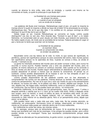 cuando se alcanza la otra orilla, esta orilla es olvidada, y cuando uno mismo se ha
convertido en buda, ¿a quién le preocupa lo que Buda dijo?
La finalidad de una trampa para peces
es atrapar los peces,
y cuando el pez es atrapado
uno se olvida de la trampa.
Las palabras del Buda eran trampas. Mahakashyap cogió el pez. ¿A quién le importa la
trampa ahora? A quién le importa a dónde se haya ido el bote? El ha atravesado la corriente.
Mahakashyap dijo, "No sé lo que dijo éste. Y no confiéis en mí, porque conmigo es difícil
distinguir lo que él dijo de lo que yo digo".
Desde luego es así. Cuando Mahakashyap se convierte en buda, ¿cómo puede
distinguirlo? Los dos no son dos. Pero Ananda dijo, "Contaré lo que él dijo", y lo relató
fielmente. La humanidad está en gran deuda con este Ananda, que todavía era ignorante.
No había cogido el pez, de modo que se acordaba de la trampa. Todavía pensaba en coger el
pez y tenía por lo tanto que acarrear con la trampa.
La finalidad de las palabras
es expresar ideas.
Cuando se comprenden las ideas,
se olvidan las palabras.
Recuérdalo como una ley básica de la vida: lo inútil, lo que carece de significado, lo
periférico, parece tan significativo porque no eres consciente del centro. Este mundo parece
tan significativo porque no te apercibes de Dios. Cuando se conoce a Dios, se olvida el
mundo. Y siempre es así.
La gente ha intentado olvidarse del mundo para así poder conocer a Dios, pero nunca ha
ocurrido ni nunca ocurrió. Puedes intentar una y otra vez olvidarte del mundo, pero no
puedes. El mismo esfuerzo se volverá un continuo recordar. Sólo cuando se ha conocido a
Dios se olvida uno del mundo. Puedes seguir esforzándote en abandonar el pensar, pero no
puedes abandonar el pensar a menos que se alcance la consciencia. El pensar es un
sustituto. ¿Cómo puedes desprenderte de la trampa si aún no has atrapado al pez? La
mente te dirá, "No seas tonto. ¿Dónde está el pez?".
¿Cómo puedes desprenderte de las palabras cuando aun no has alcanzado a
comprenderlas? No luches con las palabras, intenta alcanzar su sentido. No intentes luchar
contra los pensamientos. Por eso es lo que una y otra vez insisto en que si los pensamientos
te alteran, no luches con ellos, no te pelees con ellos. Si vienen, déjalos que vengan. Si se
van, déjalos irse. No hagas nada, mantente indiferente, como un observador, un espectador,
sin inmiscuirte. Eso es todo lo que puedes hacer por ahora.: no inmiscuirte.
Mantente indiferente, no te alteres por los pensamientos, sean, los que sean. Y antes o
después sentirás y sabrás que su ir y venir se ha vuelto más lento. Antes o después verás
que surgen, pero no tantos; a veces el tráfico se para, la carretera está vacía. Un pen-
samiento ha pasado, otro no ha llegado todavía; hay un intervalo. En ese intervalo
conocerás tu cielo interior en su absoluta gloria. Pero si un pensamiento entra, déjalo que
entre; no te alteres.
Sólo puedes hacer esto y nada más que esto, nada más. No les prestes atención, se
indiferente, sin preocuparte. Permanece como un testigo, observando, sin interferir, y la
mente se irá porque nada puede ser retenido dentro de ti si eres indiferente.
Ser indiferente es cortar las raíces, las mismas raíces.
No te opongas, porque esto es alimentarlas de nuevo. Si te acuerdas de los amigos,
tienes que acordarte aún más de los enemigos. A los amigos los puedes olvidar, pero ¿cómo
puedes olvidar a los enemigos? Tienes que recordarlos constantemente porque estás
asustado.
La gente es alterada por los pensamientos, la gente común. La gente religiosa es alterada
 