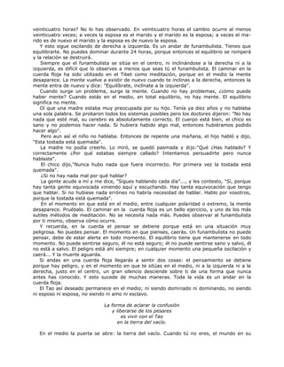 veinticuatro horas? No lo has observado. En veinticuatro horas el cambio ocurre al menos
veinticuatro veces; a veces la esposa es el marido y el marido es la esposa; a veces el ma-
rido es de nuevo el marido y la esposa es de nuevo la esposa.
Y esto sigue oscilando de derecha a izquierda. Es un andar de funambulista. Tienes que
equilibrarte. No puedes dominar durante 24 horas, porque entonces el equilibrio se romperá
y la relación se destruirá.
Siempre que el funambulista se sitúa en el centro, ni inclinándose a la derecha ni a la
izquierda, es difícil que lo observes a menos que seas tú el funambulista. El caminar en la
cuerda floja ha sido utilizado en el Tibet como meditación, porque en el medio la mente
desaparece. La mente vuelve a existir de nuevo cuando te inclinas a la derecha, entonces la
mente entra de nuevo y dice: "Equilíbrate, inclínate a la izquierda".
Cuando surge un problema, surge la mente. Cuando no hay problemas, ¿cómo puede
haber mente? Cuando estás en el medio, en total equilibrio, no hay mente. El equilibrio
significa no mente.
Oí que una madre estaba muy preocupada por su hijo. Tenía ya diez años y no hablaba
una sola palabra. Se probaron todos los sistemas posibles pero los doctores dijeron: "No hay
nada que esté mal, su cerebro es absolutamente correcto. El cuerpo está bien, el chico es
sano y no podemos hacer nada. Si hubiera habido algo mal, entonces hubiéramos podido
hacer algo".
Pero aun así el niño no hablaba. Entonces de repente una mañana, el hijo habló y dijo,
"Esta tostada está quemada".
La madre no podía creerlo. Lo miró, se quedó pasmada y dijo:"Qué ¿Has hablado? Y
correctamente ¿Por qué estabas siempre callado? Intentamos persuadirte pero nunca
hablaste".
El chico dijo,"Nunca hubo nada que fuera incorrecto. Por primera vez la tostada está
quemada".
¿Si no hay nada mal por qué hablar?
La gente acude a mí y me dice, "Sigues hablando cada día”..., y les contesto, "Sí, porque
hay tanta gente equivocada viniendo aquí y escuchando. Hay tanta equivocación que tengo
que hablar. Si no hubiese nada erróneo no habría necesidad de hablar. Hablo por vosotros,
porque la tostada está quemada".
En el momento en que está en el medio, entre cualquier polaridad o extremo, la mente
desaparece. Pruébalo. El caminar en la cuerda floja es un bello ejercicio, y uno de los más
sutiles métodos de meditación. No se necesita nada más. Puedes observar al funambulista
por ti mismo, observa cómo ocurre.
Y recuerda, en la cuerda el pensar se detiene porque está en una situación muy
peligrosa. No puedes pensar. El momento en que pienses, caerás. Un funambulista no puede
pensar, debe de estar alerta en todo momento. El equilibrio tiene que mantenerse en todo
momento. No puede sentirse seguro, él no está seguro; él no puede sentirse sano y salvo, él
no está a salvo. El peligro está ahí siempre; en cualquier momento una pequeña oscilación y
caerá... Y la muerte aguarda.
Si andas en una cuerda floja llegarás a sentir dos cosas: el pensamiento se detiene
porque hay peligro, y en el momento en que te sitúas en el medio, ni a la izquierda ni a la
derecha, justo en el centro, un gran silencio desciende sobre ti de una forma que nunca
antes has conocido. Y esto sucede de muchas maneras. Toda la vida es un andar en la
cuerda floja.
El Tao así deseado permanece en el medio; ni siendo dominado ni dominando, no siendo
ni esposo ni esposa, no siendo ni amo ni esclavo.
La forma de aclarar la confusión
y liberarse de los pesares
es vivir con el Tao
en la tierra del vacío.
En el medio la puerta se abre: la tierra del vacío. Cuando tú no eres, el mundo en su
 