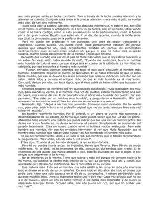 aun más porque están en lucha constante. Pero a través de la lucha prestas atención y la
atención es comida. Cualquier cosa crece si le prestas atención, crece más rápido, se vuelve
más vital. Se tan sólo indiferente.
Buda solía usar la palabra upeksha; significa absoluta indiferencia, ni esto ni eso, tan sólo
en el medio. Ni amistoso ni antagónico, ni a favor ni en contra, sólo en el medio, observando
como si no fuera contigo, como si esos pensamientos no te pertenecieran, como si fuesen
parte del gran mundo. Déjalos que estén ahí. Y un día, de repente, cuando la indiferencia
sea total, la consciencia pasa de la periferia al centro.
Pero no puede ser predecido ni ser planeado, uno debe de seguir trabajando y
esperando. Cuando suceda, uno puede reírse: esos pensamientos estaban ahí porque
querías que estuvieran ahí, esos pensamientos estaban ahí porque los alimentabas
continuamente, esos pensamientos estaban ahí porque el pez no había sido atrapado
todavía. ¿Cómo podías desprenderte de la trampa? Tenías que llevarla.
Recuerdo que sucedió una vez en el país de Mulla Nasruddin que el rey estaba buscando a
un sabio. Su viejo sabio había muerto diciendo, "Cuando me sustituyas, busca al hombre
más humilde de todo el reino, porque el ego está en contra de la sabiduría. La humildad es
sabiduría, por eso encuentra al hombre más humilde".
Fueron enviados agentes secretos por todo el país para descubrir al hombre más
humilde. Finalmente llegaron al pueblo de Nasruddin. El se había enterado de que el sabio
había muerto, por eso se devanó los sesos pensando cuál sería la indicación para dar con un
sabio. Había leído y conocía el antiguo dicho de que el más humilde es el más sabio.
Concluyó, dedujo por ello, con toda lógica, que el viejo debía de haber dicho que buscasen al
más humilde.
Entonces llegaron los hombres del rey que estaban buscándolo. Mulla Nasruddin era muy
rico, pero cuando lo vieron, él el hombre más rico del pueblo, estaba transportando una red
de pesca, regresando del río. El de pescador era el oficio más humilde del pueblo. Por eso
pensaron, "Ese debe ser un hombre muy humilde", y preguntaron a Nasruddin, ¿Por qué
acarreas con esa red de pesca? Eres tan rico que no necesitas ir a pescar".
Nasruddin dijo, "Llegué a ser tan rico pescando. Comencé como pescador. Me he vuelto
rico, pero para rendir tributo a mi profesión original que me dio tanto, siempre llevo esta red
sobre mi espalda".
Un hombre realmente humilde. Por lo general, si un pobre se vuelve rico comienza a
desembarazarse de su pasado de forma que nadie pueda saber que fue un día un pobre.
Abandona todo contacto con todo lo que pueda indicar que fue una vez un hombre pobre. No
desea ver a sus familiares, no desea rememorar el pasado. Simplemente se desprende del
pasado totalmente. Crea un nuevo pasado como si hubiera nacido aristócrata. Pero este
hombre era humilde. Por eso los enviados informaron al rey que Mulla Nasruddin era el
hombre más humilde que habían visto nunca y así fue nombrado el hombre más sabio.
El día del nombramiento, lanzó a un lado la red. Los hombres que lo habían recomendado
le preguntaron, "Nasruddin, ¿dónde está tu red ahora?".
El les dijo, "Cuando el pez ha sido atrapado, la red es abandonada.
Pero tú no puedes tirarla antes, es imposible, tienes que llevarla. Pero llévala de modo
indiferente. No te ates, no te enamores de ella, porque un día tendrás que tirarla. Si te
enamoras de ella puede que nunca atrapes el pez, estarás asustado de que si coges el pez
tengas que desprenderte de la red.
No te enamores de la mente. Tiene que usarse y está ahí porque no conoces todavía la
no-mente, no conoces el centro más interno de tu ser. La periferia está ahí y tienes que
acarrearla pero llévala con indiferencia. No te conviertas en su víctima.
Una historia más. Esto era un hombre que solía asistir a las carreras cada año ahorraba
todo el dinero en el día de su cumpleaños. Durante todo el año ahorraba todo el dinero que
podía para hacer una sola apuesta en el día de su cumpleaños. Y estuvo perdiéndolo todo
durante muchos años. ¡Pero la esperanza revive una y otra vez! Cada vez decidía que no iba
a ir de nuevo... ¡pero un año es tanto tiempo! A los pocos días recordaba y de nuevo la
esperanza resurgía. Pensó, "¿Quién sabe, este año puedo ser rico, por qué no probar una
vez más?".
 