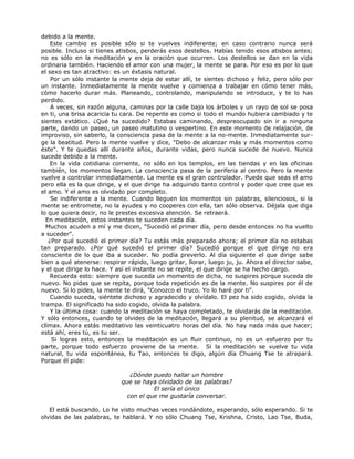debido a la mente.
Este cambio es posible sólo si te vuelves indiferente; en caso contrario nunca será
posible. Incluso si tienes atisbos, perderás esos destellos. Habías tenido esos atisbos antes;
no es sólo en la meditación y en la oración que ocurren. Los destellos se dan en la vida
ordinaria también. Haciendo el amor con una mujer, la mente se para. Por eso es por lo que
el sexo es tan atractivo: es un éxtasis natural.
Por un sólo instante la mente deja de estar allí, te sientes dichoso y feliz, pero sólo por
un instante. Inmediatamente la mente vuelve y comienza a trabajar en cómo tener más,
cómo hacerlo durar más. Planeando, controlando, manipulando se introduce, y te lo has
perdido.
A veces, sin razón alguna, caminas por la calle bajo los árboles y un rayo de sol se posa
en ti, una brisa acaricia tu cara. De repente es como si todo el mundo hubiera cambiado y te
sientes extático. ¿Qué ha sucedido? Estabas caminando, despreocupado sin ir a ninguna
parte, dando un paseo, un paseo matutino o vespertino. En este momento de relajación, de
improviso, sin saberlo, la consciencia pasa de la mente a la no-mente. Inmediatamente sur-
ge la beatitud. Pero la mente vuelve y dice, "Debo de alcanzar más y más momentos como
éste". Y te quedas allí durante años, durante vidas, pero nunca sucede de nuevo. Nunca
sucede debido a la mente.
En la vida cotidiana corriente, no sólo en los templos, en las tiendas y en las oficinas
también, los momentos llegan. La consciencia pasa de la periferia al centro. Pero la mente
vuelve a controlar inmediatamente. La mente es el gran controlador. Puede que seas el amo
pero ella es la que dirige, y el que dirige ha adquirido tanto control y poder que cree que es
el amo. Y el amo es olvidado por completo.
Se indiferente a la mente. Cuando lleguen los momentos sin palabras, silenciosos, si la
mente se entromete, no la ayudes y no cooperes con ella, tan sólo observa. Déjala que diga
lo que quiera decir, no le prestes excesiva atención. Se retraerá.
En meditación, estos instantes te suceden cada día.
Muchos acuden a mí y me dicen, "Sucedió el primer día, pero desde entonces no ha vuelto
a suceder".
¿Por qué sucedió el primer día? Tu estás más preparado ahora; el primer día no estabas
tan preparado. ¿Por qué sucedió el primer día? Sucedió porque el que dirige no era
consciente de lo que iba a suceder. No podía preverlo. Al día siguiente el que dirige sabe
bien a qué atenerse: respirar rápido, luego gritar, llorar, luego ju, ju. Ahora el director sabe,
y el que dirige lo hace. Y así el instante no se repite, el que dirige se ha hecho cargo.
Recuerda esto: siempre que suceda un momento de dicha, no suspires porque suceda de
nuevo. No pidas que se repita, porque toda repetición es de la mente. No suspires por él de
nuevo. Si lo pides, la mente te dirá, "Conozco el truco. Yo lo haré por ti".
Cuando suceda, siéntete dichoso y agradecido y olvídalo. El pez ha sido cogido, olvida la
trampa. El significado ha sido cogido, olvida la palabra.
Y la última cosa: cuando la meditación se haya completado, te olvidarás de la meditación.
Y sólo entonces, cuando te olvides de la meditación, llegará a su plenitud, se alcanzará el
clímax. Ahora estás meditativo las veinticuatro horas del día. No hay nada más que hacer;
está ahí, eres tú, es tu ser.
Si logras esto, entonces la meditación es un fluir continuo, no es un esfuerzo por tu
parte, porque todo esfuerzo proviene de la mente. Si la meditación se vuelve tu vida
natural, tu vida espontánea, tu Tao, entonces te digo, algún día Chuang Tse te atrapará.
Porque él pide:
¿Dónde puedo hallar un hombre
que se haya olvidado de las palabras?
El sería el único
con el que me gustaría conversar.
El está buscando. Lo he visto muchas veces rondándote, esperando, sólo esperando. Si te
olvidas de las palabras, te hablará. Y no sólo Chuang Tse, Krishna, Cristo, Lao Tse, Buda,
 