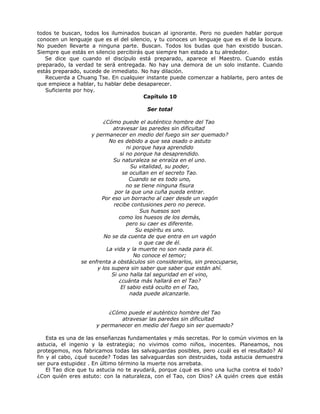 todos te buscan, todos los iluminados buscan al ignorante. Pero no pueden hablar porque
conocen un lenguaje que es el del silencio, y tu conoces un lenguaje que es el de la locura.
No pueden llevarte a ninguna parte. Buscan. Todos los budas que han existido buscan.
Siempre que estás en silencio percibirás que siempre han estado a tu alrededor.
Se dice que cuando el discípulo está preparado, aparece el Maestro. Cuando estás
preparado, la verdad te será entregada. No hay una demora de un solo instante. Cuando
estás preparado, sucede de inmediato. No hay dilación.
Recuerda a Chuang Tse. En cualquier instante puede comenzar a hablarte, pero antes de
que empiece a hablar, tu hablar debe desaparecer.
Suficiente por hoy.
Capítulo 10
Ser total
¿Cómo puede el auténtico hombre del Tao
atravesar las paredes sin dificultad
y permanecer en medio del fuego sin ser quemado?
No es debido a que sea osado o astuto
ni porque haya aprendido
si no porque ha desaprendido.
Su naturaleza se enraíza en el uno.
Su vitalidad, su poder,
se ocultan en el secreto Tao.
Cuando se es todo uno,
no se tiene ninguna fisura
por la que una cuña pueda entrar.
Por eso un borracho al caer desde un vagón
recibe contusiones pero no perece.
Sus huesos son
como los huesos de los demás,
pero su caer es diferente.
Su espíritu es uno.
No se da cuenta de que entra en un vagón
o que cae de él.
La vida y la muerte no son nada para él.
No conoce el temor;
se enfrenta a obstáculos sin considerarlos, sin preocuparse,
y los supera sin saber que saber que están ahí.
Si uno halla tal seguridad en el vino,
¿cuánta más hallará en el Tao?
El sabio está oculto en el Tao,
nada puede alcanzarle.
¿Cómo puede el auténtico hombre del Tao
atravesar las paredes sin dificultad
y permanecer en medio del fuego sin ser quemado?
Esta es una de las enseñanzas fundamentales y más secretas. Por lo común vivimos en la
astucia, el ingenio y la estrategia; no vivimos como niños, inocentes. Planeamos, nos
protegemos, nos fabricamos todas las salvaguardas posibles, pero ¿cuál es el resultado? Al
fin y al cabo, ¿qué sucede? Todas las salvaguardas son destruidas, toda astucia demuestra
ser pura estupidez . En último término la muerte nos arrebata.
El Tao dice que tu astucia no te ayudará, porque ¿qué es sino una lucha contra el todo?
¿Con quién eres astuto: con la naturaleza, con el Tao, con Dios? ¿A quién crees que estás
 