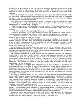 engañando: a la fuente de la que has nacido y a la que finalmente volverás? Es la ola
intentando engañar al océano, es la hoja intentando engañar al árbol, es la nube tratando de
engañar al cielo? ¿A quién piensas que estás tratando de engañar? ¿Con quién estás
jugando?
Una vez se comprende esto, un hombre se vuelve inocente, abandona su astucia, todas
las estrategias y simplemente acepta. No hay otro sistema que el de aceptar la naturaleza
tal cual es y fluir con ella. Entonces no hay resistencia, entonces se vuelve como un niño que
va con su padre, en profunda confianza.
Una vez el hijo de Mulla Nasruddin llegó a casa y contó que había con- fiado en un amigo
y le había prestado su juguete para que jugara con él, pero ahora el amigo no quería
devolvérselo. "¿Qué debo hacer?" preguntó.
Mulla Nasruddin le miró y le dijo, "Sube por esta escalera". Así lo hizo el chico, confió en
su padre. Cuando estaba a tres metros de altura, Nasruddin le dijo, "Ahora salta en mis
brazos".
El chico dudó un instante y le dijo, "Si caigo, me haré daño".
Nasruddin le contestó, "Si yo estoy aquí no hace falta que te preocupes. Salta". El chico
saltó y Nasruddin se apartó. El chico cayó por los suelos y empezó a llorar y a quejarse.
Entonces Nasruddin le dijo, "Ahora ya lo sabes. Nunca confíes en nadie, ni incluso en
lo que te diga tu padre; no creas ni a tu padre".
No confíes en nadie, sino serás engañado durante toda tu vida. Esto es lo que todos los
padres, todas las escuelas, todos los profesores te enseñan. Esto es lo que aprendes. No
creas en nadie, no confíes, sino serás engañado. Te volverás taimado. En nombre de la
inteligencia te volverás astuto, desconfiado. Y una vez un hombre se ha vuelto desconfiado,
ha perdido contacto con el origen.
La confianza es el único puente, en caso contrario tu vida se malgastará por completo;
luchas en una lucha imposible en la cual la derrota es una certeza, sucederá. Es mejor darse
cuenta ahora, porque en el momento de la muerte todo el mundo descubre que ha sido una
derrota. Pero entonces ya nada puede hacerse.
La verdadera inteligencia no es la astucia, es algo totalmente distinto. La verdadera
inteligencia es mirar dentro de las cosas... y siempre que observas las cosas por dentro,
descubres que eres tan sólo una ola, que el todo es el océano y que no hay por qué
preocuparse. El todo te ha hecho, él te cuidará. Vienes del todo, no es tu enemigo. No tienes
por qué preocuparte, no necesitas hacer planes. Y cuando no planeas, cuando no te
preocupas, por primera vez surge la vida. Por primera vez te sientes libre de preo-
cupaciones, y la vida te sucede.
Esta inteligencia es religión. Esta inteligencia te da más confianza y finalmente, la
confianza total. Esta inteligencia te conduce a la naturaleza última, a la aceptación, lo que
Buda denominaba tathata. Buda dijo: "Ocurra lo que ocurra, sucede". No puede ser de otro
modo, nada más es posible. No pidas que sea de otra forma; déjate ir y permite que el todo
opere. Y cuando permites que el todo opere y no eres una barrera, una resistencia, entonces
no puedes ser derrotado.
En Japón, a través de Buda, Lao Tse y Chuang Tse, un arte particular se ha desarrollado
denominado "zendo". Zendo significa el Zen de la espada, el arte del guerrero y nadie lo
domina como ellos. El modo en que lo han desarrollado es supremo. Lleva años, incluso una
vida aprender zendo porque el aprender consiste en la aceptación. En la vida ordinaria no
puedes aceptar; ¿cómo puedes aceptar cuando un guerrero está ante ti esperando para
matarte? ¿Cómo puedes aceptar cuando la espada es alzada contra ti y en cada instante, en
cualquier momento, la muerte se acerca?
El arte del zendo dice que si puedes aceptar al enemigo, a la espada, al que te va a
matar, y no hay desconfianza; incluso si el enemigo es el amigo y no estás asustado, sin
temblar, te vuelves un pilar de energía, irrompible. La espada se romperá contra ti, pero tú
no podrás ser destruido. No habrá posibilidad alguna de que seas destruido.
Hubo una vez un gran maestro de zendo. Tenía ochenta años, y, según la tradición, el
discípulo que fuera capaz de vencerle le sucedería. Por eso todos los discípulos esperaban
que algún día, les aceptaría su reto, porque se estaba ya volviendo viejo.
 