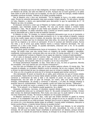 Había un discípulo que era el más inteligente, el mejor estratega, muy fuerte, pero no era
un Maestro de zendo, tan sólo era hábil en el arte. Aunque era un buen guerrero y lo sabía
todo sobre el arte de la lucha con la espada, no era aún un pilar de energía, estaba todavía
asustado mientras luchaba. Tathata no le había sucedido todavía.
Iba al Maestro una y otra vez diciéndole: "Ya ha llegado la hora y te estás volviendo
viejo. Pronto te volverás demasiado viejo para aceptar ningún desafío. Te reto ahora. Acepta
mi reto, Maestro, y dame una oportunidad para demostrar lo que he aprendido de ti". El
Maestro se reía y lo evitaba.
El discípulo comenzó a creer que el Maestro se había vuelto tan viejo y débil que estaba
asustado, que intentaba evadir el desafío. Por eso una noche insistió e insistió hasta
enfadarse y dijo, "No te dejaré en paz hasta que aceptes mi reto. Mañana por la mañana
tienes que aceptarlo. Te estás volviendo viejo y pronto no tendré ocasión para demostrar lo
que he aprendido de ti. Esta ha sido la tradición siempre".
El Maestro le dijo, "Si insistes, tu misma insistencia demuestra que no es el momento o
que no estás preparado. Hay demasiada excitación en ti, tu ego anhela el desafío; todavía
no te has vuelto capaz, pero si insistes, de acuerdo. Haz una cosa. Ve al monasterio vecino
donde hay un monje que fue mi discípulo hace diez años. Se volvió tan diestro en el zendo
que tiró su espacia y se volvió un sannyasin. El era mi sucesor por derecho propio. Nunca
me retó, y es el único que podía haberlo hecho e incluso haberme derrotado. Por eso
primero ve y reta a ese monje. Si puedes derrotarlo, entonces ven a mi. Si no puedes
derrotarlo, olvídate de la idea".
El discípulo partió inmediatamente hacia el monasterio. Por la mañana estaba allí. Retó al
monje. No podía creer que ese monje fuera un maestro de zendo: delgado y escuálido,
meditando continuamente, comiendo sólo una vez al día. El monje escuchó, rió y dijo, "¿Has
venido a desafiarme? incluso tu Maestro no es capaz de retarme, incluso él está asustado".
Al oír esto el discípulo perdió el control. Dijo. "¡Levántate inmediatamente! Aquí tienes
una espada que he traído para ti porque sabía que eras un monje y pudiera ser que no
tuvieras ninguna. Sal al jardín. Esto es un insulto y no te voy a escuchar".
El monje permaneció impasible. Le dijo, "Eres sólo un crío, no eres un guerrero. Morirás
de inmediato. ¿Por qué clamas por una muerte innecesaria?".
Eso hizo que se enfadara aun más, por lo que ambos salieron afuera. El monje dijo, "No
necesito la espada, un verdadero Maestro nunca la necesita. No te voy a atacar, sólo te voy
a ofrecer la oportunidad de que me ataques para que se rompa tu espada. No eres rival para
mí. Eres un crío y la gente se reiría de mí si tomara la espada para luchar contra ti".
¡Era demasiado! El joven se levantó de un salto, pero entonces vio que el monje estaba
ya levantado. Hasta ahora el monje había estado sentado; ahora se levantó, cerró sus ojos,
comenzó a cimbrearse de lado a lado y de repente el joven vio que el monje había
desaparecido. Era tan sólo un pilar de energía, sin rostro, sólo una sólida columna de
energía, cimbreándose. Se asustó y comenzó a retirarse, y el pilar de energía empezó a
avanzar hacia él, cimbreándose. Tiró su espada y gritó con todas sus fuerzas, "¡Sálvame!".
El monje se sentó de nuevo y empezó a reír. Su rostro reapareció, la energía se disipó y
él dijo, "Te lo advertí: ni tu Maestro puede igualarme. Ve y díselo".
Sudando, temblando, nervioso, el discípulo regresó dónde estaba su Maestro y le dijo,
"Cuán agradecido estoy por tu compasión hacia mí. No puedo compararme contigo. Incluso
este monje me destrozó totalmente. Pero hubo una cosa que no pude tolerar y fue la que
me hizo implicarme. El dijo, "Ni incluso tu Maestro se me puede comparar".
El Maestro comenzó a reír y le dijo, "¿Así que ese bribón también te gastó la misma
broma? ¿Y te enfadaste? Así pudo ver a tu través, porque la ira es un agujero en el ser. Y
esa se ha convertido en su treta principal. Siempre que le envío a alguien, empieza a hablar
en contra mí y mis discípulos desde luego se enfadan. Cuando están enfadados, descubre si
tienen puntos flacos, y cuando tienes fisuras no puedes luchar".
Siempre que te enfadas, tu ser presenta fisuras. Siempre que deseas, tu ser presenta
huecos. Siempre que te sientes celoso, lleno de odio, sexualidad, no eres un pilar de
energía. De ahí que los budas hayan enseñado el permanecer sin deseos, porque siempre
que estás en un estado de ausencia de deseos, la energía no se dirige al exterior, se mueve
 