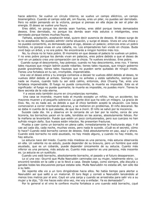 hacia adentro. Se vuelve un círculo interno, se vuelve un campo eléctrico, un campo
bioenergético. Cuando el campo está allí, sin fisuras, eres un pilar, no puedes ser derrotado.
Pero no están pensando en la victoria, porque si piensas en ella dejas de ser el pilar de
energía. El deseo se vuelve una fisura.
Eres débil, no porque los demás sean fuertes, eres débil porque tienes demasiados
deseos. Eres derrotado, no porque los demás sean más astutos o inteligentes, eres
derrotado porque tienes muchas fisuras.
Tathata, aceptación, aceptación total, quiere decir ausencia de deseos. El deseo surge de
la no aceptación. No puedes admitir cierta situación, y surge el deseo. Vives en una choza y
no puedes consentirlo, es demasiado para el ego, deseas un palacio; entonces eres un pobre
hombre, no porque vivas en una cabaña, no. Los emperadores han vivido en chozas. Buda
vivió bajo un árbol, y no era pobre. No encontrarás a ningún hombre más rico.
No, tu choza no te hace pobre. El momento en que deseas el palacio te vuelves un pobre.
Y no eres pobre porque los demás vivan en palacios, eres pobre debido a que el deseo de
vivir en un palacio crea una comparación con la choza. Te vuelves envidioso. Eres pobre.
Cuando surge el descontento, hay pobreza; cuando no hay descontento, eres rico. Y tienes
tales riquezas que ningún ladrón puede robarlas; tienes tales riquezas, que ningún gobierno
puede gravártelas; tienes tales riquezas que no pueden serte quitadas de ningún modo.
Tienes una fortaleza en tu ser, irrompible, impenetrable.
Una vez el deseo entra y tu energía comienza a decaer te vuelves débil debido al deseo, te
vuelves débil debido al anhelo. Siempre que no anhelas y estás satisfecho, siempre que
nada se mueve, cuando todo tu ser está calmo, entonces, dice Chuang Tse, eres una
fortaleza impenetrable. El fuego no puede consumirte, la muerte es imposible. Este es el
significado: el fuego no puede quemarte; la muerte es imposible, no puedes morir. Tienes la
llave secreta de la vida eterna.
Y a veces esto también ocurre en circunstancias normales.
Una casa se incendia; muere todo el mundo excepto un niñito. Hay un accidente; los
mayores mueren y el pequeño sobrevive. La gente dice que ha sido un milagro. La gracia de
Dios. No, no es nada así, es debido a que el chico también aceptó la situación. Los listos
comenzaron a correr intentando salvarse, y se metieron en problemas. El niño descansó. No
se daba ni cuenta de lo que pasaba, de que iba a morir. El niño se salvó por la inocencia.
Sucede cada día. Ve y observa en la cercanía de un bar por la noche, cerca de una
licorería, los borrachos yacen en la calle, tendidos en las aceras, absolutamente felices. Por
la mañana se levantarán. Puede que estén un poco contusionados, pero sus cuerpos no han
sufrido ningún daño. Sus huesos están intactos. No presentan fracturas.
Prueba a caer como un borracho en plena calle; inmediatamente te fracturarás algo. Y él
cae así cada día, cada noche, muchas veces, pero nada le sucede. ¿Cuál es el secreto, cómo
lo hace? Cuando está borracho carece de deseos. Está absolutamente en paz, aquí y ahora.
Cuando está borracho no está asustado, no hay miedo alguno, y cuando no hay miedo, no
hay astucia.
La astucia nace del miedo. Cuanto más miedosa es una persona, más astucia observarás
en ella. Un valiente no es astuto, puede depender de su bravura, pero un hombre que está
asustado, que es un cobarde, puede depender únicamente de su astucia. Cuanto más
inferior es una persona, más astuta es. Cuanto más superior es una persona, más inocente
es. La astucia es un sustituto.
Cuando uno está borracho, absolutamente borracho, el pasado y el futuro desaparecen.
Lo oí una vez: Ocurrió que Mulla Nasruddin caminaba con su mujer, totalmente ebrio. Lo
encontró tendido en la calle y se lo llevó a casa. Desde luego, como siempre, ella discutía y
ganaba todas las discusiones porque estaba sola. Mulla Nasruddin no estaba allí, tan sólo iba
a su lado.
De repente ella vio a un toro dirigiéndose hacia ellos. No había tiempo para alertar a
Nasruddin así que saltó a un matorral. El toro llegó y corneó a Nasruddin lanzándolo al
menos tres metros por el aire. Cayó en una zanja y cuando se arrastraba para salir vio a su
mujer y le dijo, "¡Si me haces esto otra vez, me voy a enfadar. Ya es demasiado!".
Por lo general si el vino le confiere mucha fortaleza a uno cuando está borracho, ¿qué
 