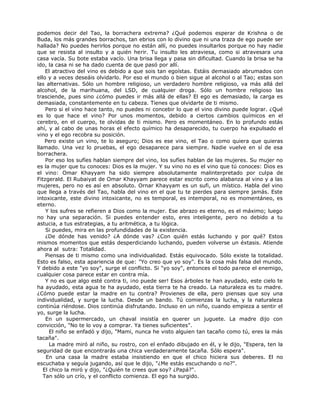 podemos decir del Tao, la borrachera extrema? ¿Qué podemos esperar de Krishna o de
Buda, los más grandes borrachos, tan ebrios con lo divino que ni una traza de ego puede ser
hallada? No puedes herirlos porque no están allí, no puedes insultarlos porque no hay nadie
que se resista al insulto y a quién herir. Tu insulto les atraviesa, como si atravesara una
casa vacía. Su bote estaba vacío. Una brisa llega y pasa sin dificultad. Cuando la brisa se ha
ido, la casa ni se ha dado cuenta de que pasó por allí.
El atractivo del vino es debido a que sois tan egoístas. Estáis demasiado abrumados con
ello y a veces deseáis olvidarlo. Por eso el mundo o bien sigue al alcohol o al Tao; estas son
las alternativas. Sólo un hombre religioso, un verdadero hombre religioso, va más allá del
alcohol, de la marihuana, del LSD, de cualquier droga. Sólo un hombre religioso las
trasciende, pues sino ¿cómo puedes ir más allá de ellas? El ego es demasiado, la carga es
demasiada, constantemente en tu cabeza. Tienes que olvidarte de ti mismo.
Pero si el vino hace tanto, no puedes ni concebir lo que el vino divino puede lograr. ¿Qué
es lo que hace el vino? Por unos momentos, debido a ciertos cambios químicos en el
cerebro, en el cuerpo, te olvidas de ti mismo. Pero es momentáneo. En lo profundo estás
ahí, y al cabo de unas horas el efecto químico ha desaparecido, tu cuerpo ha expulsado el
vino y el ego recobra su posición.
Pero existe un vino, te lo aseguro; Dios es ese vino, el Tao o como quiera que quieras
llamado. Una vez lo pruebas, el ego desaparece para siempre. Nadie vuelve en sí de esa
borrachera.
Por eso los sufíes hablan siempre del vino, los sufíes hablan de las mujeres. Su mujer no
es la mujer que tu conoces: Dios es la mujer. Y su vino no es el vino que tú conoces: Dios es
el vino: Omar Khayyam ha sido siempre absolutamente malinterpretado por culpa de
Fitzgerald. El Rubaiyat de Omar Khayyam parece estar escrito como alabanza al vino y a las
mujeres, pero no es así en absoluto. Ornar Khayyam es un sufi, un místico. Habla del vino
que llega a través del Tao, habla del vino en el que tu te pierdes para siempre jamás. Este
intoxicante, este divino intoxicante, no es temporal, es intemporal, no es momentáneo, es
eterno.
Y los sufres se refieren a Dios como la mujer. Ese abrazo es eterno, es el máximo; luego
no hay una separación. Si puedes entender esto, eres inteligente, pero no debido a tu
astucia, a tus estrategias, a tu aritmética, a tu lógica.
Si puedes, mira en las profundidades de la existencia.
¿De dónde has venido? ¿A dónde vas? ¿Con quién estás luchando y por qué? Estos
mismos momentos que estás desperdiciando luchando, pueden volverse un éxtasis. Atiende
ahora al sutra: Totalidad.
Piensas de ti mismo como una individualidad. Estás equivocado. Sólo existe la totalidad.
Esto es falso, esta apariencia de que: "Yo creo que yo soy". Es la cosa más falsa del mundo.
Y debido a este "yo soy", surge el conflicto. Si "yo soy", entonces el todo parece el enemigo,
cualquier cosa parece estar en contra mía.
Y no es que algo esté contra ti, ¡no puede ser! Esos árboles te han ayudado, este cielo te
ha ayudado, esta agua te ha ayudado, esta tierra te ha creado. La naturaleza es tu madre.
¿Cómo puede estar la madre en tu contra? Provienes de ella, pero piensas que soy una
individualidad, y surge la lucha. Desde un bando. Tú comienzas la lucha, y la naturaleza
continúa riéndose. Dios continúa disfrutando. Incluso en un niño, cuando empieza a sentir el
yo, surge la lucha.
En un supermercado, un chaval insistía en querer un juguete. La madre dijo con
convicción, "No te lo voy a comprar. Ya tienes suficientes”.
El niño se enfadó y dijo, "Mami, nunca he visto alguien tan tacaño como tú, eres la más
tacaña".
La madre miró al niño, su rostro, con el enfado dibujado en él, y le dijo, "Espera, ten la
seguridad de que encontrarás una chica verdaderamente tacaña. Sólo espera".
En una casa la madre estaba insistiendo en que el chico hiciera sus deberes. El no
escuchaba y seguía jugando, así que le dijo, "¿Me estás escuchando o no?".
El chico la miró y dijo, "¿Quién te crees que soy? ¿Papá?".
Tan sólo un crío, y el conflicto comienza. El ego ha surgido.
 