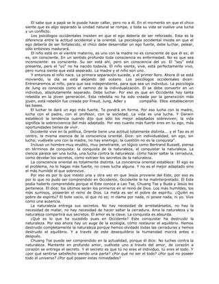 El sabe que a papá se le puede hacer callar, pero no a él. En el momento en que el chico
siente que es algo separado la unidad natural se rompe, y toda su vida se vuelve una lucha
y un conflicto.
Los psicólogos occidentales insisten en que el ego debería de ser reforzado. Esta es la
diferencia entre la actitud occidental y la oriental. La psicología occidental insiste en que el
ego debería de ser fortalecido, el chico debe desarrollar un ego fuerte, debe luchar, pelear,
sólo entonces madurará.
El niño está en el vientre materno, es uno con la madre no es consciente de que él es; él
es, sin consciente. En un sentido profundo toda consciencia es enfermedad. No es que sea
inconsciente: es consciente. Su ser está ahí, pero sin consciencia del yo. El "soy" está
presente, pero el "yo" no ha nacido todavía. El niño siente, vive, está perfectamente vivo,
pero nunca siente que está separado. La madre y el niño son uno.
Y entonces el niño nace. La primera separación sucede, y el primer lloro. Ahora él se está
moviendo, la ola se está alejando del océano. Los psicólogos occidentales dicen:
Entrenaremos al niño, para que sea independiente, para que sea un individuo. La psicología
de Jung es conocida como el camino de la individualización. El se debe convertir en un
individuo, absolutamente separado. Debe luchar. Por eso es que en Occidente hay tanta
rebeldía en la joven generación. Esta rebeldía no ha sido creada por la generación más
joven, está rebelión fue creada por Freud, Jung, Adler y compañía. Ellos establecieron
las bases.
El luchar te dará un ego más fuerte. Te pondrá en forma. Por eso lucha con la madre,
lucha con el padre, con el profesor, con la sociedad. La vida es una lucha. Y Darwin
estableció la tendencia cuando dijo que sólo los mejor adaptados sobreviven; la vida
significa la sobrevivencia del más adaptado. Por eso cuanto más fuerte eres en tu ego, más
oportunidades tienes de vivir.
Occidente vive en la política, Oriente tiene una actitud totalmente distinta... y el Tao es el
centro, la misma esencia de la consciencia oriental. Dice: sin individualidad, sin ego, sin
lucha; vuélvete uno con la madre, no hay enemigo; la cuestión no es la conquista”.
Incluso un hombre muy erudito, muy penetrante, un lógico como Bertrand Russell, piensa
en términos de conquista: la conquista de la naturaleza, el conquistar la naturaleza. La
ciencia parece ser una lucha, una lucha contra la naturaleza: cómo hacer saltar la cerradura,
como develar los secretos, como extraer los secretos de la naturaleza.
La consciencia oriental es totalmente distinta. La conciencia oriental establece: El ego es
el problema, no lo hagas más fuerte, no crees lucha alguna. Y no es el mejor adaptado sino
el más humilde el que sobrevive.
Por eso es por lo que insisto una y otra vez en que Jesús proviene del Este, por eso es
por lo que no pudo ser comprendido en Occidente, Occidente le ha malinterpretado. El Este
podía haberlo comprendido porque el Este conoce a Lao Tse, Chuang Tse y Buda y Jesús les
pertenece. El dice: los últimos serán los primeros en el reinó de Dios. Los más humildes, los
más sumisos, poseerán el reino de Dios. La meta es ser el pobre de espíritu. ¿Quién es
pobre de espíritu? El bote vacío, el que no es; ni clama por nada, ni posee nada, ni yo. Vive
como una ausencia.
La naturaleza entrega sus secretos. No hay necesidad de arrebatárselos, no hay la
necesidad de matar, no hay necesidad de hacer saltar la cerradura. Ama la naturaleza y la
naturaleza compartirá sus secretos. El amor es la clave. La conquista es absurda.
¿Qué es lo que ha sucedido pues en Occidente? Este conquistar ha destruido la
naturaleza. Por eso ahora hay un auge de la ecología, cómo restaurar el equilibrio. Hemos
destruido completamente la naturaleza porque hemos olvidado todas las cerraduras y hemos
destruido el equilibrio. Y a través de este desequilibrio la humanidad morirá antes o
después.
Chuang Tse puede ser comprendido en la actualidad, porque él dice: No luches contra la
naturaleza. Mantente en profundo amor, vuélvete uno a través del amor, de corazón a
corazón se entrega el secreto. Y el secreto es que tú no eres el individuo, tú eres el todo. Y
¿por qué sentirse satisfecho siendo una parte? ¿Por qué no ser el todo? ¿Por qué no poseer
todo el universo? ¿Por qué poseer estas nimiedades?
 