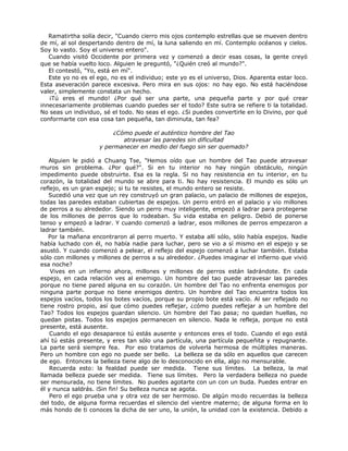 Ramatirtha solía decir, "Cuando cierro mis ojos contemplo estrellas que se mueven dentro
de mí, al sol despertando dentro de mí, la luna saliendo en mí. Contemplo océanos y cielos.
Soy lo vasto. Soy el universo entero".
Cuando visitó Occidente por primera vez y comenzó a decir esas cosas, la gente creyó
que se había vuelto loco. Alguien le preguntó, "¿Quién creó al mundo?".
El contestó, "Yo, está en mí".
Este yo no es el ego, no es el individuo; este yo es el universo, Dios. Aparenta estar loco.
Esta aseveración parece excesiva. Pero mira en sus ojos: no hay ego. No está haciéndose
valer, simplemente constata un hecho.
¡Tú eres el mundo! ¿Por qué ser una parte, una pequeña parte y por qué crear
innecesariamente problemas cuando puedes ser el todo? Este sutra se refiere ti la totalidad.
No seas un individuo, sé el todo. No seas el ego. ¿Si puedes convertirle en lo Divino, por qué
conformarte con esa cosa tan pequeña, tan diminuta, tan fea?
¿Cómo puede el auténtico hombre del Tao
atravesar las paredes sin dificultad
y permanecer en medio del fuego sin ser quemado?
Alguien le pidió a Chuang Tse, "Hemos oído que un hombre del Tao puede atravesar
muros sin problema. ¿Por qué?". Si en tu interior no hay ningún obstáculo, ningún
impedimento puede obstruirte. Esa es la regla. Si no hay resistencia en tu interior, en tu
corazón, la totalidad del mundo se abre para ti. No hay resistencia. El mundo es sólo un
reflejo, es un gran espejo; si tu te resistes, el mundo entero se resiste.
Sucedió una vez que un rey construyó un gran palacio, un palacio de millones de espejos,
todas las paredes estaban cubiertas de espejos. Un perro entró en el palacio y vio millones
de perros a su alrededor. Siendo un perro muy inteligente, empezó a ladrar para protegerse
de los millones de perros que lo rodeaban. Su vida estaba en peligro. Debió de ponerse
tenso y empezó a ladrar. Y cuando comenzó a ladrar, esos millones de perros empezaron a
ladrar también.
Por la mañana encontraron al perro muerto. Y estaba allí sólo, sólo había espejos. Nadie
había luchado con él, no había nadie para luchar, pero se vio a sí mismo en el espejo y se
asustó. Y cuando comenzó a pelear, el reflejo del espejo comenzó a luchar también. Estaba
sólo con millones y millones de perros a su alrededor. ¿Puedes imaginar el infierno que vivió
esa noche?
Vives en un infierno ahora, millones y millones de perros están ladrándote. En cada
espejo, en cada relación ves al enemigo. Un hombre del tao puede atravesar las paredes
porque no tiene pared alguna en su corazón. Un hombre del Tao no enfrenta enemigos por
ninguna parte porque no tiene enemigos dentro. Un hombre del Tao encuentra todos los
espejos vacíos, todos los botes vacíos, porque su propio bote está vacío. Al ser reflejado no
tiene rostro propio, así que cómo puedes reflejar, ¿cómo puedes reflejar a un hombre del
Tao? Todos los espejos guardan silencio. Un hombre del Tao pasa; no quedan huellas, no
quedan pistas. Todos los espejos permanecen en silencio. Nada le refleja, porque no está
presente, está ausente.
Cuando el ego desaparece tú estás ausente y entonces eres el todo. Cuando el ego está
ahí tú estás presente, y eres tan sólo una partícula, una partícula pequeñita y repugnante.
La parte será siempre fea. Por eso tratamos de volverla hermosa de múltiples maneras.
Pero un hombre con ego no puede ser bello. La belleza se da sólo en aquellos que carecen
de ego. Entonces la belleza tiene algo de lo desconocido en ella, algo no mensurable.
Recuerda esto: la fealdad puede ser medida. Tiene sus límites. La belleza, la mal
llamada belleza puede ser medida. Tiene sus límites. Pero la verdadera belleza no puede
ser mensurada, no tiene límites. No puedes agotarte con un con un buda. Puedes entrar en
él y nunca saldrás. iSin fin! Su belleza nunca se agota.
Pero el ego prueba una y otra vez de ser hermoso. De algún modo recuerdas la belleza
del todo, de alguna forma recuerdas el silencio del vientre materno; de alguna forma en lo
más hondo de ti conoces la dicha de ser uno, la unión, la unidad con la existencia. Debido a
 