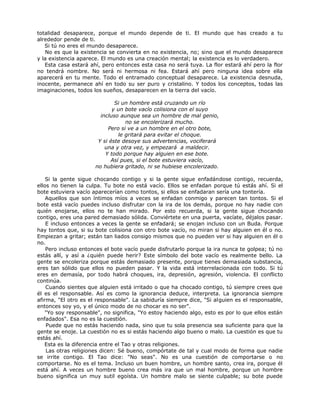 totalidad desaparece, porque el mundo depende de ti. El mundo que has creado a tu
alrededor pende de ti.
Si tú no eres el mundo desaparece.
No es que la existencia se convierta en no existencia, no; sino que el mundo desaparece
y la existencia aparece. El mundo es una creación mental; la existencia es lo verdadero.
Esta casa estará ahí, pero entonces esta casa no será tuya. La flor estará ahí pero la flor
no tendrá nombre. No será ni hermosa ni fea. Estará ahí pero ninguna idea sobre ella
aparecerá en tu mente. Todo el entramado conceptual desaparece. La existencia desnuda,
inocente, permanece ahí en todo su ser puro y cristalino. Y todos los conceptos, todas las
imaginaciones, todos los sueños, desaparecen en la tierra del vacío.
Si un hombre está cruzando un río
y un bote vacío colisiona con el suyo
incluso aunque sea un hombre de mal genio,
no se encolerizará mucho.
Pero si ve a un hombre en el otro bote,
le gritará para evitar el choque.
Y si éste desoye sus advertencias, vociferará
una y otra vez, y empezará a maldecir.
Y todo porque hay alguien en ese bote.
Así pues, si el bote estuviera vacío,
no hubiera gritado, ni se hubiese encolerizado.
Si la gente sigue chocando contigo y si la gente sigue enfadándose contigo, recuerda,
ellos no tienen la culpa. Tu bote no está vacío. Ellos se enfadan porque tú estás ahí. Si el
bote estuviera vacío aparecerían como tontos, si ellos se enfadaran sería una tontería.
Aquellos que son íntimos míos a veces se enfadan conmigo y parecen tan tontos. Si el
bote está vacío puedes incluso disfrutar con la ira de los demás, porque no hay nadie con
quién enojarse, ellos no te han mirado. Por esto recuerda, si la gente sigue chocando
contigo, eres una pared demasiado sólida. Conviértete en una puerta, vacíate, déjalos pasar.
E incluso entonces a veces la gente se enfadará; se enojan incluso con un Buda. Porque
hay tontos que, si su bote colisiona con otro bote vacío, no miran si hay alguien en él o no.
Empiezan a gritar; están tan liados consigo mismos que no pueden ver si hay alguien en él o
no.
Pero incluso entonces el bote vacío puede disfrutarlo porque la ira nunca te golpea; tú no
estás allí, y así a ¿quién puede herir? Este símbolo del bote vacío es realmente bello. La
gente se encoleriza porque estás demasiado presente, porque tienes demasiada substancia,
eres tan sólido que ellos no pueden pasar. Y la vida está interrelacionada con todo. Si tú
eres en demasía, por todo habrá choques, ira, depresión, agresión, violencia. El conflicto
continúa.
Cuando sientes que alguien está irritado o que ha chocado contigo, tú siempre crees que
él es el responsable. Así es como la ignorancia deduce, interpreta. La ignorancia siempre
afirma, "El otro es el responsable". La sabiduría siempre dice, "Si alguien es el responsable,
entonces soy yo, y el único modo de no chocar es no ser".
"Yo soy responsable", no significa, "Yo estoy haciendo algo, esto es por lo que ellos están
enfadados". Esa no es la cuestión.
Puede que no estás haciendo nada, sino que tu sola presencia sea suficiente para que la
gente se enoje. La cuestión no es si estás haciendo algo bueno o malo. La cuestión es que tu
estás ahí.
Esta es la diferencia entre el Tao y otras religiones.
Las otras religiones dicen: Sé bueno, compórtate de tal y cual modo de forma que nadie
se irrite contigo. El Tao dice: "No seas". No es una cuestión de comportarse o no
comportarse. No es el tema. Incluso un buen hombre, un hombre santo, crea ira, porque él
está ahí. A veces un hombre bueno crea más ira que un mal hombre, porque un hombre
bueno significa un muy sutil egoísta. Un hombre malo se siente culpable; su bote puede
 