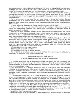 eso, surgen muchos deseos. Conoces la belleza de vivir como un Dios y has de vivir como un
mendigo. Por eso ¿qué es lo que haces? Creas rostros, te pintas a ti mismo. En lo más
hondo sin embargo, la fealdad persiste, porque todas las pinturas son sólo pinturas.
Sucedió una vez que una mujer iba andando por la playa. Encontró una botella, la abrió y
de ella salió un genio. Y, como todos los auténticos genios, este genio le dijo, "Me has
liberado, has roto mi encierro, por eso puedes pedirme cualquier cosa y satisfaré tu más
ferviente deseo".
No se encuentran genios cada día, en cada playa, en todas las botellas. Sucede
raramente y sólo en los cuentos. Pero la mujer no se lo pensó, ni un instante. Le dijo, Quiero
volverme bella: el pelo como Elizabeth Taylor, los ojos como Brigitte Bardot, el cuerpo como
Sophia Loren".
El genio la miró de nuevo y dijo, "Cariño, méteme de nuevo en la botella”.
Y éste es el modo en que tú estás pidiendo, todo el mundo pide así, por eso es que los
genios han desaparecido. Te temen tanto porque pides lo imposible. No puede ser porque la
parte nunca puede ser bella.
Piénsalo: mi mano puede ser cortada. ¿Puede esa mano ser bella? Se volverá más y más
repugnante, se deteriorará, empezará a oler. ¿Cómo puede ser bella mi mano una vez
separada de mí? La separación conlleva la muerte; la unión, la vida. En tu totalidad estás
vivo; sólo, separado, estás muerto o te estás muriendo.
Mis ojos, sácalos, ¿en qué se convierten? Incluso las piedras, los guijarros coloreados
serán más bellos que ellos porque están todavía unidos al todo. Arranca una flor, en ese
instante ya no es más hermosa, el esplendor se ha ido. Era bella sólo un instante antes
cuando estaba unida a las raíces, con la tierra. Desarraigado, flotas como ego. Estás
enfermo, y permanecerás enfermo y nada será de ayuda. Todos tus esfuerzos, por muy
inteligentes que sean, están condenados al fracaso.
Sólo integrado en el todo eres hermoso.
Sólo integrado en el todo eres bello.
Sólo integrado en el todo es posible la gracia.
No es debido a la astucia que el hombre del Tao atraviesa muros sin dificultad y
permanece en medio del fuego sin ser quemado. Es.
No es debido a que sea osado o astuto
ni porque haya aprendido, sino porque ha desaprendido.
El aprender es algo del ego; el aprender refuerza el ego. Es por ello que los pandits, los
brahmines, los eruditos, son los que tienen los egos más sutiles. El aprender les amplia su
campo de acción, el aprender les da más espacio. Se vuelven tumores, egos. Todo su ser es
entonces explotado por el ego.
Cuanto más erudito es un hombre, tanto más difícil es vivir con él, tanto más difícil es
relacionarse con él, tanto más difícil es para él llegar al templo. Es casi imposible para él el
conocer a Dios porque el mismo es como un tumor y el tumor tiene su propia vida; ahora el
ego es el tumor. Y explota. Cuanto más sabes, menos posibilidades hay de que la oración
suceda.
Por eso dice Chuang Tse, no es debido a la astucia; no es que él calcule, no es ni
astuto ni osado, porque la osadía, la astucia, el cálculo, son todos parte del ego. Un hombre
del Tao ni es un cobarde ni es un valiente. No sabe ni lo que es la valentía ni la cobardía. El
vive. No es consciente de ello, no porque lo haya aprendido sino porque ha desaprendido. La
religión no es más que un proceso de desaprendizaje. El aprender es un proceso del ego, el
desaprender es el proceso del no-ego. Una vez has aprendido, tu bote está lleno, lleno de ti.
Sucedió una vez que Mulla Nasruddin era propietario de un barco ferry, y cuando las
cosas no le iban bien se dedicaba a llevar pasajeros de una orilla a la otra.
Un día, un gran erudito, un gramático, un pandit, atravesaba el río en el ferry. El pandit
le preguntó a Nasruddin, "¿Conoces el Corán? ¿Sabes las escrituras?".
Nasruddin le dijo, "No, no tengo tiempo".
El erudito le dijo, "Has desperdiciado la mitad de tu vida". Repentinamente se alzó una
 