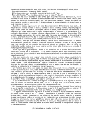 tormenta y el botecillo estaba lejos de la orilla. En cualquier momento podía irse a pique.
Nasruddin preguntó, "¿Maestro, sabes nadar?".
El hombre estaba muy asustado, sudando, y le contestó, "No".
Nasruddin le dijo, "Pues has desperdiciado toda tu vida. ¡Te dejo!".
Este bote no puede alcanzar la otra orilla, pero la gente cree que aprendiendo, puede
volverse un bote o que el aprender puede convertirse en un sustituto del nadar. ¡No! ¿Cómo
pueden las escrituras volverse botes? No, son demasiado pesadas. Puedes ahogarte con
ellas, pero no puedes cruzar el río. El desaprendizaje te volverá liviano; el desaprender te
hará inocente de nuevo.
Cuando no sabes, ¿qué ocurre en este desconocimiento? El fenómeno más bello... El
mayor éxtasis sucede cuando no sabes; cuando no sabes sólo hay silencio. Alguien pregunta
algo y tú no sabes. La vida es un enigma y tú no lo sabes, estás rodeado de misterio y tú
estás aquí sin saber, asombrado. Cuando no sabes se da el asombro, y el maravillarse es la
cualidad más religiosa. La cualidad religiosa más profunda es la capacidad de asombro. Sólo
un niño puede asombrarse. Un hombre que sabe no puede asombrarse, y sin asombrarse
nadie ha alcanzado lo divino. Es el corazón asombrado para el cual todo es un misterio...
una mariposa es un misterio, una semilla germinando es un misterio.
Y recuerda, nada ha sido resuelto: toda tu ciencia no ha conseguido nada. La semilla
germinando es todavía un misterio y seguirá siendo un misterio. Incluso la ciencia puede
crear una semilla, su germinación permanecerá siendo un misterio. Nace un niño; un
misterio ha nacido. Incluso si se puede crear a un niño en un tubo de ensayo, no importa. El
misterio permanece el mismo.
Estás aquí. Es un gran misterio. No te lo has merecido, no le puedes decir al universo,
"Estoy aquí porque me lo he ganado". Es un auténtico regalo, estás aquí sin ninguna razón
que lo justifique. Si no estuvieras aquí, ¿qué diferencia habría? Si no estuvieras aquí ¿a qué
juzgado apelarías?
Esta pura existencia, este respirar, este instante en que tu estás aquí, escuchándome,
escuchando la brisa, los pájaros, este momento en el que estás vivo es un gran misterio. Si
lo puedes encarar sin conocimiento alguno podrás penetraren él. Si lo encaras con lo que
sabes y dices, "Lo sé, sé la respuesta", estarán cerradas las puertas; no debido al misterio
sino que las puertas estarán cerradas debido a que tu saber, tus teorías, tu filosofía, tu
teología, tu cristianismo, tu hinduismo, cierran la puerta.
Un hombre que piensa que sabe, no sabe. Los Upanishads vienen diciendo que un
hombre que cree que no sabe, sabe. Sócrates dice: Cuando un hombre realmente sabe, sólo
sabe una cosa, que no sabe nada. Chuang Tse dice: Se debe a que ha desaprendido. Sea lo
que sea lo que el mundo le haya enseñado, sea lo que sea lo que la sociedad le haya
enseñado, sea lo que sea lo que los padres y los hombres de provecho le hayan enseñado, él
lo ha abandonado. De nuevo se vuelve como un niño, un crío. Sus ojos se llenan de nuevo
de asombro. Mira a su alrededor y en todo ve un misterio.
El ego mata el misterio. Tanto si es el ego de un científico como si es el ego de un erudito
o de un filósofo, no importa. El ego dice, "Lo sé". Y el ego dice, "Y si no lo sé, antes o
después lo sabré". El ego sostiene que no hay nada incognoscible.
Hay dos categorías para el ego: lo conocido y lo desconocido. Lo conocido forma parte de
lo que el ego ha ya caminado, y lo desconocido es parte de lo que le queda por recorrer. El
ego siente que es posible recorrerlo, pero que no hay nada incognoscible.
EL ego no permite misterio alguno en el mundo. Y cuando no estás rodeado de misterio,
no puede haber misterio en ti. Cuando , desaparece el misterio todas las canciones
desaparecen; cuando, desaparecen los misterios, la poesía muere: cuando el misterio
desaparece, Dios no está en el templo, no hay nada más, que una estatua sin vida; cuando
desaparece el misterio, no hay posibilidad alguna para el amor, porque únicamente dos
misterios pueden enamorarse el uno del otro. Si sabes, no hay posibilidad de que se dé el
amor; el saber está en contra del amor. Y el amor apoya siempre el desaprender. Porque él
ya ha desaprendido.
Su naturaleza se enraíza en el uno.
 