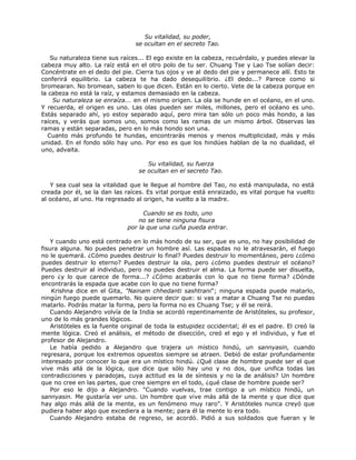 Su vitalidad, su poder,
se ocultan en el secreto Tao.
Su naturaleza tiene sus raíces... El ego existe en la cabeza, recuérdalo, y puedes elevar la
cabeza muy alto. La raíz está en el otro polo de tu ser. Chuang Tse y Lao Tse solían decir:
Concéntrate en el dedo del pie. Cierra tus ojos y ve al dedo del pie y permanece allí. Esto te
conferirá equilibrio. La cabeza te ha dado desequilibrio. ¿El dedo...? Parece como si
bromearan. No bromean, saben lo que dicen. Están en lo cierto. Vete de la cabeza porque en
la cabeza no está la raíz, y estamos demasiado en la cabeza.
Su naturaleza se enraíza... en el mismo origen. La ola se hunde en el océano, en el uno.
Y recuerda, el origen es uno. Las olas pueden ser miles, millones, pero el océano es uno.
Estás separado ahí, yo estoy separado aquí, pero mira tan sólo un poco más hondo, a las
raíces, y verás que somos uno, somos como las ramas de un mismo árbol. Observas las
ramas y están separadas, pero en lo más hondo son una.
Cuanto más profundo te hundas, encontrarás menos y menos multiplicidad, más y más
unidad. En el fondo sólo hay uno. Por eso es que los hindúes hablan de la no dualidad, el
uno, advaita.
Su vitalidad, su fuerza
se ocultan en el secreto Tao.
Y sea cual sea la vitalidad que le llegue al hombre del Tao, no está manipulada, no está
creada por él, se la dan las raíces. Es vital porque está enraizado, es vital porque ha vuelto
al océano, al uno. Ha regresado al origen, ha vuelto a la madre.
Cuando se es todo, uno
no se tiene ninguna fisura
por la que una cuña pueda entrar.
Y cuando uno está centrado en lo más hondo de su ser, que es uno, no hay posibilidad de
fisura alguna. No puedes penetrar un hombre así. Las espadas no le atravesarán, el fuego
no le quemará. ¿Cómo puedes destruir lo final? Puedes destruir lo momentáneo, pero ¿cómo
puedes destruir lo eterno? Puedes destruir la ola, pero ¿cómo puedes destruir el océano?
Puedes destruir al individuo, pero no puedes destruir el alma. La forma puede ser disuelta,
pero ¿y lo que carece de forma...? ¿Cómo acabarás con lo que no tiene forma? ¿Dónde
encontrarás la espada que acabe con lo que no tiene forma?
Krishna dice en el Gita, "Nainam chhedanti sashtrani"; ninguna espada puede matarlo,
ningún fuego puede quemarlo. No quiere decir que: si vas a matar a Chuang Tse no puedas
matarlo. Podrás matar la forma, pero la forma no es Chuang Tse; y él se reirá.
Cuando Alejandro volvía de la India se acordó repentinamente de Aristóteles, su profesor,
uno de lo más grandes lógicos.
Aristóteles es la fuente original de toda la estupidez occidental; él es el padre. El creó la
mente lógica. Creó el análisis, el método de disección, creó el ego y el individuo, y fue el
profesor de Alejandro.
Le había pedido a Alejandro que trajera un místico hindú, un sannyasin, cuando
regresara, porque los extremos opuestos siempre se atraen. Debió de estar profundamente
interesado por conocer lo que era un místico hindú. ¿Qué clase de hombre puede ser el que
vive más allá de la lógica, que dice que sólo hay uno y no dos, que unifica todas las
contradicciones y paradojas, cuya actitud es la de síntesis y no la de análisis? Un hombre
que no cree en las partes, que cree siempre en el todo, ¿qué clase de hombre puede ser?
Por eso le dijo a Alejandro. "Cuando vuelvas, trae contigo a un místico hindú, un
sannyasin. Me gustaría ver uno. Un hombre que vive más allá de la mente y que dice que
hay algo más allá de la mente, es un fenómeno muy raro". Y Aristóteles nunca creyó que
pudiera haber algo que excediera a la mente; para él la mente lo era todo.
Cuando Alejandro estaba de regreso, se acordó. Pidió a sus soldados que fueran y le
 