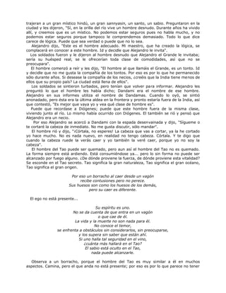 trajeran a un gran místico hindú, un gran sannyasin, un santo, un sabio. Preguntaron en la
ciudad y les dijeron, "Sí, en la orilla del río vive un hombre desnudo. Durante años ha vivido
allí, y creemos que es un místico. No podemos estar seguros pues no habla mucho, y no
podemos estar seguros porque tampoco le comprendemos demasiado. Todo lo que dice
carece de lógica. Puede que sea verdad o puede que no lo sea.
Alejandro dijo, "Este es el hombre adecuado. Mi maestro, que ha creado la lógica, se
complacerá en conocer a este hombre. Id y decidle que Alejandro le invita".
Los soldados fueron y le dijeron al hombre desnudo que Alejandro el Grande le invitaba;
sería su huésped real, se le ofrecerían toda clase de comodidades, así que no se
preocupara".
El hombre comenzó a reír y les dijo, "El hombre al que llamáis el Grande, es un tonto. Id
y decidle que no me gusta la compañía de los tontos. Por eso es por lo que he permanecido
sólo durante años. Si desease la compañía de los necios, ¿creéis que la India tiene menos de
ellos que su propio país? La ciudad está llena de ellos".
Los soldados se sintieron turbados, pero tenían que volver para informar. Alejandro les
preguntó lo que el hombre les había dicho; Dandami era el nombre de ese hombre.
Alejandro en sus informes utiliza el nombre de Dandamas. Cuando lo oyó, se sintió
anonadado, pero ésta era la última aldea en la frontera y pronto estaría fuera de la India, así
que contestó, "Es mejor que vaya yo y vea qué clase de hombre es".
Puede que recordase a Diógenes; puede que este hombre fuera de la misma clase,
viviendo junto al río. Lo mismo había ocurrido con Diógenes. El también se rió y pensó que
Alejandro era un necio.
Por eso Alejandro se acercó a Dandami con la espada desenvainada y dijo, "Sígueme o
te cortaré la cabeza de inmediato. No me gusta discutir, sólo mandar".
El hombre rió y dijo, "¡Córtala, no esperes! La cabeza que vas a cortar, ya la he cortado
yo hace mucho. No es nada nuevo, en realidad no tengo cabeza. Córtala. Y te digo que
cuando la cabeza ruede la verás caer y yo también la veré caer, porque yo no soy la
cabeza".
El hombre del Tao puede ser quemado, pero aun así el hombre del Tao no es quemado.
La forma siempre está ardiendo. Está consumiéndose ya... pero lo sin forma no puede ser
alcanzado por fuego alguno. ¿De dónde proviene la fuerza, de dónde proviene esta vitalidad?
Se esconde en el Tao secreto. Tao significa la gran naturaleza, Tao significa el gran océano,
Tao significa el gran origen.
Por eso un borracho al caer desde un vagón
recibe contusiones pero no perece.
Sus huesos son como los huesos de los demás,
pero su caer es diferente.
El ego no está presente...
Su espíritu es uno.
No se da cuenta de que entra en un vagón
o que cae de él.
La vida y la muerte no son nada para él.
No conoce el temor,
se enfrenta a obstáculos sin considerarlos, sin preocuparse,
y los supera sin saber que están ahí.
Si uno halla tal seguridad en el vino,
¿cuánta más hallará en el Tao?
El sabio está oculto en el Tao,
nada puede alcanzarle.
Observa a un borracho, porque el hombre del Tao es muy similar a él en muchos
aspectos. Camina, pero el que anda no está presente; por eso es por lo que parece no tener
 