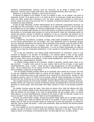 equilibrio, bamboleándose. Camina, pero sin dirección, no se dirige a ningún lugar en
particular. Camina, pero el bote está vacío, sólo momentáneamente, pero está vacío.
Observa a un borracho. Síguelo y mira lo que le ocurre.
Si alguien le golpea no se enfada. Si cae, se resigna a caer, no se resiste, cae como si
estuviera muerto. Si la gente se ríe y se mofa de él no se preocupa. Puede que incluso se
mofe con ellos, puede que comience a reír con ellos, puede que comience a reírse de sí
mismo. ¿Qué es lo que le ha ocurrido? Por un instante, mediante productos químicos, el ego
ha dejado de estar presente.
El ego es algo fabricado; puedes desprenderte de él utilizando compuestos químicos. Es
sólo algo que has construido; no es una realidad, no es algo sustancial en ti. Es a través de
la sociedad que lo has hallado. El alcohol simplemente te saca de la sociedad. Por esto es
por lo que la sociedad está siempre en contra del alcohol, el gobierno siempre está en contra
del alcohol, la universidad está siempre en contra del alcohol, todos los moralistas están en
contra del alcohol, porque el alcohol es peligroso, te da un vislumbre del exterior de la
sociedad. Por eso es por lo que hay tanta propaganda en América y en Occidente en contra
de las drogas.
Los gobiernos, los políticos, la iglesia, el Papa, todos están asustados por la implicación
de las nuevas generaciones con las drogas. Son muy peligrosas para la sociedad, porque
una vez alcanzas vislumbres del exterior de la sociedad nunca puedes volverte parte de ella.
Siempre permanecerás como un extraño. Una vez tienes un vislumbre del no ego, la
sociedad ya no te puede dominar tan fácilmente. Y si uno se implica demasiado con ellas es
posible que el ego sea aniquilado totalmente. Si así sucede te convertirás en algo así como
un loco.
En un par de ocasiones, una droga puede proporcionarte un vislumbre; como si una
ventana se abriese y se cerrase. Si persistes y te vuelves adicto a ella, el ego puede
desaparecer súbitamente. Pero ese es el problema: el ego puede desaparecer, pero el no
ego no surge. Pero ese es el problema: el ego puede desaparecer, pero el no ego no surge.
Te vuelves loco, esquizofrénico, dividido.
La religión trabaja desde el otro extremo, desde el opuesto: intenta hacer nacer el no
ego primero. Y cuanto más surja el no ego, cuanto más se afirme el todo, el ego caerá
automáticamente, poco a poco. Antes de que el ego desaparezca, el Todo ha tomado su
lugar. No te vuelves loco, no te vuelves anormal, simplemente te volverás natural. Saldrás
de la sociedad y caerás en la naturaleza.
Con las drogas también puedes salirte de la sociedad, pero caerás en la locura. Por eso
es que las religiones también están en contra de las drogas. La sociedad te ha dado un
arreglo de compromiso para el ego mediante él te conduces en cierta forma, diriges tu vida
de alguna manera. Pero si el Todo toma el mando, deja de haber problemas, te vuelves un
hombre del Tao. Entonces ya no hay necesidad de este ego, puedes lanzárselo a los perros.
Pero puedes hacerlo de otra forma también. Puedes destruir este ego mediante químicos.
Puedes hacerlo así. Entonces surgirán problemas porque sencillamente te volverás anormal.
Sentirás un cierto poder, pero ese poder será falso, porque el Todo no ha tomado posesión
de ti.
Ha habido muchos casos de éstos. Una chica en Nueva York, bajo los efectos del LSD,
saltó por una ventana desde el piso decimotercero porque creía que podía volar. Y si estás
bajo los efectos de una droga, si te viene el pensamiento de que puedes volar, no tienes
duda alguna. Lo crees absolutamente, porque el que duda, el ego no está allí. ¿Quién es el
que va a dudar? Te lo crees. Pero el Todo no se ha establecido aún.
Chuang Tse podría haber volado. Chuang Tse podría haber salido por la ventana volando
como un pájaro, pero bajo los efectos del LSD tú no puedes. El ego no está ahí para que
dudes, pero el Todo no se ha hecho cargo de modo que no eres aún poderoso. La fuerza no
está ahí, sólo la ilusión del poder. Y esto crea problemas. Bajo los efectos del alcohol puedes
hacer ciertas cosas...
Un circo viajaba en un tren especial de una ciudad a otra y una jaula se abrió y el león se
escapó, así que el director reunió a todos los hombres vigorosos y les dijo, "Antes de que
caiga la noche, id al bosque y encontrad al león. Os daré algo de vino; os dará coraje".
 
