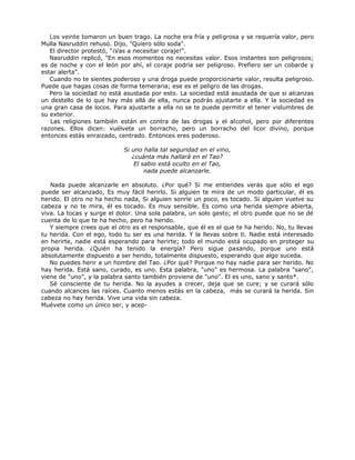 Los veinte tomaron un buen trago. La noche era fría y peligrosa y se requería valor, pero
Mulla Nasruddin rehusó. Dijo, "Quiero sólo soda".
El director protestó, "¡Vas a necesitar coraje!".
Nasruddin replicó, "En esos momentos no necesitas valor. Esos instantes son peligrosos;
es de noche y con el león por ahí, el coraje podría ser peligroso. Prefiero ser un cobarde y
estar alerta".
Cuando no te sientes poderoso y una droga puede proporcionarte valor, resulta peligroso.
Puede que hagas cosas de forma temeraria; ese es el peligro de las drogas.
Pero la sociedad no está asustada por esto. La sociedad está asustada de que si alcanzas
un destello de lo que hay más allá de ella, nunca podrás ajustarte a ella. Y la sociedad es
una gran casa de locos. Para ajustarte a ella no se te puede permitir el tener vislumbres de
su exterior.
Las religiones también están en contra de las drogas y el alcohol, pero por diferentes
razones. Ellos dicen: vuélvete un borracho, pero un borracho del licor divino, porque
entonces estás enraizado, centrado. Entonces eres poderoso.
Si uno halla tal seguridad en el vino,
¿cuánta más hallará en el Tao?
El sabio está oculto en el Tao,
nada puede alcanzarle.
Nada puede alcanzarle en absoluto. ¿Por qué? Si me entiendes verás que sólo el ego
puede ser alcanzado, Es muy fácil herirlo. Si alguien te mira de un modo particular, él es
herido. El otro no ha hecho nada, Si alguien sonríe un poco, es tocado. Si alguien vuelve su
cabeza y no te mira, él es tocado. Es muy sensible. Es como una herida siempre abierta,
viva. La tocas y surge el dolor. Una sola palabra, un solo gesto; el otro puede que no se dé
cuenta de lo que te ha hecho, pero ha herido.
Y siempre crees que el otro es el responsable, que él es el que te ha herido. No, tu llevas
tu herida. Con el ego, todo tu ser es una herida. Y la llevas sobre ti. Nadie está interesado
en herirte, nadie está esperando para herirte; todo el mundo está ocupado en proteger su
propia herida. ¿Quién ha tenido la energía? Pero sigue pasando, porque uno está
absolutamente dispuesto a ser herido, totalmente dispuesto, esperando que algo suceda.
No puedes herir a un hombre del Tao. ¿Por qué? Porque no hay nadie para ser herido. No
hay herida. Está sano, curado, es uno. Esta palabra, "uno" es hermosa. La palabra "sano",
viene de "uno", y la palabra santo también proviene de "uno". El es uno, sano y santo*.
Sé consciente de tu herida. No la ayudes a crecer, deja que se cure; y se curará sólo
cuando alcances las raíces. Cuanto menos estás en la cabeza, más se curará la herida. Sin
cabeza no hay herida. Vive una vida sin cabeza.
Muévete como un único ser, y acep-
 