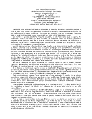 Pero los discípulos dijeron:
"Tememos que los cuervos y los milanos
devoren a nuestro Maestro".
Chuang Tse replicó:
¿Y qué? Sobre la tierra seré devorado
por cuervos y milanos,
y bajo la tierra por hormigas y gusanos.
En ambos casos seré devorado,
así que, ¿por qué no favorecéis a las aves?
La mente hace de cualquier cosa un problema, si no fuera así la vida sería muy simple, la
muerte sería muy simple, no hay ningún problema en absoluto. Pero la mente te engaña con
que cada momento es un problema y tiene que ser resuelto. Una vez empiezas a creer que
todo es un problema, nada puede hacerse porque este primer paso es erróneo.
La mente no puede aportarte ninguna solución, es el mecanismo que te aporta los
problemas. Incluso si crees que has resuelto un problema, miles de nuevos problemas
surgirán de la solución. Esto es lo que la filosofía ha estado haciendo. La filosofía es la
ocupación de la mente. En el momento en que la mente observa algo, lo observa con un
interrogante, lo observa con ojos dubitativos.
La vida es muy simple y la muerte es muy simple, pero únicamente si puedes verlos sin
la mente. Una vez usas la mente, todo se vuelve complejo, todo es confusión. Y la mente
intenta resolver la confusión cuando en realidad ella es el origen de toda confusión, por lo
que más confusión se crea. Es como si un pequeño arroyo fluye montaña abajo. Algunos
carruajes lo han atravesado y la corriente está turbia y tú te metes en el agua para
aclararla. Tan sólo la volverás más turbia aun. Es mejor esperar en la orilla. Es mejor dejar
que las aguas se calmen otra vez, que se calmen por sí solas, de forma que la hojarasca
desaparezca y el fango se sedimente y la corriente se vuelva transparente como el cristal.
Tu ayuda no es necesaria. Sólo crearás más confusión.
Así que si crees que hay algún problema, por favor no metas tus narices en ello. Siéntate
y espera. No permitas que la mente se entrometa, dile a la mente que espere. Y es muy
difícil para la mente el esperar, es la encarnación de la impaciencia.
Si le dices a la mente que espere, sucede la meditación. Si puedes persuadir a la mente
que espere, estarás en oración, porque el esperar significa no pensar, significa sentarse a la
orilla sin entrar en la corriente. ¿Qué puedes hacer? Hagas lo que hagas la enturbiarás más,
tu misma entrada en la corriente creará más problemas. Por eso, espera.
Toda meditación es espera. Toda oración es infinita paciencia. El meollo de la religión
consiste en no permitir a la mente que te cree más problemas. Tantas cosas, cosas simples
con las que incluso los animales disfrutan, con las cuales incluso los árboles disfrutan, el
hombre no es capaz de disfrutarlas, porque inmediatamente se tornan problemas, y ¿cómo
puedes disfrutar un problema?
Te enamoras, y la mente inmediatamente dice: ¿qué es el amor? ¿Es esto amor o sexo?
¿Es verdadero o falso? ¿A dónde voy? ¿Puede ser el amor algo eterno o tan sólo
momentáneo?
La mente quiere en primer lugar decidir sobre todo y luego dar el primer paso. Y con la
mente no se llega nunca a ninguna decisión, permanece indecisa, la indecisión es inherente
a su naturaleza. Dice, "No des el salto". Y cuando la mente dice esas cosas aparece como
muy inteligente, muy lista, porque parece que te puedes equivocar. Así que no saltes, no te
muevas, permanece quieto.
Pero la vida es movimiento y confianza. El amor ocurre, uno tiene que sumergirse en él.
El adónde conduzca no tiene importancia. La meta no es lo importante. El mismo
movimiento de tu consciencia en el amor es una revelación. El otro no es lo importante, el
amado o el amante no es lo importante. Lo importante es que tú eres capaz de amar, que
puede ocurrirte a ti, tu ser está abierto, confiado, sin dudas, sin preguntas. Este mismo es-
tar abierto es una culminación.
 