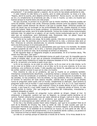Pero la mente dirá, "Espera, déjame que piense y decida, uno no debería dar un paso con
precipitación". Y así puedes esperar y esperar. Así es como te has estado perdiendo la vida.
A cada instante la vida llama a tu puerta, pero tú estás pensando. Le dices a la vida,
"Espera, abriré la puerta, pero déjame primero decidirme". Nunca ocurre. La vida vendrá y
se irá y tu simplemente te arrastrarás por ella, ni vivo ni muerto. La vida y la muerte son
buenos porque la muerte tiene una vida propia.
Así que recuerda, lo primero es no permitir que la mente interfiera. Entonces puedes ser
como los árboles, incluso más verde. Entonces puedes volverte como los pájaros volando, y
ningún pájaro puede alcanzar las alturas a las que tú puedes llegar. Entonces puedes ser
como los peces que se sumergen en las profundidades del mar, puedes alcanzar el mismo
fondo del océano. Nada se te puede comparar. La consciencia humana es el fenómeno más
evolucionado que existe, pero te la estás perdiendo. Incluso los niveles menos evolucionados
disfrutan más. Un pájaro es un pájaro, un ser mucho menos evolucionado que tú, un árbol
está casi sin evolucionar, pero disfrutando más, floreciendo más. Un placer mayor se
encuentra a tu alrededor. ¿Por qué te lo estás perdiendo?
Tu mente se ha vuelto una carga. No la estás usando, más bien al contrario, estás siendo
utilizado por ella. No permitas que la mente interfiera en tu vida, y entonces ésta será un
fluir. Entonces te volverás desobstruido, te volverás transparente, entonces cada instante
será una dicha porque no te preocupas por él.
Un hombre fue aconsejado por su psicoanalista para que fuera a la montaña. Se estaba
siempre quejando de esto y de lo otro, y siempre preguntando. Nunca estaba cómodo con
nada, nunca se sentía en casa. Se le aconsejó se tomara un descanso.
Al día siguiente llegó un telegrama dirigido al psicoanalista. En él el hombre decía, "Me
siento muy feliz aquí, ¿por qué?".
Eres incapaz de aceptar hasta la felicidad misma sin pedir el por qué. Es imposible para la
mente el aceptar algo; el por qué se presenta inmediatamente, y el por qué lo destruye
todo. De aquí tanta insistencia en todas las religiones basadas en la fe. Este es el significado
de la fe: no permitir a la mente el pedir el por qué.
La fe no es creencia, no es creer en cierta teoría. La fe es creer en la vida misma. La fe
no es creer en la Biblia o en el Corán o en el Gita. La fe no es una creencia, la fe es una
confianza, una confianza sin dudas. Y sólo aquellos que tienen fe, aquellos que son capaces
de confiar, podrán conocer lo que son la vida y la muerte.
Para nosotros la vida es un problema, así que la muerte es un problema también.
Intentamos constantemente descifrarla, y perdemos tiempo y energía en resolverla. Ya está
resuelta. Nunca ha constituido un problema. Eres tú el que estás creando el problema. Mira
las estrellas, no hay problema; mira los árboles, no hay problema. Mira a tu alrededor... Si
el hombre no estuviera ahí todo estaría resuelto. ¿Dónde está el problema? Los árboles
nunca te preguntan sobre quién creó el mundo; simplemente lo disfrutan. ¡Qué tontería el
preguntar quién creó el mundo! Y ¿qué importa quién lo creó; Si A, B, C o D, ¿qué importa?
Y si fue creado o no fue creado, ¿qué importa? ¿Cómo te puede afectar el que A crease el
mundo, o que fuese B, o que nadie crease el mundo? Tu seguirás siendo el mismo, la vida
seguirá siendo la misma. ¿Por qué preguntar cuestiones tan irrelevantes, innecesarias y
quedarte atrapado en ellas?
Los ríos siguen fluyendo sin preguntar nunca adónde se dirigen. Llegan al mar. Si
empezaran a preguntar, pudiera ser que no llegaran, su energía podría perderse en el
camino. Podrían volverse tan ansiosos por saber adónde se dirigen, cuál es la meta, cuál es
el propósito, tan obsesionados con el problema que podrían enloquecer. Pero siguen
fluyendo, sin preocuparse por saber adónde van y siempre llegan al mar.
Si los ríos y los árboles pueden hacer estos milagros, ¿por qué tú no puedes? Este es el
quid de la filosofía de Chuang Tse, todo su estilo de vida: Si todo sucede ¿por qué te
preocupas? Permítelo que suceda. Si lo ríos llegan, el hombre llegará. Si los árboles llegan,
el hombre llegará. Si la totalidad de la existencia se mueve, tú eres parte de ella. No te
conviertas en un remolino de pensamientos, si no te perderás dando vueltas y se perderá el
fluir. Entonces al final no habrá ninguna experiencia oceánica.
La vida es un acertijo porque la observas a través de la mente. Si la miras desde la no-
 