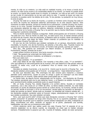 mente, la vida es un misterio. La vida está en realidad muerta, si la miras a través de la
mente y la vida nunca muere si la contemplas desde la no-mente. La mente no puede sentir
la viveza. La mente sólo puede tocar lo muerto, lo material. ¡La vida es tan sutil y la mente
es tan cruda! El instrumento no es tan sutil como la vida. Y cuando la tocas con este ins-
trumento no puedes sentir los latidos de la vida. Te los pierdes. La pulsación es muy tenue;
tú eres el pulso.
Chuang Tse está en su lecho de muerte, y cuando un hombre como Chuang Tse está en
su lecho de muerte los discípulos deberían permanecer en el más estricto silencio. Este
momento no debe obviarse, porque la muerte es la culminación. Cuando Chuang Tse muere,
muere en la cima. Sucede raramente que la consciencia alcance su culminación absoluta.
Los discípulos deberían de estar en silencio, deberían contemplar lo que está sucediendo,
deberían mirar en lo hondo a Chuang Tse y no permitir que la mente interfiriese ni empezar
a preguntar cuestiones estúpidas.
Pero la mente siempre empieza a preguntar. Están preocupados por el funeral y Chuang
Tse está aún vivo. Pero la mente no está viva, no está nunca viva, la mente siempre piensa
en términos de muerte. Para los discípulos, el Maestro está ya muerto. Están pensando en el
funeral: qué hacer, qué dejar de hacer. Están creando un problema que en realidad no
existe porque Chuang Tse está aún. vivo.
Oí una vez de tres hombres que estaban sentados en un parque, discutiendo sobre lo
inevitable, la muerte. Uno de los hombres, de setenta y tres años, dijo, "Cuando muera me
gustaría ser enterrado con Abraham Lincoln, el hombre más grande, querido por todos".
Otro dijo, "Me gustaría ser enterrado con Albert Einstein, el científico más grande,
humanitario, filósofo, amante de la paz".
Luego ambos miraron al tercero, que tenía noventa y tres años.
Y dijo, "Me gustaría ser enterrado con Sofía Loren".
Los otros dos se sintieron molestos, se enfadaron y le dijeron,
"Pero aún está viva". .
Y ese viejo contestó, "¡Y yo también!".
Este viejo debía de ser algo especial. Con noventa y tres años y dijo, "¡Y yo también!".
¿Por qué debería la vida preocuparse de la muerte? ¿Por qué debería la vida pensar sobre la
muerte? Si estás vivo, ¿cuál es el problema? Pero la mente crea el problema. Y te
confundes.
Sócrates se estaba mueriendo, y le ocurrió lo mismo que le ocurrió a Chuang Tse. Los
discípulos estaban preocupados por el funeral. Le preguntaron, “¿Qué deberíamos hacer?
Se dice que Sócrates dijo, “Mis enemigos me dan veneno para matarme y vosotros
planeáis como enterrarme, ¿quién es pues mi amigo y quién mi enemigo? Los dos estáis
preocupados por mi muerte, nadie parece estar preocupado por mi vida”.
La mente está, de alguna forma, obsesionada con la muerte. Los discípulos de Chuang
Tse estaban pensando qué era lo que deberían hacer; y el Maestro se estaba muriendo, un
gran acontecimiento estaba sucediendo justo en aquel instante.
Allí, un buda, Chuang Tse, estaba llegando a la cumbre última. Sucede en contadas
ocasiones, una o dos veces en un millón de años. La llama estaba ardiendo. Su vida había
alcanzado un punto de absoluta pureza donde se vuelve divina, no humana, donde es total,
no parcial, donde el principio y el fin se encuentran, donde todos los secretos se desvelan y
todas las puertas se abren, donde todo es revelado. La totalidad del misterio estaba allí... y
los discípulos estaban cavilando sobre el funeral; ciegos, absolutamente ciegos, sin ver lo
que estaba sucediendo. Sus ojos estaban cerrados.
Pero, ¿por qué ocurrió esto? ¿Crees que esos discípulos conocían a Chuang Tse? ¿Cómo
podían conocerlo? Si pasaban de largo ante Chuang Tse en su supremo esplendor, ¿cómo
podemos dejar de pensar que lo captaron cuando estaba trabajando con ellos, trabajando en
ellos, moviéndose con ellos, cavando un agujero en el jardín, plantando una semilla,
hablándoles, tan sólo con su presencia entre ellos?
¿Cómo podemos sentir que sabían quién era este Chuang Tse? Si estando él en su
máximo esplendor no se dieron cuenta, es imposible no creer que lo habían obviado
siempre. Probablemente lo pasaron por alto. Cuando él hablaba, debían de estar pensando:
 