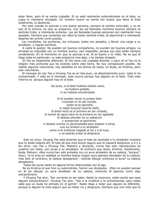 estar lleno, pero él se siente culpable. El no está realmente extendiéndose en el bote, su
culpa lo mantiene encogido. Un hombre bueno se siente tan bueno que llena el bote
totalmente, lo desborda.
Por esto cuando te acercas a una buena persona, siempre te sientes torturado, y no es
que él te torture, es solo su presencia. Con los así llamados hombres buenos siempre te
sentirás triste, e intentarás evitarlos. Las así llamadas buenas personas son realmente muy
pesadas. Siempre que contactes con ellos te harán sentirte triste, te deprimirán e intentarás
dejarlos tan pronto como puedas.
Los moralistas, los puritanos, los virtuosos, todos son pesados, y llevan una carga a su
alrededor, y negras sombras.
A nadie le gustan. No pueden ser buenos compañeros, no pueden ser buenos amigos. La
amistad es imposible con un hombre bueno; casi imposible, porque sus ojos están siempre
condenando. En el momento en que te acercas a él, él es bueno y tú malo. No es que él
haga nada en particular; su sola presencia crea algo, y te sientes enojado.
El Tao es totalmente diferente. El Tao tiene una cualidad distinta, y para mí el Tao es la
religión más profunda que ha existido sobre esta tierra. No hay comparación posible. Ha
habido algunos vislumbres, hay destellos en los dichos de Jesús, en Buda, en Krishna, pero
solo vislumbres.
El mensaje de Lao Tse o Chuang Tse es el más puro; es absolutamente puro, nada lo ha
contaminado. Y este es el mensaje: todo ocurre porque hay alguien en el bote. Todo este
infierno es porque alguien hay en el bote.
Así pues, si el bote hubiese estado vacío,
no hubiera gritado,
ni se hubiese encolerizado.
Si tú puedes vaciar tu propio bote
cruzando el río del mundo,
nadie se te opondrá,
ni nadie buscará hacerte daño,
El árbol recto es el primero en ser cortado,
la fuente de agua clara es la primera en ser agotada.
Si deseas ahondar en tu sabiduría
y avergonzar al ignorante,
si deseas cultivar tu personalidad para eclipsar a otros,
una luz brillará a tu alrededor
como si te hubieras tragado al sol y a la luna,
y no podrás evitar la desgracia.
Esto es único. Chuang Tse está diciendo que el halo de santidad a tu alrededor muestra
que tú estás todavía ahí. El halo de que eres bueno seguro que te causará desgracia, a ti y a
los otros. Lao Tse y Chuang Tse, Maestro y discípulo, nunca han sido reproducidos en
cuadros con halos, con auras a su alrededor. Al contrario que Jesús, Krishna, Zarathustra,
Buda, Mahavir, ellos nunca han sido pintados con un aura alrededor de su cabeza, "porque",
dicen, "si tú eres en realidad un hombre bueno ningún aura aparece alrededor de tu cabeza;
más bien al contrario, la cabeza desaparece". ¿Dónde dibujar entonces el aura? La cabeza
desaparece.
Todas las auras están en alguna forma relacionadas con el ego.
No es Krishna el que hizo su autorretrato, fueron sus discípulos. Ellos no pueden pensar
en él sin dibujar un aura alrededor de su cabeza, entonces él aparece como algo
extraordinario.
Y Chuang Tse dice: "Ser corriente es ser sabio. Nadie te reconoce, nadie siente que seas
alguien extraordinario". Chuang Tse dice: "Vas a la multitud y te entremezclas, pero nadie
sabe que un buda ha entrado en el gentío". Nadie llega a notar que alguien es diferente,
porque si alguien lo nota seguro que va haber ira y desgracia. Siempre que uno note que tú
 