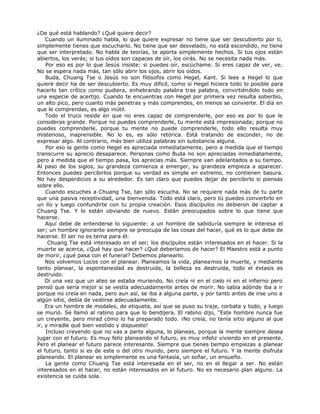¿De qué está hablando? ¿Qué quiere decir?
Cuando un iluminado habla, lo que quiere expresar no tiene que ser descubierto por ti,
simplemente tienes que escucharlo. No tiene que ser desvelado, no está escondido, no tiene
que ser interpretado. No habla de teorías, te aporta simplemente hechos. Si tus ojos están
abiertos, los verás; si tus oídos son capaces de oír, los oirás. No se necesita nada más.
Por eso es por lo que Jesús insiste: si puedes oír, escúchame. Si eres capaz de ver, ve.
No se espera nada más, tan sólo abrir los ojos, abrir los oídos.
Buda, Chuang Tse o Jesús no son filósofos como Hegel, Kant. Si lees a Hegel lo que
quiere decir ha de ser descubierto. Es muy difícil, como si Hegel hiciera todo lo posible para
hacerlo tan crítico como pudiera, enhebrando palabra tras palabra, convirtiéndolo todo en
una especie de acertijo. Cuando te encuentras con Hegel por primera vez resulta soberbio,
un alto pico, pero cuanto más penetras y más comprendes, en menos se convierte. El día en
que le comprendas, es algo inútil.
Todo el truco reside en que no eres capaz de comprenderle, por eso es por lo que le
consideras grande. Porque no puedes comprenderle, tu mente está impresionada; porque no
puedes comprenderle, porque tu mente no puede comprenderle, todo ello resulta muy
misterioso, inaprensible. No lo es, es sólo retórica. Está tratando de esconder, no de
expresar algo. Al contrario, más bien utiliza palabras sin substancia alguna.
Por eso la gente como Hegel es apreciada inmediatamente, pero a medida que el tiempo
transcurre su aprecio desaparece. Personas como Buda no son apreciadas inmediatamente,
pero a medida que el tiempo pasa, los aprecias más. Siempre van adelantados a su tiempo.
Al paso de los siglos, su grandeza comienza a emerger, su grandeza empieza a aparecer.
Entonces puedes percibirlos porque su verdad es simple en extremo, no contienen basura.
No hay desperdicios a su alrededor. Es tan claro que puedes dejar de percibirlo si piensas
sobre ello.
Cuando escuches a Chuang Tse, tan sólo escucha. No se requiere nada más de tu parte
que una pasiva receptividad, una bienvenida. Todo está claro, pero tú puedes convertirlo en
un lío y luego confundirte con tu propia creación. Esos discípulos no debieron de captar a
Chuang Tse. Y lo están obviando de nuevo. Están preocupados sobre lo que tiene que
hacerse.
Aquí debe de entenderse lo siguiente: a un hombre de sabiduría siempre le interesa el
ser; un hombre ignorante siempre se preocupa de las cosas del hacer, qué es lo que debe de
hacerse. El ser no es tema para él.
Chuang Tse está interesado en el ser; los discípulos están interesados en el hacer. Si la
muerte se acerca, ¿Qué hay que hacer? ¿Qué deberíamos de hacer? El Maestro está a punto
de morir, ¿qué pasa con el funeral? Debemos planearlo.
Nos volvemos Locos con el planear. Planeamos la vida, planeamos la muerte, y mediante
tanto planear, la espontaneidad es destruida, la belleza es destruida, todo el éxtasis es
destruido.
Oí una vez que un ateo se estaba muriendo. No creía ni en el cielo ni en el infierno pero
pensó que sería mejor si se vestía adecuadamente antes de morir. No sabía adónde iba a ir
porque no creía en nada, pero aun así, se iba a alguna parte, y por tanto antes de irse uno a
algún sitio, debía de vestirse adecuadamente.
Era un hombre de modales, de etiqueta, así que se puso su traje, corbata y todo, y luego
se murió. Se llamó al rabino para que lo bendijera. El rabino dijo, "Este hombre nunca fue
un creyente, pero mirad cómo lo ha preparado todo. ¡No creía, no tenía sitio alguno al que
ir, y miradle qué bien vestido y dispuesto!
Incluso creyendo que no vas a parte alguna, lo planeas, porque la mente siempre desea
jugar con el futuro. Es muy feliz planeando el futuro, es muy infeliz viviendo en el presente.
Pero el planear el futuro parece interesante. Siempre que tienes tiempo empiezas a planear
el futuro, tanto si es de este o del otro mundo, pero siempre el futuro. Y la mente disfruta
planeando. El planear es simplemente es una fantasía, un soñar, un ensueño.
La gente como Chuang Tse está interesada en el ser, no en el llegar a ser. No están
interesados en el hacer, no están interesados en el futuro. No es necesario plan alguno. La
existencia se cuida sola.
 