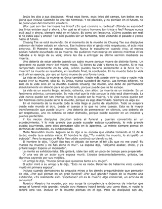 Jesús les dijo a sus discípulos: Mirad esas llores, esos lirios del campo, tan bellos en su
gloria que incluso Salomón no era tan hermoso. Y no planean, y no piensan en el futuro, no
se preocupan del momento venidero.
¿Por qué son tan hermosos los lirios? ¿En qué consiste su belleza? ¿Dónde se esconde?
Los lirios existen aquí y ahora. ¿Por qué es el rostro humano tan triste y feo? Porque nunca
está aquí y ahora, siempre está en el futuro. Es como un fantasma. ¿Cómo puedes ser real
si no estás aquí y ahora? Tan sólo puedes ser un fantasma, bien visitando el pasado o yendo
hacia el futuro.
Chuang Tse se está muriendo. En el momento de la muerte de Chuang Tse sus discípulos
debieran de haber estado en silencio. Ese hubiera sido el gesto más respetuoso, el acto más
amoroso. El Maestro se estaba muriendo. Nunca le escucharon cuando vivo, al menos
podían haberle escuchado en su muerte. No pudieron mantenerse en silencio mientras él les
hablaba a lo largo de su vida; ahora les iba a entregar su último sermón mediante su
muerte.
Uno debería de estar atento cuando un sabio muere porque muere de distinta forma. Un
ignorante no puede morir del mismo modo. Tú tienes tu vida y tienes tu muerte. Si te has
comportado neciamente en tu vida, ¿cómo puedes hacerlo sabiamente a la hora de tu
muerte? La muerte es resultado, el resultado final, la conclusión. En tu muerte toda tu vida
está ahí en esencia, por eso un tonto muere de una forma tonta.
La vida es única, la muerte es única también. Nadie más puede vivir tu vida y nadie más
puede vivir tu muerte, sólo tú. Es única, nunca sucederá de nuevo. Las formas difieren, no
sólo en la vida sino en la muerte. Cuando Chuang Tse muere, uno debe de permanecer
absolutamente en silencio para no perdérselo, porque puede que se te escape.
La vida es un asunto largo, setenta, ochenta, cien años. La muerte es un instante. Es un
fenómeno atómico, concentrado. Es más vital que la vida porque la vida está diseminada. La
vida nunca puede ser tan intensa como lo puede ser la muerte, y la vida nunca puede ser
tan hermosa como puede serlo la muerte, porque es algo diseminado. Siempre es algo así.
En el momento de la muerte toda la vida llega al punto de ebullición. Todo se evapora
desde este mundo al otro, desde el cuerpo a lo que no tiene cuerpo. Esta es la mayor
transformación que puede ocurrir. Uno debería de permanecer en silencio, uno debería de
ser respetuoso, uno no debería de estar distraído, porque puede suceder en un instante y
puedes perdértelo.
Y los necios discípulos discutían sobre el funeral y querían convertirlo en un
acontecimiento. Y lo más grande que puede suceder estaba sucediendo, lo más grande
estaba ocurriendo, pero ellos pensaban sólo en lo aparente. La mente siempre piensa en
términos de exhibición, es exhibicionista.
Mulla Nasruddin murió. Alguien se lo dijo a su esposa que estaba tomando el té de la
tarde; media taza estaba vacía. El hombre le dijo,'''Tu marido ha muerto, lo atropelló un
autobús". Pero la esposa de Mulla Nasruddin continuó sorbiendo su té.
El hombre le dijo, "¡Qué! ¡No has ni dejado de tomar el té! ¿Es que no me oyes? Tu
marido ha muerto y no has dicho ni mu!". La esposa dijo, "¡Déjame acabar, chico, y ya
gritaré luego! Espera un momento".
La mente es exhibicionista. Ella gritará, ¡dale tan sólo un poco de tiempo para prepararlo!
Oí una vez de un actor cuya esposa murió. Lloraba desconsoladamente, gritaba, las
lágrimas cayendo por sus mejillas.
Un amigo le dijo, "Nunca pensé que quisieras tanto a tu mujer".
El actor miró a su amigo y le dijo, "Esto no es nada. Deberías de haberme visto cuando
murió mi primera esposa".
Incluso cuando demuestras tu angustia miras a los demás preguntándote que pensarán
de ello. ¿Por qué pensar en un gran funeral? ¿Por qué grande? Haces de la muerte una
exhibición, ¿Es realmente esto respetuoso? ¿O es la muerte algo comercial, un artículo de
consumo?
Nuestro Maestro ha muerto, por eso surge la competencia y debemos de intentar que
tenga el funeral más grande; ningún otro Maestro habrá tenido uno como éste, ni nadie lo
tendrá otra vez. Incluso en la muerte piensas en el ego. Pero los discípulos son así,
 