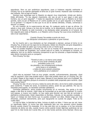 seguidores. Pero no son auténticos seguidores, pues si hubieran seguido realmente a
Chuang Tse no se habrían planteado el tema de un gran funeral. Hubieran sido humildes en
ese instante. Pero el ego es fuerte.
Siempre que sostengas que tu Maestro es alguien muy importante, mírate por dentro.
Estás afirmando, "Yo soy alguien importante, por eso es por lo que seguí a este gran
hombre, soy un gran seguidor". Y todos los seguidores reclaman que su Maestro es el más
grande, ¡pero no por el Maestro en sí! ¿cómo puedes ser tu un gran seguidor si tu Maestro
no es grande? Y si alguien le dice que no es así te sientes ofendido, irritado, comienzas a
discutir y a pelear.
Es una cuestión de la supervivencia del ego. En cualquier parte el ego se afirma. Es
astuto y muy sutil. Incluso a la hora de la muerte, no te abandonará, incluso en la muerte
estará allí. El Maestro se está muriendo y los discípulos están pensando en el funeral. No
han seguido para nada al Maestro, a un Maestro como Chuang Tse cuya única enseñanza ha
sido el ser espontáneo.
Cuando Chuang Tse estaba a punto de morir,
sus discípulos comenzaron a planearle un gran funeral.
No ha muerto aún y sus discípulos ya han empezado a planear, porque el tema no es
Chuang Tse, el tema son los egos de los discípulos. Deben de ofrecerle una gran despedida y
todo el mundo debe de saber que nunca antes se dio un hecho igual.
Pero no puedes engañar a Chuang Tse. Aun en su muerte no te abandonará; aún en su
muerte no puede ser engañado; aun cuando está en su adiós, te entregará su corazón, su
sabiduría; aun en su último momento compartirá lo que ha conocido y experimentado. Aun
este último momento será un compartir.
Pero Chuang Tse dijo:
"Tendré al cielo y a la tierra como ataúd,
el sol y la luna serán símbolos de jade
prendidos junto a mí,
los planetas y las constelaciones brillarán
como joyas a mi alrededor,
y todos los seres estarán presentes
como plañideras en el velatorio".
¿Qué más se necesita? Todo es muy simple: sencillo, suficientemente, dispuesto. ¿Qué
más se requiere? ¿Qué más puedes hacer? ¿Qué más puedes hacer por un Chuang Tse, por
un buda? Hagas lo que hagas no será nada, planees lo que planees será una trivialidad. No
puede ser algo magnífico porque el universo al completo está preparado para recibirlo. ¿Qué
más puedes hacer?
Chuang Tse dijo: El sol y la luna y todos los seres del cielo y de la tierra están preparados
para recibirme. Y todos los seres, la existencia entera, serán los que plañirán. Por eso no
necesitas preocuparte, no necesitas contratar plañideros.
Contratas plañideros; ahora puedes encontrarlos en el mercado. Hay gente a la que
pagas y ella llora la muerte. ¿Qué clase de humanidad es la que está surgiendo? Si muere
una esposa, si muere una madre, no hay nadie para llorarla, por eso has de contratar a
plañideros profesionales. Están disponibles en Bombay, Calcuta, en las grandes ciudades, y
hacen un trabajo tan bien hecho que no puedes competir con ellos. Desde luego son más
eficientes, practican diariamente, pero qué repugnante es cuando les pagas. Todo se ha
vuelto falso.
La vida es falsa, la felicidad es falsa. Incluso el plañir es falso. Y tiene que ser así, tiene
un significado lógico. Si nunca has sido realmente feliz con una persona ¿cómo puedes
llorarla cuando muere? Es imposible. Si no has sido feliz con tu esposa, si no has conocido
instantes de dicha con ella, cuando muera ¿cómo podrán brotar lágrimas auténticas de tus
ojos? En lo más hondo de ti serás feliz, en lo más hondo sentirás cierta libertad: Ahora soy
 