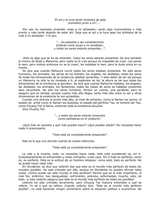 "El sol y la luna serán símbolos de jade
prendidos junto a mí”....
iPor eso no necesitas encender velas a mi alrededor; serán algo momentáneo y más
pronto o más tarde dejarán de estar ahí. Deja que el sol y la luna sean los símbolos de la
vida a mi alrededor. Y lo son.
"... los planetas y las constelaciones
brillarán como joyas a mi alrededor,
y todos los seres estarán presentes...”.
¡Esto es algo que se ha de entender: todos los seres estarán presentes! Se dice también
lo mismo de Buda y Mahavira, pero nadie se lo cree porque es imposible de creer. Los jainos
lo leen, pero incluso entonces no se lo creen; los budistas lo leen, pero la duda entra en su
mente.
Se dice que cuando Mahavira murió todos los seres estaban presentes. No sólo seres
humanos; los animales, las almas de los árboles, los ángeles, las deidades, todos los seres
de todas las dimensiones de la existencia estaban presentes. Y esto debió de ser así porque
un Mahavira no sólo te es revelado a ti, el esplendor es tal, la altura es tal que todas las
dimensiones de la existencia la perciben. Se dice que cuando Mahavira hablaba, los ángeles,
las deidades, los animales, los fantasmas, todas las clases de seres se hallaban presentes
para escucharle. No sólo los seres humanos. Parece un cuento, una parábola, pero te
aseguro que es verdad, porque cuanto más alto llegas, tanto más alto crece tu ser y otras
dimensiones de la existencia te son accesibles.
Cuando uno alcanza el punto más alto, el nivel de arihanta; como lo llaman los jainos, el
estado de arhat como lo llaman los budistas, el estado del perfecto Tao, el hombre del Tao,
como Chuang Tse lo llama, entonces toda la existencia escucha.
Dice Chuang Tse:
"...y todos los seres estarán presentes
como plañideras en el velatorio".
¿Qué más se necesita y qué más puedes hacer? ¿Qué puedes añadir? No necesitas hacer
nada ni preocuparte.
"Todo está ya cumplidamente preparado".
Esto es lo que uno percibe cuando se vuelve silencioso.
"Todo está ya cumplidamente preparado".
La vida y la muerte, todo, no necesitas hacer nada, todo está sucediendo ya, sin ti.
Innecesariamente te entrometes y creas confusión, creas caos. Sin ti todo es perfecto; como
es, es perfecto. Esta es la actitud de un hombre religioso: como está, todo es perfecto. No
se puede hacer nada más.
En Occidente, se dice que Leibnitz dijo que este es el mundo más perfecto de todos los
mundos posibles. Ha sido criticado por ello, porque en Occidente no puedes afirmar tales
cosas. ¿Cómo puede ser este mundo el más perfecto? Parece que es el más imperfecto, el
más feo, enfermo; hay desigualdad, sufrimiento, pobreza, enfermedad, muerte, odio, de
todo, ¡y este Leibnitz asegura que éste es el mundo más perfecto de todos los posibles!
Leibnitz ha sido criticado duramente, pero Chuang Tse hubiera entendido a qué se
refería. Yo sé a qué se refiere. Cuando Leibnitz dice. "Este es el mundo más perfecto
posible", no está haciendo ningún comentario sobre la situación política o económica. No
 
