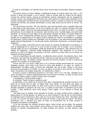 La vida es vulnerable y tú intentas hacer de la muerte algo invulnerable. Quieres proteger,
salvar.
Los parsis tienen el mejor método, simplemente dejan el cuerpo sobre las rocas, y los
buitres y otras aves llegan y se lo comen. Todo el mundo está en contra de los parsis,
incluso los mismos parsis, porque el espectáculo parece repugnante. No es repugnante.
Cuando comes, ¿es repugnante? Entonces ¿por qué cuando un buitre está comiendo ha de
resultar repugnante? Cuando comes, se denomina comida, y cuando un buitre te come sigue
siendo una comida. Has estado comiéndote a otros, deja ahora que los otros te coman. Sé
absorbido.
Por eso Chuang Tse dice: "No hay elección, ¿por qué favorecer esto o aquello? Deja que
la vida haga lo que elija hacer, yo no voy a decidir por ella". En verdad, Chuang Tse vivió
una vida sin elegir, de forma que está preparado para morir sin elegir la muerte. Y cuando
permaneces en un estado de no elección, sólo entonces eres. Cuando eliges, la mente está
presente. La mente es la que elige; el ser permanece siempre sin elegir. La mente desea ha-
cer algo; el ser simplemente permite que las cosas sucedan. Ser es un dejarse ir. ¿Cómo
puedes ser un desgraciado si no eliges? ¿Cómo puedes ser infeliz si no anhelas un resultado
en particular? ¿Cómo puedes ser miserable si no te orientas a una meta determinada? Nada
puede hacerte desgraciado. Tu mente pide metas, elecciones, decisiones, y entonces llega la
desgracia.
Si vives sin elegir y permites que la vida suceda, te vuelves simplemente un escenario: la
vida se despliega en ti, pero tu no eres el que la dirige. No la diriges, no la controlas.
Cuando dejas de ser el controlador, todas las tensiones se disuelven; sólo entonces hay un
estado de relajación, entonces estás totalmente relajado. Esa relajación es el punto
extremo, el alfa y el omega, el principio y el final. Tanto si es vida como si es muerte, no
deberías de tomar partido.
Ese es el significado de esta historia: no deberías tomar partido. No deberías decir: Esto
esta bien y eso está mal. No deberías dividir. Deja que la vida sea un todo indiferenciado.
Chuang Tse dijo: "Si divides, aunque sólo sea una mínima división, el cielo y la tierra se
separan y no pueden ser unidos luego".
Conocí una vez a un joven. Solía venir a mí y siempre estaba preocupado por una cosa.
Deseaba casarse, pero fuera cual fuera la chica que llevaba a su casa, su madre la
desaprobaba. Se había vuelto un tema casi imposible. Por eso le dije, "Busca a una chica
que sea muy parecida a tu madre: su cara, su figura, la forma en que camine, su modo de
vestir. Encuentra una imagen especular, un reflejo de tu madre".
El buscó y buscó y finalmente encontró a una chica. Vino a mí y me dijo, "Estabas en lo
cierto, le gustó a mi madre instantáneamente. Es tal como mi madre; no sólo se viste como
mi madre, camina, habla e incluso cocina como mi madre".
Y le pregunté, "¿Qué sucedió Luego?".
El contestó, "Nada. Porque mi padre la odia".
La polaridad, si una parte de tu mente ama algo, inmediatamente puedes encontrar otra
parte de tu mente que la odia. Si eliges algo, mira detrás: la otra parle que odias, se
esconde ahí. Siempre que elijas, no sólo es el mundo el que es dividido, tu también eres
dividido mediante tu elección. No eres uno. Y cuando no eres total, no permites que la vida
suceda. Y toda bendición nace como gracia, como regalo, no se alcanza a través del
esfuerzo.
No elijas pues la religión como opuesta al mundo, no elijas bondad contra maldad, no
elijas gracia en vez de pecado, no elijas ser un buen hombre en vez de ser un mal hombre,
no distingas entre el demonio y Dios, esto es lo que dice Chuang Tse. Dice: "No elijas entre
la vida y la muerte. No elijas entre esa clase de muerte y esa clase de muerte. No elijas,
permanece uno, y siempre que seas un todo, te encontrarás con el Todo, porque lo
semejante encuentra lo semejante".
Ya lo han afirmado los místicos durante siglos: Como arriba, así es abajo. Me gustaría
añadirle una cosa más: Como dentro, así es afuera. Si eres uno en tu interior, la totalidad
exterior te sucede inmediatamente. Si estás dividido por dentro, el todo exterior está
dividido.
 