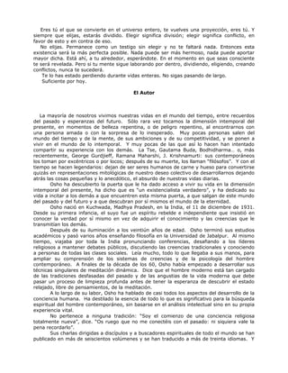 Eres tú el que se convierte en el universo entero, te vuelves una proyección, eres tú. Y
siempre que elijas, estarás dividido. Elegir significa división; elegir significa conflicto, en
favor de esto y en contra de eso.
No elijas. Permanece como un testigo sin elegir y no te faltará nada. Entonces esta
existencia será la más perfecta posible. Nada puede ser más hermoso, nada puede aportar
mayor dicha. Está ahí, a tu alrededor, esperándote. En el momento en que seas consciente
te será revelada. Pero si tu mente sigue laborando por dentro, dividiendo, eligiendo, creando
conflictos, nunca te sucederá.
Te lo has estado perdiendo durante vidas enteras. No sigas pasando de largo.
Suficiente por hoy.
El Autor
La mayoría de nosotros vivimos nuestras vidas en el mundo del tiempo, entre recuerdos
del pasado y esperanzas del futuro. Sólo rara vez tocamos la dimensión intemporal del
presente, en momentos de belleza repentina, o de peligro repentino, al encontrarnos con
una persona amada o con la sorpresa de lo inesperado. Muy pocas personas salen del
mundo del tiempo y de la mente, de sus ambiciones y de su competitividad, y se ponen a
vivir en el mundo de lo intemporal. Y muy pocas de las que así lo hacen han intentado
compartir su experiencia con los demás. La Tse, Gautama Buda, Bodhidharma… o, más
recientemente, George Gurdjieff, Ramana Maharshi, J. Krishnamurti: sus contemporáneos
los toman por excéntricos o por locos; después de su muerte, los llaman “filósofos”. Y con el
tiempo se hacen legendarios: dejan de ser seres humanos de carne y hueso para convertirse
quizás en representaciones mitológicas de nuestro deseo colectivo de desarrollarnos dejando
atrás las cosas pequeñas y lo anecdótico, el absurdo de nuestras vidas diarias.
Osho ha descubierto la puerta que le ha dado acceso a vivir su vida en la dimensión
intemporal del presente, ha dicho que es “un existencialista verdadero”, y ha dedicado su
vida a incitar a los demás a que encuentren esta misma puerta, a que salgan de este mundo
del pasado y del futuro y a que descubran por sí mismos el mundo de la eternidad.
Osho nació en Kuchwada, Madhya Pradesh, en la India, el 11 de diciembre de 1931.
Desde su primera infancia, el suyo fue un espíritu rebelde e independiente que insistió en
conocer la verdad por sí mismo en vez de adquirir el conocimiento y las creencias que le
transmitían los demás.
Después de su iluminación a los veintiún años de edad. Osho terminó sus estudios
académicos y pasó varios años enseñando filosofía en la Universidad de Jabalpur. Al mismo
tiempo, viajaba por toda la India pronunciando conferencias, desafiando a los líderes
religiosos a mantener debates públicos, discutiendo las creencias tradicionales y conociendo
a personas de todas las clases sociales. Leía mucho, todo lo que llegaba a sus manos, para
ampliar su comprensión de los sistemas de creencias y de la psicología del hombre
contemporáneo. A finales de la década de los 60, Osho había empezado a desarrollar sus
técnicas singulares de meditación dinámica. Dice que el hombre moderno está tan cargado
de las tradiciones desfasadas del pasado y de las angustias de la vida moderna que debe
pasar un proceso de limpieza profunda antes de tener la esperanza de descubrir el estado
relajado, libre de pensamientos, de la meditación.
A lo largo de su labor, Osho ha hablado de casi todos los aspectos del desarrollo de la
conciencia humana. Ha destilado la esencia de todo lo que es significativo para la búsqueda
espiritual del hombre contemporáneo, sin basarse en el análisis intelectual sino en su propia
experiencia vital.
No pertenece a ninguna tradición: “Soy el comienzo de una conciencia religiosa
totalmente nueva”, dice. “Os ruego que no me conectéis con el pasado: ni siquiera vale la
pena recordarlo”.
Sus charlas dirigidas a discípulos y a buscadores espirituales de todo el mundo se han
publicado en más de seiscientos volúmenes y se han traducido a más de treinta idiomas. Y
 
