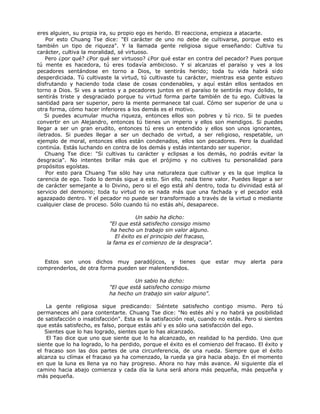 eres alguien, su propia ira, su propio ego es herido. El reacciona, empieza a atacarte.
Por esto Chuang Tse dice: "El carácter de uno no debe de cultivarse, porque esto es
también un tipo de riqueza". Y la llamada gente religiosa sigue enseñando: Cultiva tu
carácter, cultiva la moralidad, sé virtuoso.
Pero ¿por qué? ¿Por qué ser virtuoso? ¿Por qué estar en contra del pecador? Pues porque
tú mente es hacedora, tú eres todavía ambicioso. Y si alcanzas el paraíso y ves a los
pecadores sentándose en torno a Dios, te sentirás herido; toda tu vida habrá sido
desperdiciada. Tú cultivaste la virtud, tú cultivaste tu carácter, mientras esa gente estuvo
disfrutando y haciendo toda clase de cosas condenables, y aquí están ellos sentados en
torno a Dios. Si ves a santos y a pecadores juntos en el paraíso te sentirás muy dolido, te
sentirás triste y desgraciado porque tu virtud forma parte también de tu ego. Cultivas la
santidad para ser superior, pero la mente permanece tal cual. Cómo ser superior de una u
otra forma, cómo hacer inferiores a los demás es el motivo.
Si puedes acumular mucha riqueza, entonces ellos son pobres y tú rico. Si te puedes
convertir en un Alejandro, entonces tú tienes un imperio y ellos son mendigos. Si puedes
llegar a ser un gran erudito, entonces tú eres un entendido y ellos son unos ignorantes,
¡letrados. Si puedes llegar a ser un dechado de virtud, a ser religioso, respetable, un
ejemplo de moral, entonces ellos están condenados, ellos son pecadores. Pero la dualidad
continúa. Estás luchando en contra de los demás y estás intentando ser superior.
Chuang Tse dice: "Si cultivas tu carácter y eclipsas a los demás, no podrás evitar la
desgracia". No intentes brillar más que el prójimo y no cultives tu personalidad para
propósitos egoístas.
Por esto para Chuang Tse sólo hay una naturaleza que cultivar y es la que implica la
carencia de ego. Todo lo demás sigue a esto. Sin ello, nada tiene valor. Puedes llegar a ser
de carácter semejante a lo Divino, pero si el ego está ahí dentro, toda tu divinidad está al
servicio del demonio; toda tu virtud no es nada más que una fachada y el pecador está
agazapado dentro. Y el pecador no puede ser transformado a través de la virtud o mediante
cualquier clase de proceso. Sólo cuando tú no estás ahí, desaparece.
Un sabio ha dicho:
"El que está satisfecho consigo mismo
ha hecho un trabajo sin valor alguno.
El éxito es el principio del fracaso,
la fama es el comienzo de la desgracia".
Estos son unos dichos muy paradójicos, y tienes que estar muy alerta para
comprenderlos, de otra forma pueden ser malentendidos.
Un sabio ha dicho:
"El que está satisfecho consigo mismo
ha hecho un trabajo sin valor alguno".
La gente religiosa sigue predicando: Siéntete satisfecho contigo mismo. Pero tú
permaneces ahí para contentarte. Chuang Tse dice: "No estés ahí y no habrá ya posibilidad
de satisfacción o insatisfacción". Esta es la satisfacción real, cuando no estás. Pero si sientes
que estás satisfecho, es falso, porque estás ahí y es sólo una satisfacción del ego.
Sientes que lo has logrado, sientes que lo has alcanzado.
El Tao dice que uno que siente que lo ha alcanzado, en realidad lo ha perdido. Uno que
siente que lo ha logrado, lo ha perdido, porque el éxito es el comienzo del fracaso. El éxito y
el fracaso son las dos partes de una circunferencia, de una rueda. Siempre que el éxito
alcanza su clímax el fracaso ya ha comenzado, la rueda ya gira hacia abajo. En el momento
en que la luna es llena ya no hay progreso. Ahora no hay más avance. Al siguiente día el
camino hacia abajo comienza y cada día la luna será ahora más pequeña, más pequeña y
más pequeña.
 