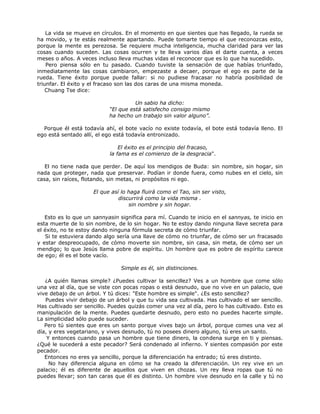 La vida se mueve en círculos. En el momento en que sientes que has llegado, la rueda se
ha movido, y te estás realmente apartando. Puede tomarte tiempo el que reconozcas esto,
porque la mente es perezosa. Se requiere mucha inteligencia, mucha claridad para ver las
cosas cuando suceden. Las cosas ocurren y te lleva varios días el darte cuenta, a veces
meses o años. A veces incluso lleva muchas vidas el reconocer que es lo que ha sucedido.
Pero piensa sólo en tu pasado. Cuando tuviste la sensación de que habías triunfado,
inmediatamente las cosas cambiaron, empezaste a decaer, porque el ego es parte de la
rueda. Tiene éxito porque puede fallar: si no pudiese fracasar no habría posibilidad de
triunfar. El éxito y el fracaso son las dos caras de una misma moneda.
Chuang Tse dice:
Un sabio ha dicho:
“El que está satisfecho consigo mismo
ha hecho un trabajo sin valor alguno”.
Porque él está todavía ahí, el bote vacío no existe todavía, el bote está todavía lleno. El
ego está sentado allí, el ego está todavía entronizado.
El éxito es el principio del fracaso,
la fama es el comienzo de la desgracia".
El no tiene nada que perder. De aquí los mendigos de Buda: sin nombre, sin hogar, sin
nada que proteger, nada que preservar. Podían ir donde fuera, como nubes en el cielo, sin
casa, sin raíces, flotando, sin metas, ni propósitos ni ego.
El que así lo haga fluirá como el Tao, sin ser visto,
discurrirá como la vida misma .
sin nombre y sin hogar.
Esto es lo que un sannyasin significa para mí. Cuando te inicio en el sannyas, te inicio en
esta muerte de lo sin nombre, de lo sin hogar. No te estoy dando ninguna llave secreta para
el éxito, no te estoy dando ninguna fórmula secreta de cómo triunfar.
Si te estuviera dando algo sería una llave de cómo no triunfar, de cómo ser un fracasado
y estar despreocupado, de cómo moverte sin nombre, sin casa, sin meta, de cómo ser un
mendigo; lo que Jesús llama pobre de espíritu. Un hombre que es pobre de espíritu carece
de ego; él es el bote vacío.
Simple es él, sin distinciones.
¿A quién llamas simple? ¿Puedes cultivar la sencillez? Ves a un hombre que come sólo
una vez al día, que se viste con pocas ropas o está desnudo, que no vive en un palacio, que
vive debajo de un árbol. Y tú dices: "Este hombre es simple". ¿Es esto sencillez?
Puedes vivir debajo de un árbol y que tu vida sea cultivada. Has cultivado el ser sencillo.
Has cultivado ser sencillo. Puedes quizás comer una vez al día, pero lo has cultivado. Esto es
manipulación de la mente. Puedes quedarte desnudo, pero esto no puedes hacerte simple.
La simplicidad sólo puede suceder.
Pero tú sientes que eres un santo porque vives bajo un árbol, porque comes una vez al
día, y eres vegetariano, y vives desnudo, tú no posees dinero alguno, tú eres un santo.
Y entonces cuando pasa un hombre que tiene dinero, la condena surge en ti y piensas.
¿Qué le sucederá a este pecador? Será condenado al infierno. Y sientes compasión por este
pecador.
Entonces no eres ya sencillo, porque la diferenciación ha entrado; tú eres distinto.
No hay diferencia alguna en cómo se ha creado la diferenciación. Un rey vive en un
palacio; él es diferente de aquellos que viven en chozas. Un rey lleva ropas que tú no
puedes llevar; son tan caras que él es distinto. Un hombre vive desnudo en la calle y tú no
 