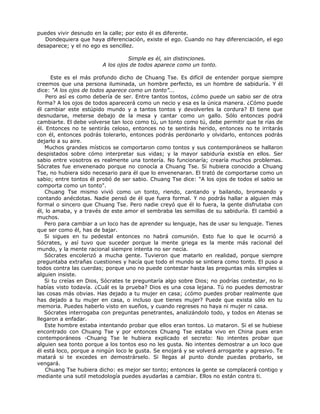 puedes vivir desnudo en la calle; por esto él es diferente.
Dondequiera que haya diferenciación, existe el ego. Cuando no hay diferenciación, el ego
desaparece; y el no ego es sencillez.
Simple es él, sin distinciones.
A los ojos de todos aparece como un tonto.
Este es el más profundo dicho de Chuang Tse. Es difícil de entender porque siempre
creemos que una persona iluminada, un hombre perfecto, es un hombre de sabiduría. Y él
dice: “A los ojos de todos aparece como un tonto”...
Pero así es como debería de ser. Entre tantos tontos, ¿cómo puede un sabio ser de otra
forma? A los ojos de todos aparecerá como un necio y esa es la única manera. ¿Cómo puede
él cambiar este estúpido mundo y a tantos tontos y devolverles la cordura? El tiene que
desnudarse, meterse debajo de la mesa y cantar como un gallo. Sólo entonces podrá
cambiarte. El debe volverse tan loco como tú, un tonto como tú, debe permitir que te rías de
él. Entonces no te sentirás celoso, entonces no te sentirás herido, entonces no te irritarás
con él, entonces podrás tolerarlo, entonces podrás perdonarlo y olvidarlo, entonces podrás
dejarlo a su aire.
Muchos grandes místicos se comportaron como tontos y sus contemporáneos se hallaron
despistados sobre cómo interpretar sus vidas; y la mayor sabiduría existía en ellos. Ser
sabio entre vosotros es realmente una tontería. No funcionaría; crearía muchos problemas.
Sócrates fue envenenado porque no conocía a Chuang Tse. Si hubiera conocido a Chuang
Tse, no hubiera sido necesario para él que lo envenenaran. El trató de comportarse como un
sabio; entre tontos él probó de ser sabio. Chuang Tse dice: "A los ojos de todos el sabio se
comporta como un tonto".
Chuang Tse mismo vivió como un tonto, riendo, cantando y bailando, bromeando y
contando anécdotas. Nadie pensó de él que fuera formal. Y no podrás hallar a alguien más
formal o sincero que Chuang Tse. Pero nadie creyó que él lo fuera, la gente disfrutaba con
él, lo amaba, y a través de este amor el sembraba las semillas de su sabiduría. El cambió a
muchos.
Pero para cambiar a un loco has de aprender su lenguaje, has de usar su lenguaje. Tienes
que ser como él, has de bajar.
Si sigues en tu pedestal entonces no habrá comunión. Esto fue lo que le ocurrió a
Sócrates, y así tuvo que suceder porque la mente griega es la mente más racional del
mundo, y la mente racional siempre intenta no ser necia.
Sócrates encolerizó a mucha gente. Tuvieron que matarlo en realidad, porque siempre
preguntaba extrañas cuestiones y hacía que todo el mundo se sintiera como tonto. El puso a
todos contra las cuerdas; porque uno no puede contestar hasta las preguntas más simples si
alguien insiste.
Si tu creías en Dios, Sócrates te preguntaría algo sobre Dios; no podrías contestar, no lo
habías visto todavía. ¿Cuál es la prueba? Dios es una cosa lejana. Tú no puedes demostrar
las cosas más obvias. Has dejado a tu mujer en casa; ¿cómo puedes probar realmente que
has dejado a tu mujer en casa, o incluso que tienes mujer? Puede que exista sólo en tu
memoria. Puedes haberlo visto en sueños, y cuando regreses no haya ni mujer ni casa.
Sócrates interrogaba con preguntas penetrantes, analizándolo todo, y todos en Atenas se
llegaron a enfadar.
Este hombre estaba intentando probar que ellos eran tontos. Lo mataron. Si el se hubiese
encontrado con Chuang Tse y por entonces Chuang Tse estaba vivo en China pues eran
contemporáneos -Chuang Tse le hubiera explicado el secreto: No intentes probar que
alguien sea tonto porque a los tontos eso no les gusta. No intentes demostrar a un loco que
él está loco, porque a ningún loco le gusta. Se enojará y se volverá arrogante y agresivo. Te
matará si te excedes en demostrárselo. Si llegas al punto donde puedas probarlo, se
vengará.
Chuang Tse hubiera dicho: es mejor ser tonto; entonces la gente se complacerá contigo y
mediante una sutil metodología puedes ayudarlas a cambiar. Ellos no están contra ti.
 