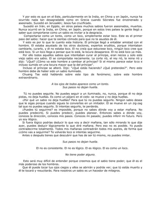 Y por esto es que en el Este, particularmente en la India, en China y en Japón, nunca ha
ocurrido nada tan desagradable como en Grecia cuando Sócrates fue envenenado y
asesinado. Sucedió en Jerusalén; Jesús fue crucificado.
Sucedió en Irán, en Egipto, en otros países muchos sabios fueron asesinados, muertos.
Nunca ocurrió en la India, en China, en Japón, porque en estos tres países la gente llegó a
saber que comportarse como un sabio es invitar a la desgracia.
Comportarse como un tonto, como un loco, simplemente estar loco. Este es el primer
paso del sabio: hacer que te sientas cómodo para que no te asustes de él.
Y esto es por lo que te cuento esta historia. El príncipe llegó a entablar amistad con el
hombre. El estaba asustado de los otros doctores, expertos eruditos, porque intentaban
cambiarle, curarlo, y él no estaba loco. El no creía que estuviese loco, ningún loco cree que
está loco. Si un loco llega a pensar que lo está, la locura desaparece. El no está loco ya más.
Por ello todos aquellos sabios que intentaban curar al príncipe, eran necios y solo este
viejo sabio era sabio. El se comportaba neciamente. La corte rió, el rey rió, la reina rió y
dijo: "¿Qué? ¿Cómo va este hombre a cambiar al príncipe? Si el mismo parece estar loco e
incluso sumido en una locura mayor que la del príncipe".
Incluso el príncipe se alteró. Dijo: "¿Qué estás haciendo? ¿Qué pretendes?". Pero este
hombre debe de haber sido un sabio iluminado.
Chuang Tse está hablando sobre este tipo de fenómeno; sobre este hombre
extraordinario.
A los ojos de todos aparece como un tonto.
Sus pasos no dejan huella.
Tú no puedes seguirle. No puedes seguir a un iluminado, no, nunca, porque él no deja
pistas, no deja huellas. Es como un pájaro en el cielo: se mueve y no deja huellas.
¿Por qué un sabio no deja huellas? Para que tú no puedas seguirlo. Ningún sabio desea
que le sigas porque cuando sigues te conviertes en un imitador. El se mueve en un zig-zag
tal que no puedes seguirlo. Si intentas seguirlo, te perderás.
¿Puedes tú seguirme? es imposible, porque no sabes dónde voy a estar mañana. No
puedes predecirlo. Si puedes predecir, puedes planear. Entonces sabes a dónde voy,
conoces la dirección, conoces mis pasos. Conoces mi pasado; puedes inferir mi futuro. Pero
yo soy ilógico.
Si fuera lógico podrías deducir lo que voy a decir mañana, tan sólo mirando lo que dije
ayer, puedes deducir lógicamente lo que diré mañana. Pero eso no es posible. Yo puedo
contradecirme totalmente. Todos mis mañanas contradirán todos mis ayeres, de forma que
¿cómo vas a seguirme? Te volverás loco si intentas seguirme.
Antes o después tienes que descubrir que has de ser tú mismo, no puedes imitar.
Sus pasos no dejan huella.
El no es consistente. El no es lógico. El es ilógico. El es como un loco.
No tiene poder alguno.
Esto será muy difícil de entender porque creemos que el sabio tiene poder; que él es el
más poderoso de los hombres.
Que él puede tocar tus ojos ciegos y ellos se abrirán y podrás ver; que tú estás muerto y
él te tocará y resucitarás. Para nosotros un sabio es un hacedor de milagros.
 