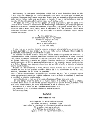 Pero Chuang Tse dice: El no tiene poder, porque usar el poder es siempre parte del ego.
El ego desea ser poderoso. No puedes persuadir a un sabio para que use su poder, es
imposible. Si puedes significa que quedó algo de ego para ser persuadirlo. El nunca usará su
poder porque no hay nadie para que lo use y lo maneje. El ego, el manipulador, no está allí
ya más, el bote está vacío. ¿Quién dirigirá este bote? No hay nadie.
Un sabio es poder, pero no tiene poder; un sabio es poderoso, pero no tiene poder
-porque el que controla ya no está más allí. El es energía desbordante, sin dirección- pero no
hay nadie que la dirija. Puedes ser curado en su presencia, tus ojos se pueden abrir, pero él
no los ha abierto, él no los ha tocado. El no te ha curado. Si él cree que te ha curado, él ha
enfermado. Este sentimiento del "yo" -yo he curado- es una enfermedad aún mayor, es una
ceguera aún mayor.
No tiene poder alguno.
No alcanza nada, no tiene reputación.
Puesto que no juzga a nadie,
nadie le juzga.
Así es el hombre perfecto:
su bote está vacío.
Y este va a ser tu camino. Vacía tu bote, ve arrojando afuera todo lo que encuentres en
él hasta que todo haya sido arrojado y no quede nada, incluso tú hayas sido arrojado, no
quede nada, tu ser se haya convertido en un vacío.
Lo primero y lo último es estar vacío: una vez es estás vacío puedes ser Iluminado. El
Todo descenderá sobre ti cuando estás vacío -sólo el vacío puede recibir el Todo, cualquier
cosa que no sea eso no funcionará, porque para recibir el Todo tienes que estar vacío, vacío
sin límites. Sólo entonces puede ser recibido. Vuestras mentes son tan pequeñas que no
pueden contener a lo Divino. Vuestras habitaciones son tan pequeñas que no pueden invitar
a lo Divino. Destruid esta casa completamente porque sólo el cielo, el espacio, el espacio
abierto puede recibirlo.
El vacío va a ser el camino, la meta, el Todo. Desde mañana por la mañana prueba de
vaciarte de todo lo que puedas encontrar dentro de ti: tu sufrimiento, tu ira, tu ego,
envidias, padeceres, de tu dolor, tus placeres
-todo lo que encuentres tíralo. Sin distinciones, sin elegir, vacíate. Y en el momento en que
estás completamente vacío, de repente verás que tú eres el Todo, la totalidad. A través de
la vacuidad, la totalidad es alcanzada.
La meditación no es más que el proceso del vaciado, el llegar a ser una nada.
En este campo muévete como si no fueras nadie. Y si irritas a alguien y chocas,
recuerda, debes estar aún en el bote, por esto es por lo que ocurre. Pronto, cuando tu bote
este vacío, no colisionarás, no habrá más conflicto, ni ira, ni violencia, nada.
Y esta nada es la bendición, esta nada es la bienaventuranza.
Por esta nada es por lo que has estado buscando y buscando.
Suficiente por hoy.
Capítulo 2
El hombre del Tao
El hombre del Tao actúa sin impedimentos,
no daña a otros seres con sus acciones,
y aun así no se reconoce a sí mismo como amable y benévolo.
No se esfuerza por ganar dinero,
y no hace de la pobreza una virtud.
Sigue su camino sin esperar de los demás,
 