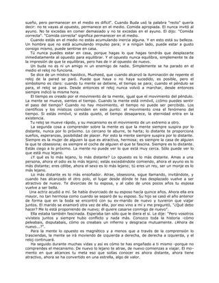 sueño, pero permanecer en el medio es difícil". Cuando Buda usó la palabra "recto" quería
decir: no te vayas al opuesto, permanece en el medio. Comida apropiada. El nunca invitó al
ayuno. No te excedas en comer demasiado y no te excedas en el ayuno. El dijo: "Comida
correcta". "Comida correcta" significa permanecer en el medio.
Cuando estás en el medio no estás acumulando inercia alguna. Y en esto está su belleza.
Un hombre que no está acumulando impulso para; ir a ningún lado, puede estar a gusto
consigo mismo, puede sentirse en casa.
Tú nunca puedes estar en casa, porque hagas lo que hagas tendrás que desplazarte
inmediatamente al opuesto para equilibrar. Y el opuesto nunca equilibra, simplemente te da
la impresión de que te equilibras, pero has de ir al opuesto de nuevo.
Un buda no es ni un amigo ni un enemigo de nadie. Simplemente se ha parado en el
medio el reloj no funciona.
Se dice de un místico hasídico, Muzheed, que cuando alcanzó la iluminación de repente el
reloj de la pared se paró. Puede que haya o no haya sucedido, es posible, pero el
simbolismo es claro: cuando tu mente se detiene, el tiempo se para; cuando el péndulo se
para, el reloj se para. Desde entonces el reloj nunca volvió a marchar, desde entonces
siempre indicó la misma hora.
El tiempo es creado por el movimiento de la mente, igual que el movimiento del péndulo.
La mente se mueve, sientes el tiempo. Cuando la mente está inmóvil, ¿cómo puedes sentir
el paso del tiempo? Cuando no hay movimiento, el tiempo no puede ser percibido. Los
científicos y los místicos coinciden en este punto: el movimiento crea el fenómeno del
tiempo. Si estás inmóvil, si estás quieto, el tiempo desaparece, la eternidad entra en la
existencia.
Tu reloj se mueve rápido, y su mecanismo es el movimiento de un extremo a otro.
La segunda cosa a comprender sobre la mente es que la mente siempre suspira por lo
distante, nunca por lo próximo. Lo cercano te aburre, te harta; lo distante te proporciona
sueños, esperanzas, posibilidad de placer. Por esto la mente siempre suspira por lo distante.
Siempre es la mujer de alguien la que es atractiva, hermosa; es siempre la casa de alguien
la que te obsesiona; es siempre el coche de alguien el que te fascina. Siempre es lo distante.
Estás ciego a lo próximo. La mente no puede ver lo que está muy cerca. Sólo puede ver lo
que está muy lejano.
¿Y qué es lo más lejano, lo más distante? Lo opuesto es lo más distante. Amas a una
persona, ahora el odio es lo más lejano; estás excediéndote comiendo, ahora el ayuno es lo
más distante; eres célibe, ahora el sexo es lo más lejano; tú eres un rey, ser un monje es lo
más lejano.
Lo más distante es lo más ensoñador. Atrae, obsesiona, sigue llamando, invitándote, y
cuando has alcanzado el otro polo, el lugar desde dónde te has desplazado vuelve a ser
atractivo de nuevo. Te divorcias de tu esposa, y al cabo de unos pocos años tu esposa
vuelve a ser bella.
Una actriz acudió a mí. Se había divorciado de su esposo hacía quince años. Ahora ella era
mayor, no tan hermosa como cuando se separó de su esposo. Su hijo se casó el año anterior
de forma que en la boda se encontró con su ex-marido de nuevo y tuvieron que viajar
juntos. El marido se enamoró otra vez de ella, por eso vino a mí y me preguntó, "¿Qué debo
hacer? Me lo está proponiendo de nuevo; él quiere casarse conmigo de nuevo".
Ella estaba también fascinada. Esperaba tan sólo que le diera el sí. Le dije: "Pero vosotros
vivisteis juntos y siempre hubo conflicto y nada más. Conozco toda la historia -cómo
peleabais, disputabais, cómo os creabais un infierno y desgracia mutuamente. ¿Ahora de
nuevo...?".
Para la mente lo opuesto es magnético y a menos que a través de la comprensión lo
trasciendas, la mente se irá moviendo de izquierda a derecha, de derecha a izquierda, y el
reloj continuará.
Ha seguido durante muchas vidas y así es cómo te has engañado a ti mismo -porque no
comprendes el mecanismo. De nuevo lo lejano te atrae, de nuevo comienzas a viajar. El mo-
mento en que alcances tu meta eso que solías conocer es ahora distante, ahora tiene
atractivo, ahora se ha convertido en una estrella, algo de valor.
 