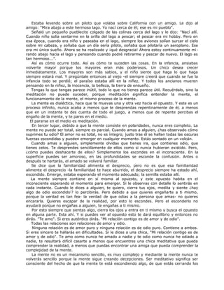 Estaba leyendo sobre un piloto que volaba sobre California con un amigo. Le dijo al
amigo: "Mira abajo a este hermoso lago. Yo nací cerca de él; ese es mi pueblo".
Señaló un pequeño pueblecito colgado de las colinas cerca del lago y le dijo: "Nací allí.
Cuando niño solía sentarme en la orilla del lago a pescar; el pescar era mi hobby. Pero en
esa época, cuando era niño y paseaba en el lago, siempre los aviones solían surcar el cielo
sobre mi cabeza, y soñaba que un día sería piloto, soñaba que pilotaría un aeroplano. Ese
era mi único sueño. Ahora se ha realizado y ¡qué desgracia! Ahora estoy continuamente mi-
rando abajo hacia el lago y pensando cuando podré retirarme y pescar de nuevo. El lago es
tan hermoso...”.
Así es cómo ocurre todo. Así es cómo te suceden las cosas. En la infancia, ansiabas
volverte mayor porque los mayores eran más poderosos. Un chico desea crecer
inmediatamente. Los mayores son más sabios, y el niño siente que haga lo que haga
siempre estará mal. Y pregúntale entonces al viejo -el siempre creerá que cuando se fue la
infancia todo se perdió; el paraíso estaba allí en la niñez. Y todos los ancianos mueren
pensando en la niñez, la inocencia, la belleza, la tierra de ensueño.
Tengas lo que tengas parece inútil, todo lo que no tienes parece útil. Recuérdalo, sino la
meditación no puede suceder, porque meditación significa entender la mente, el
funcionamiento de la mente, el mismo proceso de la mente.
La mente es dialéctica, hace que te muevas una y otra vez hacia el opuesto. Y este es un
proceso infinito, nunca acaba a menos que te desprendas repentinamente de él, a menos
que en un instante te des cuenta de todo el juego, a menos que de repente percibas el
engaño de la mente, y te pares en el medio.
El pararse en el medio es meditación.
En tercer lugar, debido a que la mente consiste en polaridades, nunca eres completo. La
mente no puede ser total, siempre es parcial. Cuando amas a alguien, ¿has observado cómo
suprimes tu odio? El amor no es total, no es íntegro; justo tras él se hallan todas las oscuras
fuerzas escondidas y pueden emerger en cualquier momento. Estás sentado en un volcán.
Cuando amas a alguien, simplemente olvidas que tienes ira, que contienes odio, que
tienes celos. Te desprendes sencillamente de ellos como si nunca hubieran existido. Pero,
¿cómo puedes deshacerte de ellos? Simplemente los escondes en el inconsciente. En la
superficie puedes ser amoroso, en las profundidades se esconde la confusión. Antes o
después te hartarás, el amado se volverá familiar.
Se dice que la familiaridad alimenta el desprecio, pero no es que esa familiaridad
alimente el desprecio -la familiaridad te hace aburrido, el desprecio siempre ha estado ahí,
escondido. Emerge, estaba esperando el momento adecuado; la semilla estaba allí.
La mente siempre contiene en sí misma al opuesto, y este opuesto habita en el
inconsciente esperando el momento para emerger. Si le observas con detalle lo sentirás en
cada instante. Cuando le dices a alguien, te quiero, cierra tus ojos, medita y siente ¿hay
algo de odio escondido'? lo percibirás. Pero debido a que quieres engañarte a ti mismo,
porque la verdad es tan fea- la verdad de que odias a la persona que amas- no quieres
encararla. Quieres escapar de la realidad, por esto lo escondes. Pero el esconderlo no
ayudará porque no engañas a alguien, te engañas a ti mismo.
Por esto siempre que sientas algo, cierra los ojos y entra en ti mismo y busca el opuesto
en alguna parte. Esta ahí. Y si puedes ver al opuesto esto te dará equilibrio y entonces no
dirás. "Te amo". Si eres auténtico dirás. "Mi relación contigo es de amor y de odio".
Todas las relaciones son relaciones de amor y odio.
Ninguna relación es de amor puro y ninguna relación es de odio puro. Contiene a ambos.
Si eres sincero te hallarás en dificultades. Si le dices a una chica, "Mi relación contigo es de
amor y de odio". Te amo como nunca he amado a nadie y te odio como nunca he odiado a
nadie, te resultará difícil casarte a menos que encuentres una chica meditativa que pueda
comprender la realidad, a menos que puedas encontrar una amiga que pueda comprender la
complejidad de la mente.
La mente no es un mecanismo sencillo, es muy complejo y mediante la mente nunca te
volverás sencillo porque la mente sigue creando decepciones. Ser meditativo significa ser
consciente del hecho de que la mente te está escondiendo algo, de que estás cerrando los
 