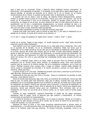 ojos a algo que te incomoda. Antes o después estos molestos hechos emergerán, te
dominarán, y te trasladarás al opuesto. Y el opuesto no se halla allí en algún lejano lugar, en
alguna estrella: el opuesto se esconde en ti, dentro de ti, en tu mente, en el mismo
funcionamiento de tu mente. Si puedes comprender esto, te detendrás en el medio.
Si puedes ver que tú amas y que tú odias, de repente ambos desaparecerán, porque
ambos no pueden existir juntos en el consciente. Tienes que crear una barrera: uno ha de
existir en el inconsciente y otro en el consciente. Ambos no pueden existir juntos en el
consciente, se niegan el uno al otro. El amor destruirá el odio, el odio destruirá el amor; se
equilibrarán uno al otro y simplemente desaparecerán. La misma cantidad de odio y la
misma cantidad de amor se niegan mutuamente. Repentinamente se evaporarán estarás
ahí, pero sin amor ni odio. Entonces estás equilibrado.
Cuando estás equilibrado la mente no está allí entonces eres total.
Cuando eres total, eres santo, pero la mente no está allí (*). Por esto la meditación es un
estado de no-mente. A través de la mente no se alcanza. A
(*) N. del T.- Juego de palabras en inglés entre "whole" = total y "holy" = santo.
través de la mente, hagas lo que hagas, no puede lograrse nunca. ¿Qué estás haciendo
entonces cuando estás meditando?
Pues debido a que has creado tanta tensión en tu vida estás ahora meditando. Pero esto
es el opuesto de la tensión, no es la meditación verdadera. Estás tan tenso que la
meditación se ha vuelto atractiva. Es por ello que en Occidente la meditación atrae más que
en el Este, porque allí existe más tensión que en el Este. El Este está todavía relajado, la
gente no está tan tensa, no enloquece tan fácilmente, no comete suicidio tan fácilmente. No
son tan violentos, tan agresivos, no están tan asustados, no están tan temerosos -no, no
están tan tensos. No viven a una velocidad tan endiablada donde nada excepto tensión se
acumula.
Por esto, si Mahesh Yogui viene a la India, nadie le escucha. Pero en América, la gente
enloquece con él. Donde existe tanta tensión, la meditación atrae. Pero esta atracción
supone caer de nuevo en la misma trampa. No es la meditación verdadera, es un truco de
nuevo. Meditas durante unos cuantos días y luego te relajas; cuando estás relajado de
nuevo surge la necesidad de actividad y la mente comienza a pensar en hacer algo, en
moverse. Estás aburrido...
La gente acude a mí y me dice, "Meditamos durante unos años y entonces se convierte en
algo aburrido, entonces ya no hay más alegría".
Justamente el otro día vino una chica y me dijo: "Ahora la meditación ha perdido su lado
divertido, ¿qué debería hacer?".
Ahora la mente está buscando algo más, tiene ya suficiente de meditación. Ahora que ella
está en paz, la mente pide más tensiones -algo que la altere. Cuando dice que ahora la
meditación ya no es divertida significa que la tensión no está allí, de modo que ¿cómo puede
la meditación ser alegre? Tendrá que moverse hacia la tensión, y entonces la meditación se
convertirá en algo que valga la pena. Mira lo absurdo de la mente: tienes que alejarte para
acercarte, tienes que volverte tenso para ser meditativo. Pero entonces esto no es
meditación, de nuevo es una treta de la misma mente, en un nuevo nivel el mismo juego
continúa.
Cuando yo digo meditación, significa trascender el juego de los polos opuestos;
abandonar todo el juego, mirar al absurdo que ello supone y trascenderlo. La misma
comprensión se convierte en trascendencia.
La mente te forzará a ir hacia el opuesto -no te vayas al opuesto. Párate en el medio y
ve que éste ha sido siempre el truco de la mente. Así es como la mente te ha dominado -a
través del opuesto. ¿Lo has percibido?
Después de hacer el amor a una mujer empiezas repentinamente a pensar sobre el
brahmacharya, y el brahmacharya tiene una fascinación tal que en ese momento te sientes
como si no hubiese nada más que alcanzar. Te sientes frustrado, engañado, como si no
 