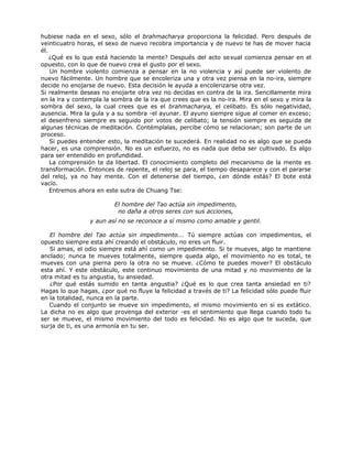 hubiese nada en el sexo, sólo el brahmacharya proporciona la felicidad. Pero después de
veinticuatro horas, el sexo de nuevo recobra importancia y de nuevo te has de mover hacia
él.
¿Qué es lo que está haciendo la mente? Después del acto sexual comienza pensar en el
opuesto, con lo que de nuevo crea el gusto por el sexo.
Un hombre violento comienza a pensar en la no violencia y así puede ser violento de
nuevo fácilmente. Un hombre que se encoleriza una y otra vez piensa en la no-ira, siempre
decide no enojarse de nuevo. Esta decisión le ayuda a encolerizarse otra vez.
Si realmente deseas no enojarte otra vez no decidas en contra de la ira. Sencillamente mira
en la ira y contempla la sombra de la ira que crees que es la no-ira. Mira en el sexo y mira la
sombra del sexo, la cual crees que es el brahmacharya, el celibato. Es sólo negatividad,
ausencia. Mira la gula y a su sombra -el ayunar. El ayuno siempre sigue al comer en exceso;
el desenfreno siempre es seguido por votos de celibato; la tensión siempre es seguida de
algunas técnicas de meditación. Contémplalas, percibe cómo se relacionan; son parte de un
proceso.
Si puedes entender esto, la meditación te sucederá. En realidad no es algo que se pueda
hacer, es una comprensión. No es un esfuerzo, no es nada que deba ser cultivado. Es algo
para ser entendido en profundidad.
La comprensión te da libertad. El conocimiento completo del mecanismo de la mente es
transformación. Entonces de repente, el reloj se para, el tiempo desaparece y con el pararse
del reloj, ya no hay mente. Con el detenerse del tiempo, ¿en dónde estás? El bote está
vacío.
Entremos ahora en este sutra de Chuang Tse:
El hombre del Tao actúa sin impedimento,
no daña a otros seres con sus acciones,
y aun así no se reconoce a sí mismo como amable y gentil.
El hombre del Tao actúa sin impedimento... Tú siempre actúas con impedimentos, el
opuesto siempre esta ahí creando el obstáculo, no eres un fluir.
Si amas, el odio siempre está ahí como un impedimento. Si te mueves, algo te mantiene
anclado; nunca te mueves totalmente, siempre queda algo, el movimiento no es total, te
mueves con una pierna pero la otra no se mueve. ¿Cómo te puedes mover? El obstáculo
esta ahí. Y este obstáculo, este continuo movimiento de una mitad y no movimiento de la
otra mitad es tu angustia, tu ansiedad.
¿Por qué estás sumido en tanta angustia? ¿Qué es lo que crea tanta ansiedad en ti?
Hagas lo que hagas, ¿por qué no fluye la felicidad a través de ti? La felicidad sólo puede fluir
en la totalidad, nunca en la parte.
Cuando el conjunto se mueve sin impedimento, el mismo movimiento en sí es extático.
La dicha no es algo que provenga del exterior -es el sentimiento que llega cuando todo tu
ser se mueve, el mismo movimiento del todo es felicidad. No es algo que te suceda, que
surja de ti, es una armonía en tu ser.
 