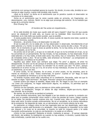 permitiría vivir porque la dualidad genera la muerte. Sin dividir, tú eres vida, dividido te con-
viertes en algo muerto, cuanto más dividido más muerto.
¿Qué es la dicha? La dicha es el sentimiento que te penetra cuando el observador se
convierte en lo observado.
Dicha es el sentimiento que te viene cuando estás en armonía, sin fragmentar, sin
descomponer, uno, indiviso. Sentir no es algo que provenga del exterior. Es la melodía que
surge de tu armonía interior.
Dice Chuang Tse:
El hombre del Tao actúa sin impedimento...
El no está dividido de modo que ¿quién está ahí para impedir? ¿Qué hay ahí que pueda
servir de obstáculo? El está solo, se mueve con su totalidad. Este movimiento en su
totalidad, es lo más bello que puede suceder, que es posible.
A veces puedes tener vislumbres de ello. A veces cuando de repente eres total, cuando la
mente no funciona, sucede.
Amanece... de pronto miras y el observador no esta ahí.
El sol no está ahí y tú no estás ahí, no hay observador ni observado. Sencillamente el sol
está saliendo y tu mente no está allí para dirigir. No te das cuenta de ello y dices: "El sol es
bello". En el momento en que lo dices se pierde la dicha. Ya no hay dicha, se ha convertido
ya en el pasado, ya se ha ido.
De pronto ves el sol salir, y el que ve no está allí, el que ve no ha entrado en el ser, no se
ha convertido en un pensamiento. No has mirado, no has analizado, no has observado. El sol
está saliendo y no hay nadie, el bote está vacío; hay dicha, hay un vislumbre. Pero la mente
de inmediato entra y dice: "El sol es bello, este amanecer es hermoso". La comparación se
ha introducido y la belleza se ha perdido.
Aquellos que saben dicen que siempre que digas "Te amo" a alguien, el amor ha
desaparecido. El amor se ha ido porque el amante se ha introducido. ¿Cómo puede existir el
amor cuando la división, el director ha entrado? Es la mente que dice "Te amo", porque
realmente en el amor no hay yo ni tú. En el amor no hay individuos. El amor es un fundirse,
un disolverse, ya no son dos.
El amor existe, no los amantes. En el amor, el amor existe, no los amantes, pero la
mente se introduce y dice: "Estoy enamorado, te quiero". Cuando el "yo" llega, la duda
entra; la dualidad se introduce y ya no hay más amor.
Tú tendrás muchas veces tales vislumbres en tu meditación. Recuerda, cada vez que lo
sientas no digas "¡Qué hermoso!". No digas "Precioso" porque así lo perderás.
Cuando quiera que llegue el destello, déjalo estar ahí. No hagas lo que hizo el ciempiés
-no crees una pregunta, no hagas observación alguna, no analices, no permitas que se
introduzca la mente.
Camina con los ciempiés, pero no pienses en cómo estás caminando.
Cuando, en meditación, tengas un atisbo de algo extático, déjalo que ocurra, déjalo
que ahonde. No te dividas.
No opines, de otra forma se perderá el contacto.
A veces tendrás vislumbres, pero has llegado a ser tan diestro en perder tu contacto con
ellos que no puedes comprender cómo vienen y cómo los pierdes de nuevo. Llegan cuando
tú no estás, los pierdes cuando vuelves otra vez. Cuando eres, ellos no están. Cuando el
bote está vacío, la dicha sucede continuamente. No es un accidente, es la misma naturaleza
de la existencia. No depende de nada -es un derramarse, es el mismo aliento de la vida.
Es realmente un milagro cómo te las has ingeniado para ser tan desdichado, para estar
tan sediento cuando está lloviendo a tu alrededor. ¡Has conseguido lo imposible! La luz está
por doquier y tú vives en la oscuridad, la muerte no está en ninguna parte y te estás
muriendo continuamente; la vida es una bendición y tú estás en el infierno.
¿Cómo lo has conseguido? Mediante el dividir, mediante el pensar... El pensar depende
del dividir, del análisis; la meditación es cuando no hay análisis, ni división, cuando todo ha
sido sintetizado, cuando todo se ha vuelto uno.
 