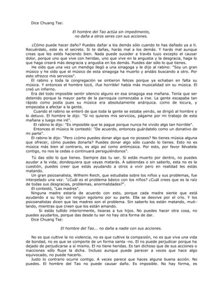 Dice Chuang Tse:
El hombre del Tao actúa sin impedimento,
no daña a otros seres con sus acciones.
¿Cómo puede hacer daño? Puedes dañar a los demás sólo cuando te has dañado ya a ti.
Recuérdalo, este es el secreto. Si te dañas, harás mal a los demás. Y harás mal aunque
creas que les estés haciendo bien. Nada puede suceder a través tuyo excepto el causar
dolor, porque uno que vive con heridas, uno que vive en la angustia y la desgracia, haga lo
que haga creará más desgracia y angustia en los demás. Puedes dar sólo lo que tienes.
He oído que una vez un mendigo llegó a una sinagoga y le dijo al rabino: "Soy un gran
músico y he oído que el músico de esta sinagoga ha muerto y andáis buscando a otro. Por
esto ofrezco mis servicios".
El rabino y toda la congregación se sintieron felices porque ya echaban en falta su
música. Y entonces el hombre tocó, ¡fue horrible! había más musicalidad sin su música. El
creó un infierno.
Era del todo imposible sentir silencio alguno en esa sinagoga esa mañana. Tenía que ser
detenido porque la mayor parte de la parroquia comenzaba a irse. La gente escapaba tan
rápido como podía pues su música era absolutamente anárquica. como de locura, y
empezaba a afectar a la gente.
Cuando el rabino se enteró de que toda la gente se estaba yendo, se dirigió al hombre y
lo detuvo. El hombre le dijo: "Si no quieres mis servicios, págame por mi trabajo de esta
mañana y luego me iré".
El rabino le dijo: "Es imposible que te pague porque nunca he vivido algo tan horrible".
Entonces el músico le contestó: "De acuerdo, entonces guárdatelo como un donativo de
mi parte".
El rabino le dijo: "Pero ¿cómo puedes donar algo que no posees? No tienes música alguna
que ofrecer, cómo puedes donarla? Puedes donar algo sólo cuando lo tienes. Esto no es
música más bien al contrario, es algo así como antimúsica. Por esto, por favor llévatela
contigo, no nos la cedas o continuará persiguiéndonos”.
Tú das sólo lo que tienes. Siempre das tu ser. Si estás muerto por dentro, no puedes
ayudar a la vida; dondequiera que vayas matarás. A sabiendas o sin saberlo, esta no es la
cuestión, puedes creer que estás ayudando a otros a vivir pero en realidad les estás
matando.
Un gran psicoanalista, Wilheim Reich, que estudiaba sobre los niños y sus problemas, fue
interpelado una vez: "¿Cuál es el problema básico con los niños? ¿Cuál crees que es la raíz
de todas sus desgracias, problemas, anormalidades?".
El contestó, "Las madres".
Ninguna madre estaría de acuerdo con esto, porque cada madre siente que está
ayudando a su hijo sin ningún egoísmo por su parte. Ella se desvive por el crío. Y los
psicoanalistas dicen que las madres son el problema. Sin saberlo los están matando, muti-
lando, mientras que creen que los están amando.
Si estás tullido interiormente, lisiaras a tus hijos. No puedes hacer otra cosa, no
puedes ayudarlos, porque das desde tu ser no hay otra forma de dar.
Dice Chuang Tse:
El hombre del Tao... no daña a nadie con sus acciones.
No es que cultive la no violencia, no es que cultive la compasión, no es que viva una vida
de bondad, no es que se comporte de un forma santa -no. El no puede perjudicar porque ha
dejado de perjudicarse a sí mismo. El no tiene heridas. Es tan dichoso que de sus acciones o
inacciones sólo fluye la dicha. Incluso aunque puede parecer a veces que hace algo
equivocado, no puede hacerlo.
Justo lo contrario ocurre contigo. A veces parece que haces alguna buena acción. No
puedes. El hombre del Tao no puede causar daño. Es imposible. No hay forma, es
 