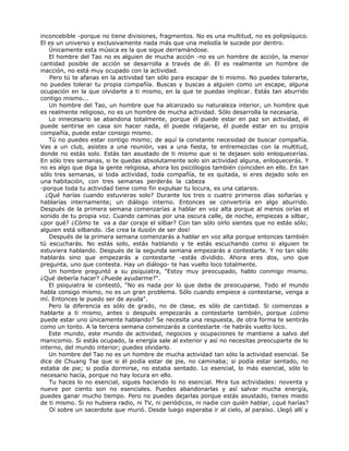 inconcebible -porque no tiene divisiones, fragmentos. No es una multitud, no es polipsíquico.
El es un universo y exclusivamente nada más que una melodía le sucede por dentro.
Únicamente esta música es la que sigue derramándose.
El hombre del Tao no es alguien de mucha acción -no es un hombre de acción, la menor
cantidad posible de acción se desarrolla a través de él. El es realmente un hombre de
inacción, no está muy ocupado con la actividad.
Pero tú te afanas en la actividad tan sólo para escapar de ti mismo. No puedes tolerarte,
no puedes tolerar tu propia compañía. Buscas y buscas a alguien como un escape, alguna
ocupación en la que olvidarte a ti mismo, en la que te puedas implicar. Estás tan aburrido
contigo mismo...
Un hombre del Tao, un hombre que ha alcanzado su naturaleza interior, un hombre que
es realmente religioso, no es un hombre de mucha actividad. Sólo desarrolla la necesaria.
Lo innecesario se abandona totalmente, porque él puede estar en paz sin actividad, él
puede sentirse en casa sin hacer nada, él puede relajarse, él puede estar en su propia
compañía, puede estar consigo mismo.
Tú no puedes estar contigo mismo; de aquí la constante necesidad de buscar compañía.
Vas a un club, asistes a una reunión, vas a una fiesta, te entremezclas con la multitud,
donde no estás solo. Estás tan asustado de ti mismo que si te dejasen solo enloquecerías.
En sólo tres semanas, si te quedas absolutamente solo sin actividad alguna, enloquecerás. Y
no es algo que diga la gente religiosa, ahora los psicólogos también coinciden en ello. En tan
sólo tres semanas, si toda actividad, toda compañía, te es quitada, si eres dejado solo en
una habitación, con tres semanas perderás la cabeza
-porque toda tu actividad tiene como fin expulsar tu locura, es una catarsis.
¿Qué harías cuando estuvieras solo? Durante los tres o cuatro primeros días soñarías y
hablarías internamente; un diálogo interno. Entonces se convertiría en algo aburrido.
Después de la primera semana comenzarías a hablar en voz alta porque al menos oirías el
sonido de tu propia voz. Cuando caminas por una oscura calle, de noche, empiezas a silbar,
¿por qué? ¿Cómo te va a dar coraje el silbar? Con tan sólo oírlo sientes que no estás sólo;
alguien está silbando. ¡Se crea la ilusión de ser dos!
Después de la primera semana comenzarás a hablar en voz alta porque entonces también
tú escucharás. No estás solo, estás hablando y te estás escuchando como si alguien te
estuviera hablando. Después de la segunda semana empezarás a contestarte. Y no tan sólo
hablarás sino que empezarás a contestarte -estás dividido. Ahora eres dos, uno que
pregunta, uno que contesta. Hay un diálogo- te has vuelto loco totalmente.
Un hombre preguntó a su psiquiatra, "Estoy muy preocupado, hablo conmigo mismo.
¿Qué debería hacer? ¿Puede ayudarme?".
El psiquiatra le contestó, "No es nada por lo que deba de preocuparse. Todo el mundo
habla consigo mismo, no es un gran problema. Sólo cuando empiece a contestarse, venga a
mí. Entonces le puedo ser de ayuda".
Pero la diferencia es sólo de grado, no de clase, es sólo de cantidad. Si comienzas a
hablarte a ti mismo, antes o después empezarás a contestarte también, porque ¿cómo
puede estar uno únicamente hablando? Se necesita una respuesta, de otra forma te sentirás
como un tonto. A la tercera semana comenzarás a contestarte -te habrás vuelto loco.
Este mundo, este mundo de actividad, negocios y ocupaciones te mantiene a salvo del
manicomio. Si estás ocupado, la energía sale al exterior y así no necesitas preocuparte de lo
interno, del mundo interior; puedes olvidarlo.
Un hombre del Tao no es un hombre de mucha actividad tan sólo la actividad esencial. Se
dice de Chuang Tse que si él podía estar de pie, no caminaba; si podía estar sentado, no
estaba de pie; si podía dormirse, no estaba sentado. Lo esencial, lo más esencial, sólo lo
necesario hacía, porque no hay locura en ello.
Tu haces lo no esencial, sigues haciendo lo no esencial. Mira tus actividades: noventa y
nueve por ciento son no esenciales. Puedes abandonarlas y así salvar mucha energía,
puedes ganar mucho tiempo. Pero no puedes dejarlas porque estás asustado, tienes miedo
de ti mismo. Si no hubiera radio, ni TV, ni periódicos, ni nadie con quién hablar, ¿qué harías?
Oí sobre un sacerdote que murió. Desde luego esperaba ir al cielo, al paraíso. Llegó allí y
 