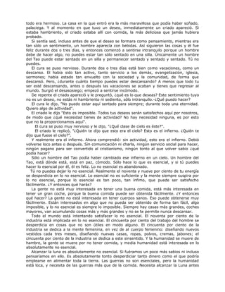 todo era hermoso. La casa en la que entró era la más maravillosa que podía haber soñado,
palaciega. Y al momento en que tuvo un deseo, inmediatamente un criado apareció. Si
estaba hambriento, el criado estaba allí con comida, la más deliciosa que jamás hubiera
probado.
Si sentía sed, incluso antes de que el deseo se formara como pensamiento, mientras era
tan sólo un sentimiento, un hombre aparecía con bebidas. Así siguieron las cosas y él fue
feliz durante dos o tres días, y entonces comenzó a sentirse intranquilo porque un hombre
debe de hacer algo, no puedes estar tan sólo sentado en una silla. Únicamente un hombre
del Tao puede estar sentado en un silla y permanecer sentado y sentado y sentado. Tú no
puedes.
El cura se puso nervioso. Durante dos o tres días está bien como vacaciones, como un
descanso. El había sido tan activo, tanto servicio a los demás, evangelización, iglesia,
sermones; había estado tan envuelto con la sociedad y la comunidad, de forma que
descansó. Pero, ¿durante cuánto tiempo puedes estar descansando? A menos que todo tu
ser esté descansando, antes o después las vacaciones se acaban y tienes que regresar al
mundo. Surgió el desasosiego; empezó a sentirse incómodo.
De repente el criado apareció y le preguntó, ¿qué es lo que deseas? Este sentimiento tuyo
no es un deseo, no estás ni hambriento ni sediento, sólo intranquilo.-¿Qué puedo hacer?
El cura le dijo, "No puedo estar aquí sentado para siempre; durante toda una eternidad.
Quiero algo de actividad".
El criado le dijo "Esto es imposible. Todos tus deseos serán satisfechos aquí por nosotros,
de modo que ¿qué necesidad tienes de actividad? No hay necesidad ninguna, es por esto
que no la proporcionamos aquí".
El cura se puso muy nervioso y le dijo, "¿Qué clase de cielo es éste?".
El criado le replicó, "¿Quién te dijo que esto era el cielo? Esto es el infierno. ¿Quién te
dijo que fuese el cielo?".
Y realmente era el infierno. Ahora comprendió: sin actividad, esto era el infierno. Debió
volverse loco antes o después. Sin comunicación ni charla, ningún servicio social para hacer,
ningún pagano para ser convertido al cristianismo, ningún tonto al que volver sabio ¿qué
podía hacer?
Sólo un hombre del Tao podía haber cambiado ese infierno en un cielo. Un hombre del
Tao, está dónde está, está en paz, cómodo. Sólo hace lo que es esencial, y si tú puedes
hacer lo esencial por él, él es feliz. Lo no esencial es abandonado.
Tú no puedes dejar lo no esencial. Realmente el noventa y nueve por ciento de tu energía
se desperdicia en lo no esencial. Lo esencial no es suficiente y la mente siempre suspira por
lo no esencial, porque lo esencial es tan poco, tan ínfimo, que puede ser satisfecho
fácilmente. ¿Y entonces qué harás?
La gente no está muy interesada en tener una buena comida, está más interesada en
tener un gran coche, porque la buena comida puede ser obtenida fácilmente. ¿Y entonces
qué hacer? La gente no está interesada en tener cuerpos sanos. Eso puede obtenerse muy
fácilmente. Están interesados en algo que no pueda ser obtenido de forma tan fácil, algo
imposible, y lo no esencial es siempre lo imposible. Siempre hay casas más grandes, coches
mayores, van acumulando cosas más y más grandes y no se te permite nunca descansar.
Todo el mundo está intentando satisfacer lo no esencial. El noventa por ciento de la
industria está implicada en lo no esencial. El cincuenta por ciento del trabajo del hombre se
desperdicia en cosas que no son útiles en modo alguno. El cincuenta por ciento de la
industria se dedica a la mente femenina, en vez de al cuerpo femenino: diseñando nuevos
vestidos cada tres meses, diseñando nuevas casas, ropas, polvos, cremas, jabones; el
cincuenta por ciento de la industria se dedica a este sinsentido. Y la humanidad se muere de
hambre, la gente se muere por no tener comida, y media humanidad está interesada en lo
absolutamente no esencial.
Alcanzar la luna es absolutamente no esencial. Si fuéramos un poco más sabios ni incluso
pensaríamos en ello. Es absolutamente tonto desperdiciar tanto dinero como el que podría
emplearse en alimentar toda la tierra. Las guerras no son esenciales, pero la humanidad
está loca, y necesita de las guerras más que de la comida. Necesita alcanzar la Luna antes
 