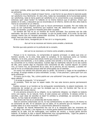 que tener comida, antes que tener ropas, antes que tener lo esencial, porque lo esencial no
es suficiente.
Y ahora la ciencia ha creado el mayor horror, y ese horror es que ahora lo esencial puede
ser satisfecho muy fácilmente. En diez años, todas las necesidades de la humanidad podrán
ser satisfechas, toda la tierra podrá ser satisfecha en lo concerniente a sus necesidades. ¿Y
entonces qué? ¿Qué harás? Te hallarás en la misma tesitura que el párroco. Creyó que
estaba en el cielo, y descubrió que se encontraba en el infierno. Dentro de diez años toda la
Tierra se convertirá en un infierno.
Lo no esencial se requiere para que tu locura permanezca ocupada. Por eso todas las
lunas no son suficientes, tendremos que explorar más allí, deberemos seguir creando lo
inútil. Se necesita. La gente lo necesita para estar ocupada.
Un hombre del Tao no es un hombre de mucha actividad. Sus acciones son las más
esenciales -las que no pueden ser evitadas. Lo que se puede evitar, él lo evita. Es tan feliz
consigo mismo que no necesita desarrollar acciones. Su actividad es cómo inactividad; el
actúa, hace sin que haya nadie actuando.
El es un bote vacío, navegando por el mar sin ir a ninguna parte.
Aun así no se reconoce así mismo como amable y benévolo.
Permite que esto penetre en lo profundo de tu corazón.
Aún así no se reconoce a sí mismo como amable y benévolo.
Porque si tú lo reconoces, no comprendes el aspecto principal; si sabes que eres un
hombre sencillo, no lo eres. Este saber lo complica. Si te reconoces como un hombre
religioso, no lo eres, porque esta astuta mente que conoce está todavía ahí.
Cuando eres benévolo, y no lo sabes, cuando eres sencillo y no te das cuenta de ello, se
ha convertido en tu misma naturaleza. Cuando algo es realmente natural no te das cuenta
de ello, pero cuando algo es impuesto eres consciente de ello. Cuando alguien se vuelve
rico, un nuevo rico, es consciente de su casa, de su piscina, de sus riquezas, y puedes ver
que él no es un aristócrata porque está tan preocupado con el ostentar.
Un nuevo rico solicitó tres piscinas para su jardín. Se hicieron y luego se las enseñaba a
un amigo. El amigo estaba un poco extrañado. Le dijo, "¿Tres piscinas?, ¿para qué? Con una
sería suficiente".
El nuevo rico le dijo, "No, ¿cómo podría ser una suficiente? Una para agua fría, una para
agua caliente".
Y el amigo le preguntó, "¿Y la tercera?".
El contestó, "Para los que no sepan nadar. Por eso esta tercera piscina permanecerá
vacía".
Puedes conocer si un hombre se ha enriquecido recientemente, lo estará mostrando. Un
aristócrata de verdad es uno que ha olvidado que es rico. Un hombre del Tao es un
aristócrata del mundo interior.
Si una persona presume de su religión, no es realmente religioso. La religión es todavía
como una espina, no es natural, hiere, él está ansioso por exhibirla. Si deseas exhibir tu
sencillez, ¿qué clase de sencillez es ésta? Si exhibes tu amabilidad, se convierte en puro
cálculo, no hay nada de amable en ello.
Un hombre del Tao es un aristócrata del mundo interior.
Está en extremo sintonizado con él, no hay exhibicionismo no sólo hacia ti, él mismo no
es consciente de ello. El no advierte que es sabio, él no advierte que es inocente- ¿cómo
puedes saber tú si eres inocente? Tu conocimiento alterará la inocencia.
Un seguidor de Hazrat Mohammed fue con él a la mezquita para las oraciones de
madrugada. Era verano, y de regreso vio a mucha gente todavía dormida en sus casas o que
estaba en la calle. Era de madrugada, una mañana de verano, y mucha gente dormía
todavía. El hombre le dijo a Hazrat Mohammed muy arrogantemente, "¿Qué les pasará a
estos pecadores? ¿No han acudido a los rezos matutinos?".
 