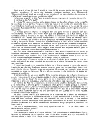 Aquel era el primer día que él acudía a rezar. El día anterior estaba tan dormido como
aquellos pecadores. El nuevo rico deseaba exhibirse, destacar ante Mohammed:
"Mohammed Hazrat, ¿qué les ocurrirá a esos pecadores? No han asistido a los rezos de la
mañana, son todavía perezosos y están dormidos".
Mohammed se paró y le dijo, "Vete a casa, tengo que regresar a la mezquita de nuevo".
El hombre le dijo "¿Por qué?".
El replicó, "Mi oración matutina se ha desperdiciado por tu culpa; el estar en tu compañía
lo ha echado todo a perder. Tengo que rezar de nuevo. Y en cuanto a ti, acuérdate de no
venir más Sería mejor para ti permanecer dormido como los demás; al menos así no serían
pecadores. Tus rezos sólo han conseguido una cosa -te han dado una clave para condenar a
los demás”.
La llamada persona religiosa es religiosa tan sólo para miraros a vosotros con ojos
condenatorios, de forma que pueda decir que sois pecadores. Ve a tus santos, a tus
llamados santos, y morales a los ojos. No hallarás la inocencia que debería de haber allí.
Encontrarás una mente calculadora observándote y cavilando sobre el infierno: Serás
arrojado al infierno y yo estaré en el cielo, porque yo he estado rezando mucho, cinco veces
al día, y he ayunado mucho. ¡Como si tú pudieras comprar el cielo...! Esas son las monedas
de cambio: ayunar, rezar. Esas son las monedas con las que uno esta tratando de regatear.
Si ves la condena en los ojos de un santo, da por cierto que él es un nuevo rico; no es un
aristócrata del mundo interior, no ha llegado a ser uno con ello. El puede saberlo, pero tú
sabes algo solamente cuando ese algo está separado de ti.
Aquí uno ha de recordar lo siguiente: que debido a ello, el conocimiento de uno mismo es
imposible. No puedes conocerte a ti mismo, porque todo lo que puedas conocer no eres tú,
es algo distinto, algo separado de ti. El yo es siempre el conocedor, nunca lo conocido, de
forma que ¿cómo puedes conocerlo? No lo puedes reducir a un objeto.
Yo puedo verte. ¿Cómo me puedo ver a mí mismo? ¿Quién sería entonces el que ve y
quién sería visto? No, el yo no puede ser conocido de la misma forma que las demás cosas
son conocidas.
El conocimiento del yo no es posible de la forma ordinaria, porque el conocedor siempre
trasciende, va más allá. Sea lo que sea que conozca, no es eso. Los Upanishads dicen: neti,
neti -ni esto, ni eso. Cualquier cosa que conozcas, tú no eres eso; cualquier cosa que no
conozcas, no eres eso tampoco. Tú eres el que conoce, y este conocedor no puede ser
reducido a un objeto.
El conocimiento del yo no es posible. Si tu inocencia proviene de tu fuente interior, no
puedes reconocerla. Si la has impuesto desde el exterior, puedes reconocerla; si es como un
vestido que has de llevar, lo sabes, pero no es el mismísimo aliento de tu vida. Esta
inocencia es entonces cultivada, y una inocencia cultivada es algo repugnante.
Un hombre del Tao no se reconoce a sí mismo como amable y benévolo. Es benévolo,
pero no lo sabe; es amable, pero no lo sabe; es amor, pero no lo sabe -porque el amante y
el conocedor no son dos, la benevolencia, la amabilidad, la compasión y el conocedor no son
dos. No, no se puede dividir en el conocedor y lo conocido. Esta es la aristocracia interior:
cuando te has vuelto tan rico que no eres consciente de ello. Cuando posees tanta riqueza,
no tienes necesidad de mostrarla.
He oído: Sucedió una vez que Henry Ford fue a Inglaterra. En la oficina de información
del aeropuerto pidió por el hotel más barato de la ciudad. El hombre de la oficina le miró; su
cara era muy conocida. Henry Ford era conocido en todo el mundo. El día anterior
aparecieron grandes fotos suyas en los periódicos diciendo que iba a venir. Y aquí estaba él,
pidiendo por el hotel más barato de la ciudad, llevando un abrigo que parecía, al menos, tan
viejo como él.
Por esto el empleado le dijo, "Si no estoy equivocado Ud. es el Sr. Henry Ford. Lo
recuerdo bien, he visto su foto".
El hombre le dijo,"Sí".
Esto desconcertó mucho al oficinista y le dijo,"Está pidiendo por el hotel más económico,
llevando un abrigo que parece tan viejo como Ud. He visto también a su hijo venir aquí y él
siempre solicita el mejor hotel y llega vestido con las mejores ropas".
 